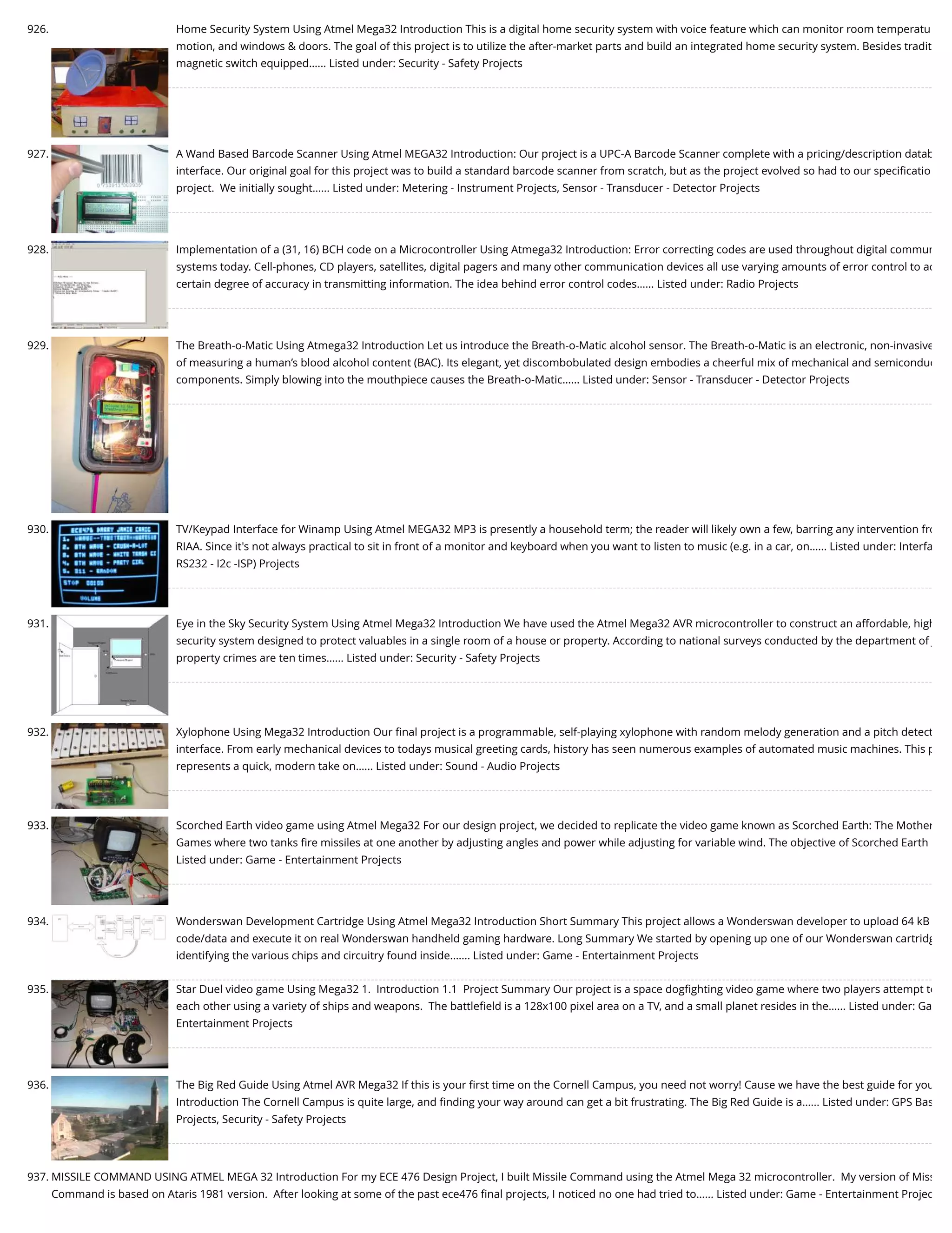 926. Home Security System Using Atmel Mega32 Introduction This is a digital home security system with voice feature which can monitor room temperatu motion, and windows & doors. The goal of this project is to utilize the after-market parts and build an integrated home security system. Besides tradit magnetic switch equipped…... Listed under: Security - Safety Projects 927. A Wand Based Barcode Scanner Using Atmel MEGA32 Introduction: Our project is a UPC-A Barcode Scanner complete with a pricing/description datab interface. Our original goal for this project was to build a standard barcode scanner from scratch, but as the project evolved so had to our speciﬁcatio project.  We initially sought…... Listed under: Metering - Instrument Projects, Sensor - Transducer - Detector Projects 928. Implementation of a (31, 16) BCH code on a Microcontroller Using Atmega32 Introduction: Error correcting codes are used throughout digital commun systems today. Cell-phones, CD players, satellites, digital pagers and many other communication devices all use varying amounts of error control to ac certain degree of accuracy in transmitting information. The idea behind error control codes…... Listed under: Radio Projects 929. The Breath-o-Matic Using Atmega32 Introduction Let us introduce the Breath-o-Matic alcohol sensor. The Breath-o-Matic is an electronic, non-invasive of measuring a human’s blood alcohol content (BAC). Its elegant, yet discombobulated design embodies a cheerful mix of mechanical and semiconduc components. Simply blowing into the mouthpiece causes the Breath-o-Matic…... Listed under: Sensor - Transducer - Detector Projects 930. TV/Keypad Interface for Winamp Using Atmel MEGA32 MP3 is presently a household term; the reader will likely own a few, barring any intervention fro RIAA. Since it's not always practical to sit in front of a monitor and keyboard when you want to listen to music (e.g. in a car, on…... Listed under: Interfa RS232 - I2c -ISP) Projects 931. Eye in the Sky Security System Using Atmel Mega32 Introduction We have used the Atmel Mega32 AVR microcontroller to construct an affordable, high security system designed to protect valuables in a single room of a house or property. According to national surveys conducted by the department of J property crimes are ten times…... Listed under: Security - Safety Projects 932. Xylophone Using Mega32 Introduction Our ﬁnal project is a programmable, self-playing xylophone with random melody generation and a pitch detect interface. From early mechanical devices to todays musical greeting cards, history has seen numerous examples of automated music machines. This p represents a quick, modern take on…... Listed under: Sound - Audio Projects 933. Scorched Earth video game using Atmel Mega32 For our design project, we decided to replicate the video game known as Scorched Earth: The Mother Games where two tanks ﬁre missiles at one another by adjusting angles and power while adjusting for variable wind. The objective of Scorched Earth Listed under: Game - Entertainment Projects 934. Wonderswan Development Cartridge Using Atmel Mega32 Introduction Short Summary This project allows a Wonderswan developer to upload 64 kB code/data and execute it on real Wonderswan handheld gaming hardware. Long Summary We started by opening up one of our Wonderswan cartridg identifying the various chips and circuitry found inside.…... Listed under: Game - Entertainment Projects 935. Star Duel video game Using Mega32 1.  Introduction 1.1  Project Summary Our project is a space dogﬁghting video game where two players attempt to each other using a variety of ships and weapons.  The battleﬁeld is a 128x100 pixel area on a TV, and a small planet resides in the…... Listed under: Ga Entertainment Projects 936. The Big Red Guide Using Atmel AVR Mega32 If this is your ﬁrst time on the Cornell Campus, you need not worry! Cause we have the best guide for you Introduction The Cornell Campus is quite large, and ﬁnding your way around can get a bit frustrating. The Big Red Guide is a…... Listed under: GPS Bas Projects, Security - Safety Projects 937. MISSILE COMMAND USING ATMEL MEGA 32 Introduction For my ECE 476 Design Project, I built Missile Command using the Atmel Mega 32 microcontroller.  My version of Miss Command is based on Ataris 1981 version.  After looking at some of the past ece476 ﬁnal projects, I noticed no one had tried to…... Listed under: Game - Entertainment Projec 