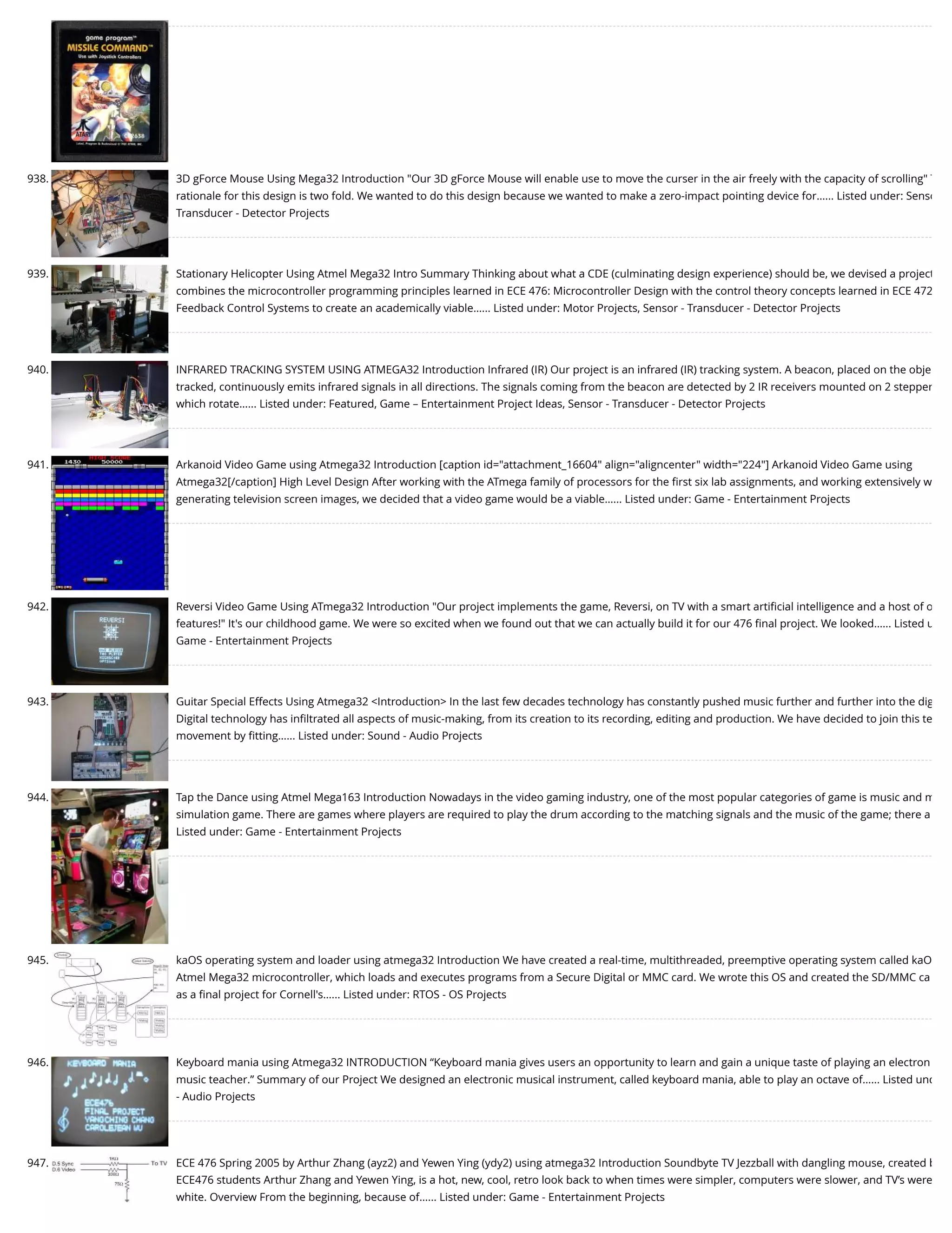 938. 3D gForce Mouse Using Mega32 Introduction "Our 3D gForce Mouse will enable use to move the curser in the air freely with the capacity of scrolling" T rationale for this design is two fold. We wanted to do this design because we wanted to make a zero-impact pointing device for…... Listed under: Senso Transducer - Detector Projects 939. Stationary Helicopter Using Atmel Mega32 Intro Summary Thinking about what a CDE (culminating design experience) should be, we devised a project combines the microcontroller programming principles learned in ECE 476: Microcontroller Design with the control theory concepts learned in ECE 472 Feedback Control Systems to create an academically viable…... Listed under: Motor Projects, Sensor - Transducer - Detector Projects 940. INFRARED TRACKING SYSTEM USING ATMEGA32 Introduction Infrared (IR) Our project is an infrared (IR) tracking system. A beacon, placed on the obje tracked, continuously emits infrared signals in all directions. The signals coming from the beacon are detected by 2 IR receivers mounted on 2 stepper which rotate…... Listed under: Featured, Game – Entertainment Project Ideas, Sensor - Transducer - Detector Projects 941. Arkanoid Video Game using Atmega32 Introduction [caption id="attachment_16604" align="aligncenter" width="224"] Arkanoid Video Game using Atmega32[/caption] High Level Design After working with the ATmega family of processors for the ﬁrst six lab assignments, and working extensively w generating television screen images, we decided that a video game would be a viable…... Listed under: Game - Entertainment Projects 942. Reversi Video Game Using ATmega32 Introduction "Our project implements the game, Reversi, on TV with a smart artiﬁcial intelligence and a host of o features!" It's our childhood game. We were so excited when we found out that we can actually build it for our 476 ﬁnal project. We looked…... Listed u Game - Entertainment Projects 943. Guitar Special Effects Using Atmega32 <Introduction> In the last few decades technology has constantly pushed music further and further into the dig Digital technology has inﬁltrated all aspects of music-making, from its creation to its recording, editing and production. We have decided to join this te movement by ﬁtting…... Listed under: Sound - Audio Projects 944. Tap the Dance using Atmel Mega163 Introduction Nowadays in the video gaming industry, one of the most popular categories of game is music and m simulation game. There are games where players are required to play the drum according to the matching signals and the music of the game; there a Listed under: Game - Entertainment Projects 945. kaOS operating system and loader using atmega32 Introduction We have created a real-time, multithreaded, preemptive operating system called kaO Atmel Mega32 microcontroller, which loads and executes programs from a Secure Digital or MMC card. We wrote this OS and created the SD/MMC ca as a ﬁnal project for Cornell's…... Listed under: RTOS - OS Projects 946. Keyboard mania using Atmega32 INTRODUCTION “Keyboard mania gives users an opportunity to learn and gain a unique taste of playing an electron music teacher.” Summary of our Project We designed an electronic musical instrument, called keyboard mania, able to play an octave of…... Listed und - Audio Projects 947. ECE 476 Spring 2005 by Arthur Zhang (ayz2) and Yewen Ying (ydy2) using atmega32 Introduction Soundbyte TV Jezzball with dangling mouse, created b ECE476 students Arthur Zhang and Yewen Ying, is a hot, new, cool, retro look back to when times were simpler, computers were slower, and TV’s were white. Overview From the beginning, because of…... Listed under: Game - Entertainment Projects 