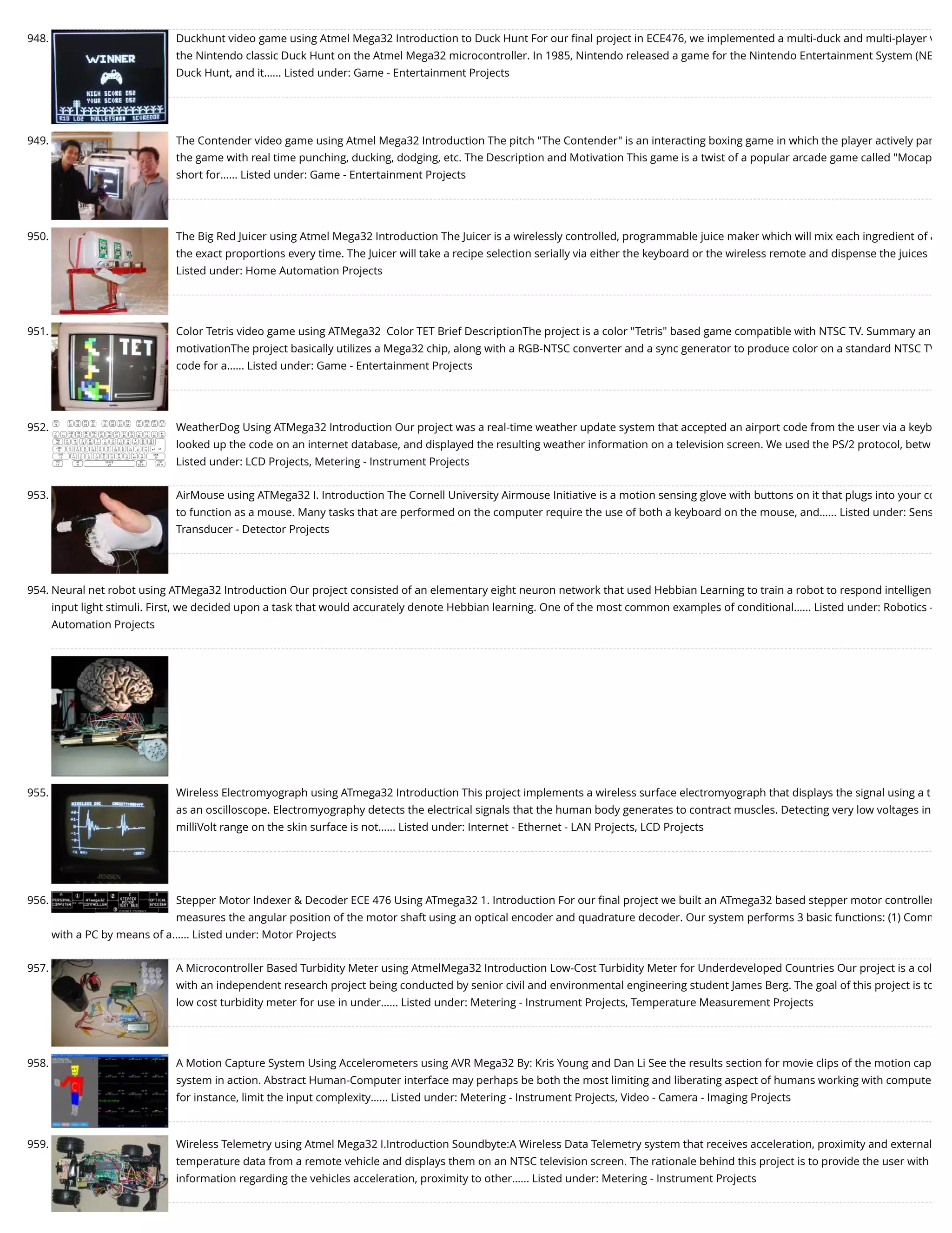 948. Duckhunt video game using Atmel Mega32 Introduction to Duck Hunt For our ﬁnal project in ECE476, we implemented a multi-duck and multi-player v the Nintendo classic Duck Hunt on the Atmel Mega32 microcontroller. In 1985, Nintendo released a game for the Nintendo Entertainment System (NE Duck Hunt, and it…... Listed under: Game - Entertainment Projects 949. The Contender video game using Atmel Mega32 Introduction The pitch "The Contender" is an interacting boxing game in which the player actively par the game with real time punching, ducking, dodging, etc. The Description and Motivation This game is a twist of a popular arcade game called "Mocap short for…... Listed under: Game - Entertainment Projects 950. The Big Red Juicer using Atmel Mega32 Introduction The Juicer is a wirelessly controlled, programmable juice maker which will mix each ingredient of a the exact proportions every time. The Juicer will take a recipe selection serially via either the keyboard or the wireless remote and dispense the juices Listed under: Home Automation Projects 951. Color Tetris video game using ATMega32  Color TET Brief DescriptionThe project is a color "Tetris" based game compatible with NTSC TV. Summary an motivationThe project basically utilizes a Mega32 chip, along with a RGB-NTSC converter and a sync generator to produce color on a standard NTSC TV code for a…... Listed under: Game - Entertainment Projects 952. WeatherDog Using ATMega32 Introduction Our project was a real-time weather update system that accepted an airport code from the user via a keyb looked up the code on an internet database, and displayed the resulting weather information on a television screen. We used the PS/2 protocol, betw Listed under: LCD Projects, Metering - Instrument Projects 953. AirMouse using ATMega32 I. Introduction The Cornell University Airmouse Initiative is a motion sensing glove with buttons on it that plugs into your co to function as a mouse. Many tasks that are performed on the computer require the use of both a keyboard on the mouse, and…... Listed under: Sens Transducer - Detector Projects 954. Neural net robot using ATMega32 Introduction Our project consisted of an elementary eight neuron network that used Hebbian Learning to train a robot to respond intelligen input light stimuli. First, we decided upon a task that would accurately denote Hebbian learning. One of the most common examples of conditional…... Listed under: Robotics - Automation Projects 955. Wireless Electromyograph using ATmega32 Introduction This project implements a wireless surface electromyograph that displays the signal using a t as an oscilloscope. Electromyography detects the electrical signals that the human body generates to contract muscles. Detecting very low voltages in milliVolt range on the skin surface is not…... Listed under: Internet - Ethernet - LAN Projects, LCD Projects 956. Stepper Motor Indexer & Decoder ECE 476 Using ATmega32 1. Introduction For our ﬁnal project we built an ATmega32 based stepper motor controller measures the angular position of the motor shaft using an optical encoder and quadrature decoder. Our system performs 3 basic functions: (1) Comm with a PC by means of a…... Listed under: Motor Projects 957. A Microcontroller Based Turbidity Meter using AtmelMega32 Introduction Low-Cost Turbidity Meter for Underdeveloped Countries Our project is a col with an independent research project being conducted by senior civil and environmental engineering student James Berg. The goal of this project is to low cost turbidity meter for use in under…... Listed under: Metering - Instrument Projects, Temperature Measurement Projects 958. A Motion Capture System Using Accelerometers using AVR Mega32 By: Kris Young and Dan Li See the results section for movie clips of the motion cap system in action. Abstract Human-Computer interface may perhaps be both the most limiting and liberating aspect of humans working with compute for instance, limit the input complexity…... Listed under: Metering - Instrument Projects, Video - Camera - Imaging Projects 959. Wireless Telemetry using Atmel Mega32 I.Introduction Soundbyte:A Wireless Data Telemetry system that receives acceleration, proximity and external temperature data from a remote vehicle and displays them on an NTSC television screen. The rationale behind this project is to provide the user with information regarding the vehicles acceleration, proximity to other…... Listed under: Metering - Instrument Projects 