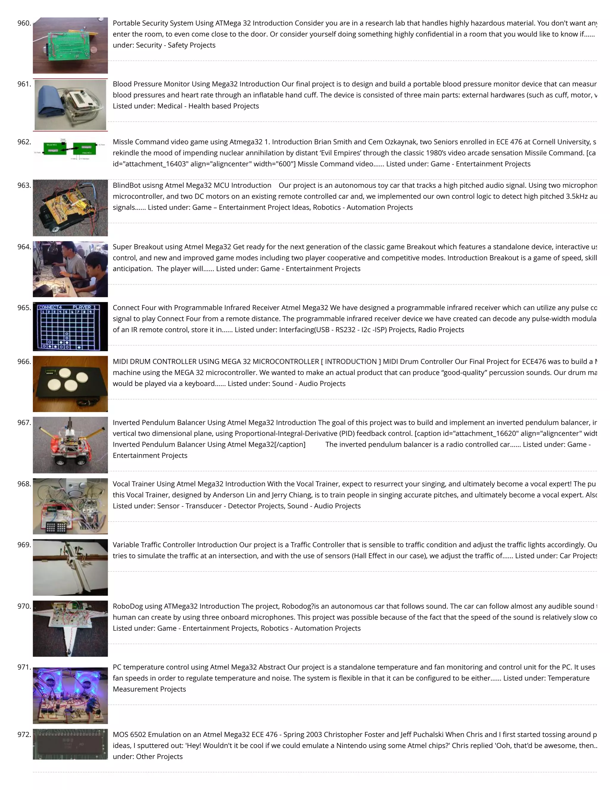960. Portable Security System Using ATMega 32 Introduction Consider you are in a research lab that handles highly hazardous material. You don't want any enter the room, to even come close to the door. Or consider yourself doing something highly conﬁdential in a room that you would like to know if…... under: Security - Safety Projects 961. Blood Pressure Monitor Using Mega32 Introduction Our ﬁnal project is to design and build a portable blood pressure monitor device that can measur blood pressures and heart rate through an inﬂatable hand cuff. The device is consisted of three main parts: external hardwares (such as cuff, motor, v Listed under: Medical - Health based Projects 962. Missle Command video game using Atmega32 1. Introduction Brian Smith and Cem Ozkaynak, two Seniors enrolled in ECE 476 at Cornell University, s rekindle the mood of impending nuclear annihilation by distant ‘Evil Empires’ through the classic 1980’s video arcade sensation Missile Command. [ca id="attachment_16403" align="aligncenter" width="600"] Missle Command video…... Listed under: Game - Entertainment Projects 963. BlindBot usisng Atmel Mega32 MCU Introduction    Our project is an autonomous toy car that tracks a high pitched audio signal. Using two microphon microcontroller, and two DC motors on an existing remote controlled car and, we implemented our own control logic to detect high pitched 3.5kHz au signals…... Listed under: Game – Entertainment Project Ideas, Robotics - Automation Projects 964. Super Breakout using Atmel Mega32 Get ready for the next generation of the classic game Breakout which features a standalone device, interactive us control, and new and improved game modes including two player cooperative and competitive modes. Introduction Breakout is a game of speed, skill anticipation.  The player will…... Listed under: Game - Entertainment Projects 965. Connect Four with Programmable Infrared Receiver Atmel Mega32 We have designed a programmable infrared receiver which can utilize any pulse co signal to play Connect Four from a remote distance. The programmable infrared receiver device we have created can decode any pulse-width modula of an IR remote control, store it in…... Listed under: Interfacing(USB - RS232 - I2c -ISP) Projects, Radio Projects 966. MIDI DRUM CONTROLLER USING MEGA 32 MICROCONTROLLER [ INTRODUCTION ] MIDI Drum Controller Our Final Project for ECE476 was to build a M machine using the MEGA 32 microcontroller. We wanted to make an actual product that can produce “good-quality” percussion sounds. Our drum ma would be played via a keyboard…... Listed under: Sound - Audio Projects 967. Inverted Pendulum Balancer Using Atmel Mega32 Introduction The goal of this project was to build and implement an inverted pendulum balancer, in vertical two dimensional plane, using Proportional-Integral-Derivative (PID) feedback control. [caption id="attachment_16620" align="aligncenter" widt Inverted Pendulum Balancer Using Atmel Mega32[/caption]           The inverted pendulum balancer is a radio controlled car…... Listed under: Game - Entertainment Projects 968. Vocal Trainer Using Atmel Mega32 Introduction With the Vocal Trainer, expect to resurrect your singing, and ultimately become a vocal expert! The pu this Vocal Trainer, designed by Anderson Lin and Jerry Chiang, is to train people in singing accurate pitches, and ultimately become a vocal expert. Also Listed under: Sensor - Transducer - Detector Projects, Sound - Audio Projects 969. Variable Traﬃc Controller Introduction Our project is a Traﬃc Controller that is sensible to traﬃc condition and adjust the traﬃc lights accordingly. Ou tries to simulate the traﬃc at an intersection, and with the use of sensors (Hall Effect in our case), we adjust the traﬃc of…... Listed under: Car Projects 970. RoboDog using ATMega32 Introduction The project, Robodog?is an autonomous car that follows sound. The car can follow almost any audible sound t human can create by using three onboard microphones. This project was possible because of the fact that the speed of the sound is relatively slow co Listed under: Game - Entertainment Projects, Robotics - Automation Projects 971. PC temperature control using Atmel Mega32 Abstract Our project is a standalone temperature and fan monitoring and control unit for the PC. It uses fan speeds in order to regulate temperature and noise. The system is ﬂexible in that it can be conﬁgured to be either…... Listed under: Temperature Measurement Projects 972. MOS 6502 Emulation on an Atmel Mega32 ECE 476 - Spring 2003 Christopher Foster and Jeff Puchalski When Chris and I ﬁrst started tossing around p ideas, I sputtered out: 'Hey! Wouldn't it be cool if we could emulate a Nintendo using some Atmel chips?' Chris replied 'Ooh, that'd be awesome, then… under: Other Projects 