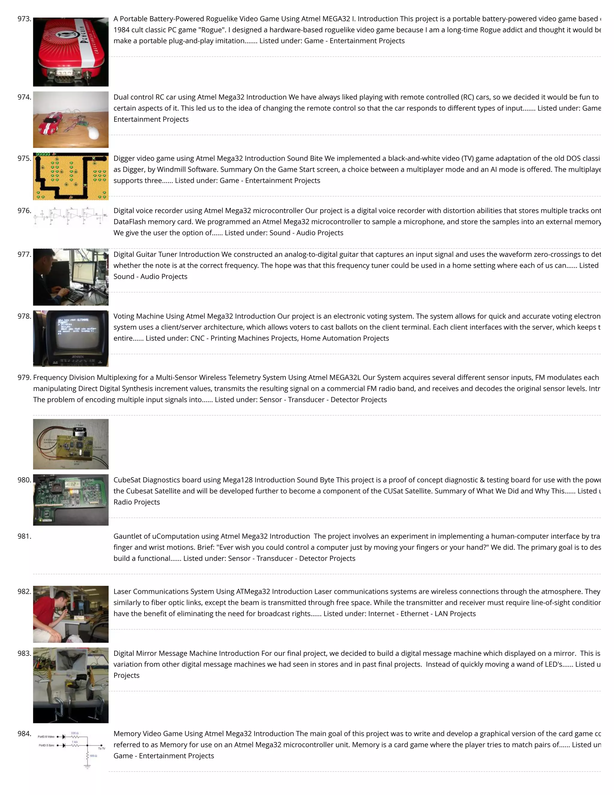 973. A Portable Battery-Powered Roguelike Video Game Using Atmel MEGA32 I. Introduction This project is a portable battery-powered video game based o 1984 cult classic PC game "Rogue". I designed a hardware-based roguelike video game because I am a long-time Rogue addict and thought it would be make a portable plug-and-play imitation.…... Listed under: Game - Entertainment Projects 974. Dual control RC car using Atmel Mega32 Introduction We have always liked playing with remote controlled (RC) cars, so we decided it would be fun to certain aspects of it. This led us to the idea of changing the remote control so that the car responds to different types of input.…... Listed under: Game Entertainment Projects 975. Digger video game using Atmel Mega32 Introduction Sound Bite We implemented a black-and-white video (TV) game adaptation of the old DOS classi as Digger, by Windmill Software. Summary On the Game Start screen, a choice between a multiplayer mode and an AI mode is offered. The multiplaye supports three…... Listed under: Game - Entertainment Projects 976. Digital voice recorder using Atmel Mega32 microcontroller Our project is a digital voice recorder with distortion abilities that stores multiple tracks ont DataFlash memory card. We programmed an Atmel Mega32 microcontroller to sample a microphone, and store the samples into an external memory We give the user the option of…... Listed under: Sound - Audio Projects 977. Digital Guitar Tuner Introduction We constructed an analog-to-digital guitar that captures an input signal and uses the waveform zero-crossings to det whether the note is at the correct frequency. The hope was that this frequency tuner could be used in a home setting where each of us can…... Listed Sound - Audio Projects 978. Voting Machine Using Atmel Mega32 Introduction Our project is an electronic voting system. The system allows for quick and accurate voting electron system uses a client/server architecture, which allows voters to cast ballots on the client terminal. Each client interfaces with the server, which keeps t entire…... Listed under: CNC - Printing Machines Projects, Home Automation Projects 979. Frequency Division Multiplexing for a Multi-Sensor Wireless Telemetry System Using Atmel MEGA32L Our System acquires several different sensor inputs, FM modulates each manipulating Direct Digital Synthesis increment values, transmits the resulting signal on a commercial FM radio band, and receives and decodes the original sensor levels. Intr The problem of encoding multiple input signals into…... Listed under: Sensor - Transducer - Detector Projects 980. CubeSat Diagnostics board using Mega128 Introduction Sound Byte This project is a proof of concept diagnostic & testing board for use with the powe the Cubesat Satellite and will be developed further to become a component of the CUSat Satellite. Summary of What We Did and Why This…... Listed u Radio Projects 981. Gauntlet of uComputation using Atmel Mega32 Introduction  The project involves an experiment in implementing a human-computer interface by tra ﬁnger and wrist motions. Brief: "Ever wish you could control a computer just by moving your ﬁngers or your hand?" We did. The primary goal is to des build a functional…... Listed under: Sensor - Transducer - Detector Projects 982. Laser Communications System Using ATMega32 Introduction Laser communications systems are wireless connections through the atmosphere. They similarly to ﬁber optic links, except the beam is transmitted through free space. While the transmitter and receiver must require line-of-sight condition have the beneﬁt of eliminating the need for broadcast rights…... Listed under: Internet - Ethernet - LAN Projects 983. Digital Mirror Message Machine Introduction For our ﬁnal project, we decided to build a digital message machine which displayed on a mirror.  This is variation from other digital message machines we had seen in stores and in past ﬁnal projects.  Instead of quickly moving a wand of LED's…... Listed u Projects 984. Memory Video Game Using Atmel Mega32 Introduction The main goal of this project was to write and develop a graphical version of the card game co referred to as Memory for use on an Atmel Mega32 microcontroller unit. Memory is a card game where the player tries to match pairs of…... Listed un Game - Entertainment Projects 