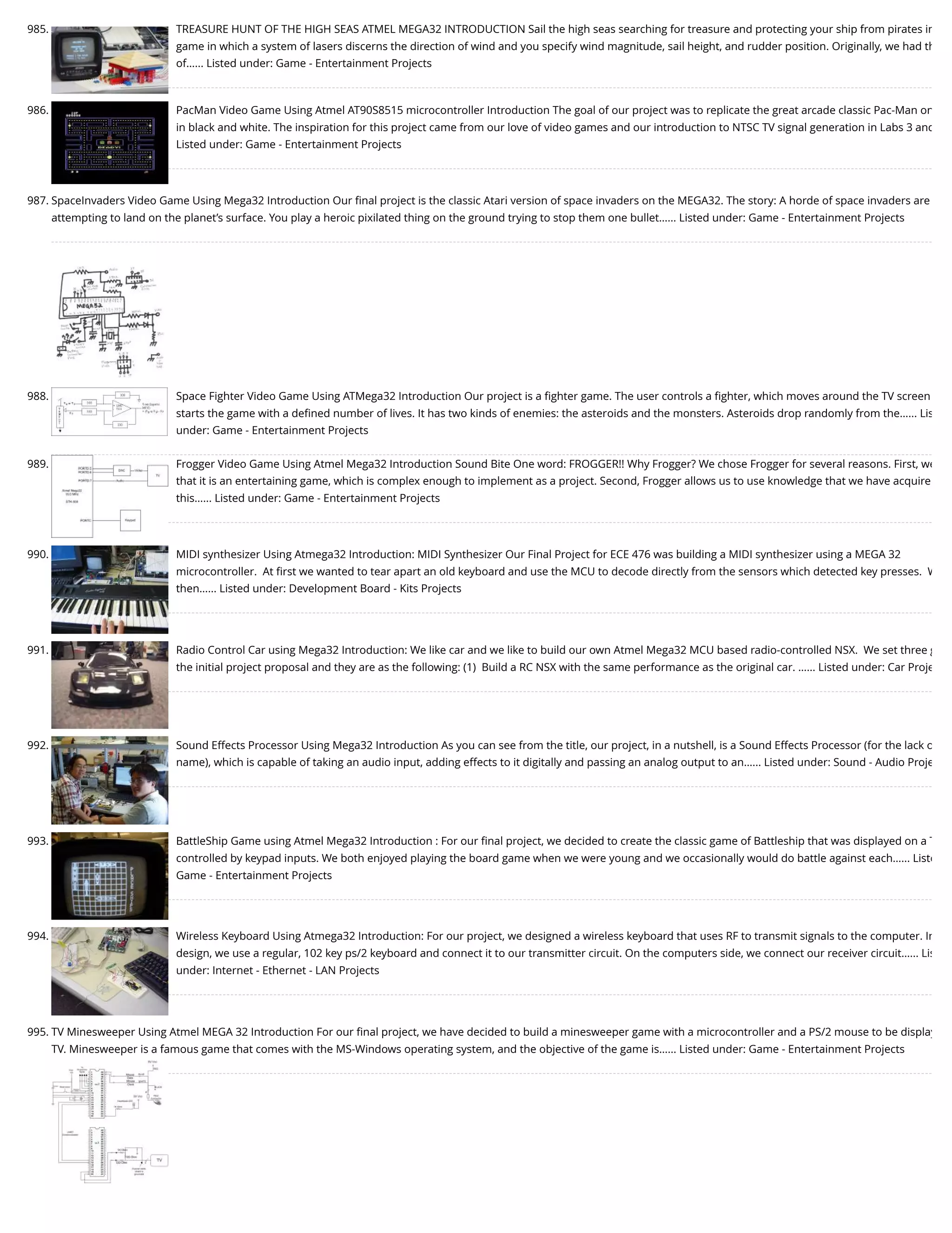 985. TREASURE HUNT OF THE HIGH SEAS ATMEL MEGA32 INTRODUCTION Sail the high seas searching for treasure and protecting your ship from pirates in game in which a system of lasers discerns the direction of wind and you specify wind magnitude, sail height, and rudder position. Originally, we had th of…... Listed under: Game - Entertainment Projects 986. PacMan Video Game Using Atmel AT90S8515 microcontroller Introduction The goal of our project was to replicate the great arcade classic Pac-Man on in black and white. The inspiration for this project came from our love of video games and our introduction to NTSC TV signal generation in Labs 3 and Listed under: Game - Entertainment Projects 987. SpaceInvaders Video Game Using Mega32 Introduction Our ﬁnal project is the classic Atari version of space invaders on the MEGA32. The story: A horde of space invaders are attempting to land on the planet’s surface. You play a heroic pixilated thing on the ground trying to stop them one bullet…... Listed under: Game - Entertainment Projects 988. Space Fighter Video Game Using ATMega32 Introduction Our project is a ﬁghter game. The user controls a ﬁghter, which moves around the TV screen starts the game with a deﬁned number of lives. It has two kinds of enemies: the asteroids and the monsters. Asteroids drop randomly from the…... Lis under: Game - Entertainment Projects 989. Frogger Video Game Using Atmel Mega32 Introduction Sound Bite One word: FROGGER!! Why Frogger? We chose Frogger for several reasons. First, we that it is an entertaining game, which is complex enough to implement as a project. Second, Frogger allows us to use knowledge that we have acquire this…... Listed under: Game - Entertainment Projects 990. MIDI synthesizer Using Atmega32 Introduction: MIDI Synthesizer Our Final Project for ECE 476 was building a MIDI synthesizer using a MEGA 32 microcontroller.  At ﬁrst we wanted to tear apart an old keyboard and use the MCU to decode directly from the sensors which detected key presses.  W then…... Listed under: Development Board - Kits Projects 991. Radio Control Car using Mega32 Introduction: We like car and we like to build our own Atmel Mega32 MCU based radio-controlled NSX.  We set three g the initial project proposal and they are as the following: (1)  Build a RC NSX with the same performance as the original car. …... Listed under: Car Proje 992. Sound Effects Processor Using Mega32 Introduction As you can see from the title, our project, in a nutshell, is a Sound Effects Processor (for the lack o name), which is capable of taking an audio input, adding effects to it digitally and passing an analog output to an…... Listed under: Sound - Audio Proje 993. BattleShip Game using Atmel Mega32 Introduction : For our ﬁnal project, we decided to create the classic game of Battleship that was displayed on a T controlled by keypad inputs. We both enjoyed playing the board game when we were young and we occasionally would do battle against each…... Liste Game - Entertainment Projects 994. Wireless Keyboard Using Atmega32 Introduction: For our project, we designed a wireless keyboard that uses RF to transmit signals to the computer. In design, we use a regular, 102 key ps/2 keyboard and connect it to our transmitter circuit. On the computers side, we connect our receiver circuit…... Lis under: Internet - Ethernet - LAN Projects 995. TV Minesweeper Using Atmel MEGA 32 Introduction For our ﬁnal project, we have decided to build a minesweeper game with a microcontroller and a PS/2 mouse to be display TV. Minesweeper is a famous game that comes with the MS-Windows operating system, and the objective of the game is…... Listed under: Game - Entertainment Projects 