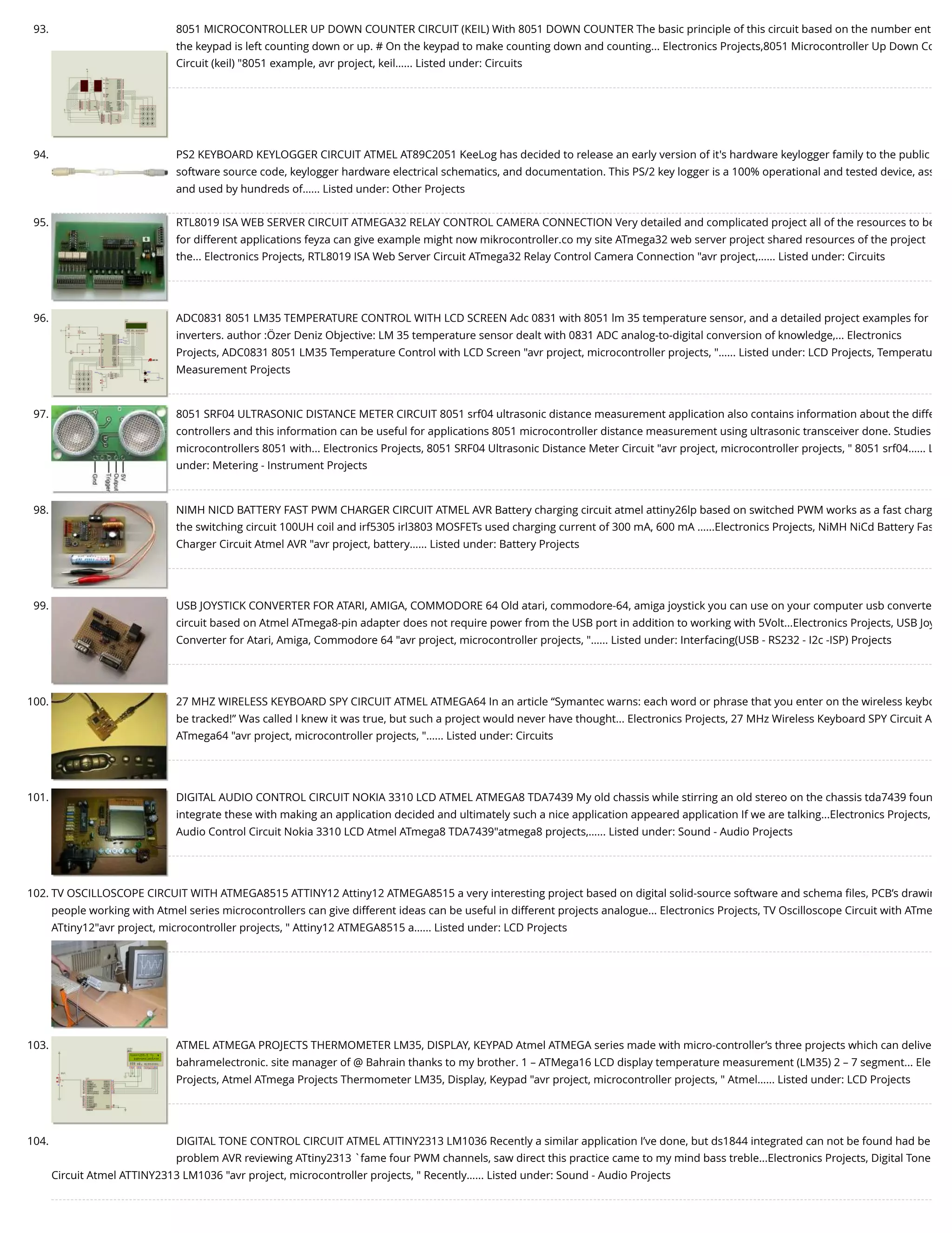 93. 8051 MICROCONTROLLER UP DOWN COUNTER CIRCUIT (KEIL) With 8051 DOWN COUNTER The basic principle of this circuit based on the number ent the keypad is left counting down or up. # On the keypad to make counting down and counting... Electronics Projects,8051 Microcontroller Up Down Co Circuit (keil) "8051 example, avr project, keil…... Listed under: Circuits 94. PS2 KEYBOARD KEYLOGGER CIRCUIT ATMEL AT89C2051 KeeLog has decided to release an early version of it's hardware keylogger family to the public software source code, keylogger hardware electrical schematics, and documentation. This PS/2 key logger is a 100% operational and tested device, ass and used by hundreds of…... Listed under: Other Projects 95. RTL8019 ISA WEB SERVER CIRCUIT ATMEGA32 RELAY CONTROL CAMERA CONNECTION Very detailed and complicated project all of the resources to be for different applications feyza can give example might now mikrocontroller.co my site ATmega32 web server project shared resources of the project the... Electronics Projects, RTL8019 ISA Web Server Circuit ATmega32 Relay Control Camera Connection "avr project,…... Listed under: Circuits 96. ADC0831 8051 LM35 TEMPERATURE CONTROL WITH LCD SCREEN Adc 0831 with 8051 lm 35 temperature sensor, and a detailed project examples for inverters. author :Özer Deniz Objective: LM 35 temperature sensor dealt with 0831 ADC analog-to-digital conversion of knowledge,... Electronics Projects, ADC0831 8051 LM35 Temperature Control with LCD Screen "avr project, microcontroller projects, "…... Listed under: LCD Projects, Temperatu Measurement Projects 97. 8051 SRF04 ULTRASONIC DISTANCE METER CIRCUIT 8051 srf04 ultrasonic distance measurement application also contains information about the diffe controllers and this information can be useful for applications 8051 microcontroller distance measurement using ultrasonic transceiver done. Studies microcontrollers 8051 with... Electronics Projects, 8051 SRF04 Ultrasonic Distance Meter Circuit "avr project, microcontroller projects, " 8051 srf04…... L under: Metering - Instrument Projects 98. NIMH NICD BATTERY FAST PWM CHARGER CIRCUIT ATMEL AVR Battery charging circuit atmel attiny26lp based on switched PWM works as a fast charg the switching circuit 100UH coil and irf5305 irl3803 MOSFETs used charging current of 300 mA, 600 mA …...Electronics Projects, NiMH NiCd Battery Fas Charger Circuit Atmel AVR "avr project, battery…... Listed under: Battery Projects 99. USB JOYSTICK CONVERTER FOR ATARI, AMIGA, COMMODORE 64 Old atari, commodore-64, amiga joystick you can use on your computer usb converte circuit based on Atmel ATmega8-pin adapter does not require power from the USB port in addition to working with 5Volt...Electronics Projects, USB Joy Converter for Atari, Amiga, Commodore 64 "avr project, microcontroller projects, "…... Listed under: Interfacing(USB - RS232 - I2c -ISP) Projects 100. 27 MHZ WIRELESS KEYBOARD SPY CIRCUIT ATMEL ATMEGA64 In an article “Symantec warns: each word or phrase that you enter on the wireless keybo be tracked!” Was called I knew it was true, but such a project would never have thought... Electronics Projects, 27 MHz Wireless Keyboard SPY Circuit A ATmega64 "avr project, microcontroller projects, "…... Listed under: Circuits 101. DIGITAL AUDIO CONTROL CIRCUIT NOKIA 3310 LCD ATMEL ATMEGA8 TDA7439 My old chassis while stirring an old stereo on the chassis tda7439 foun integrate these with making an application decided and ultimately such a nice application appeared application If we are talking...Electronics Projects,  Audio Control Circuit Nokia 3310 LCD Atmel ATmega8 TDA7439"atmega8 projects,…... Listed under: Sound - Audio Projects 102. TV OSCILLOSCOPE CIRCUIT WITH ATMEGA8515 ATTINY12 Attiny12 ATMEGA8515 a very interesting project based on digital solid-source software and schema ﬁles, PCB’s drawin people working with Atmel series microcontrollers can give different ideas can be useful in different projects analogue... Electronics Projects, TV Oscilloscope Circuit with ATme ATtiny12"avr project, microcontroller projects, " Attiny12 ATMEGA8515 a…... Listed under: LCD Projects 103. ATMEL ATMEGA PROJECTS THERMOMETER LM35, DISPLAY, KEYPAD Atmel ATMEGA series made with micro-controller’s three projects which can delive bahramelectronic. site manager of @ Bahrain thanks to my brother. 1 – ATMega16 LCD display temperature measurement (LM35) 2 – 7 segment... Ele Projects, Atmel ATmega Projects Thermometer LM35, Display, Keypad "avr project, microcontroller projects, " Atmel…... Listed under: LCD Projects 104. DIGITAL TONE CONTROL CIRCUIT ATMEL ATTINY2313 LM1036 Recently a similar application I’ve done, but ds1844 integrated can not be found had be problem AVR reviewing ATtiny2313 `fame four PWM channels, saw direct this practice came to my mind bass treble...Electronics Projects, Digital Tone Circuit Atmel ATTINY2313 LM1036 "avr project, microcontroller projects, " Recently…... Listed under: Sound - Audio Projects 