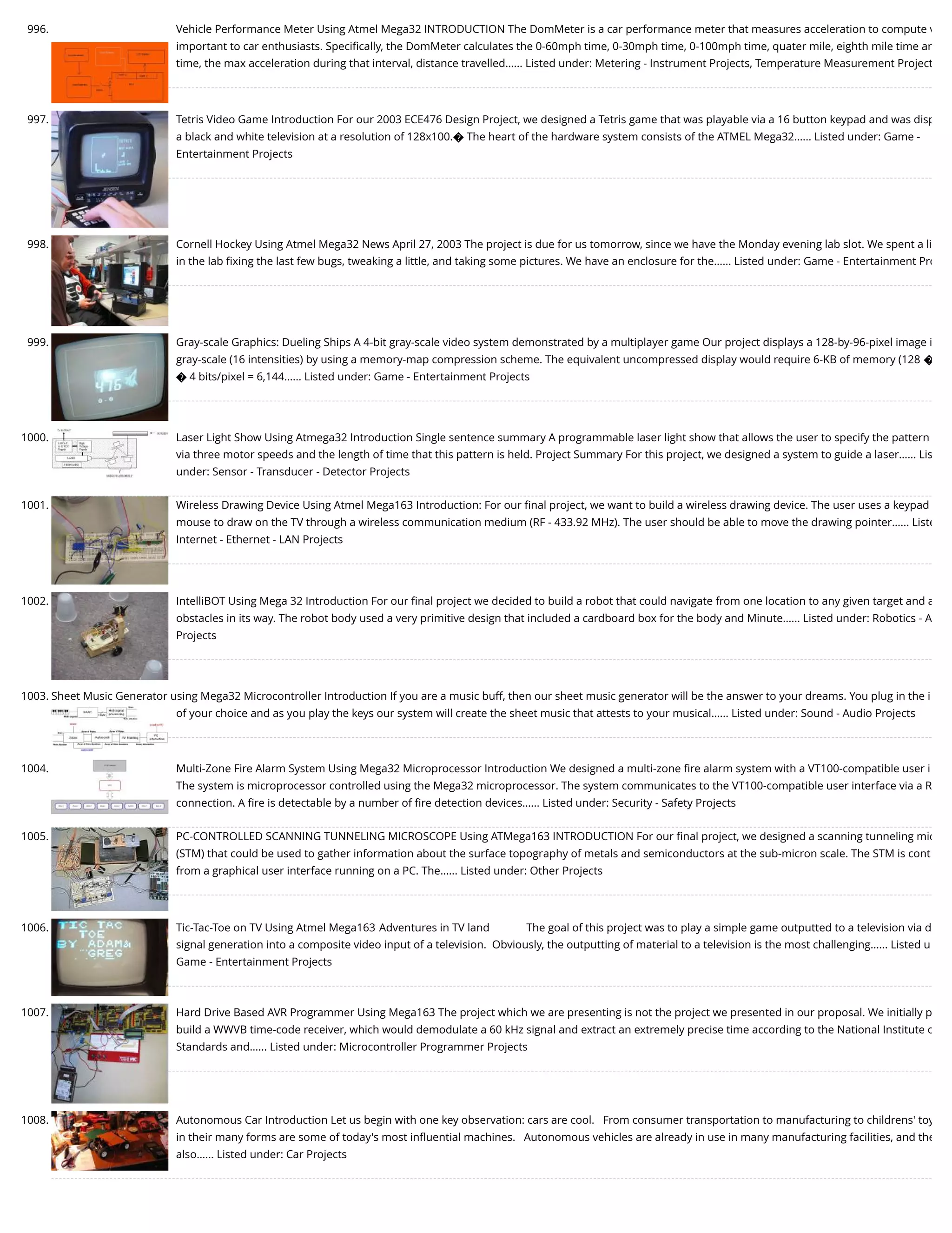 996. Vehicle Performance Meter Using Atmel Mega32 INTRODUCTION The DomMeter is a car performance meter that measures acceleration to compute v important to car enthusiasts. Speciﬁcally, the DomMeter calculates the 0-60mph time, 0-30mph time, 0-100mph time, quater mile, eighth mile time an time, the max acceleration during that interval, distance travelled…... Listed under: Metering - Instrument Projects, Temperature Measurement Project 997. Tetris Video Game Introduction For our 2003 ECE476 Design Project, we designed a Tetris game that was playable via a 16 button keypad and was disp a black and white television at a resolution of 128x100.� The heart of the hardware system consists of the ATMEL Mega32…... Listed under: Game - Entertainment Projects 998. Cornell Hockey Using Atmel Mega32 News April 27, 2003 The project is due for us tomorrow, since we have the Monday evening lab slot. We spent a li in the lab ﬁxing the last few bugs, tweaking a little, and taking some pictures. We have an enclosure for the…... Listed under: Game - Entertainment Pro 999. Gray-scale Graphics: Dueling Ships A 4-bit gray-scale video system demonstrated by a multiplayer game Our project displays a 128-by-96-pixel image i gray-scale (16 intensities) by using a memory-map compression scheme. The equivalent uncompressed display would require 6-KB of memory (128 � � 4 bits/pixel = 6,144…... Listed under: Game - Entertainment Projects 1000. Laser Light Show Using Atmega32 Introduction Single sentence summary A programmable laser light show that allows the user to specify the pattern via three motor speeds and the length of time that this pattern is held. Project Summary For this project, we designed a system to guide a laser…... Lis under: Sensor - Transducer - Detector Projects 1001. Wireless Drawing Device Using Atmel Mega163 Introduction: For our ﬁnal project, we want to build a wireless drawing device. The user uses a keypad mouse to draw on the TV through a wireless communication medium (RF - 433.92 MHz). The user should be able to move the drawing pointer…... Liste Internet - Ethernet - LAN Projects 1002. IntelliBOT Using Mega 32 Introduction For our ﬁnal project we decided to build a robot that could navigate from one location to any given target and a obstacles in its way. The robot body used a very primitive design that included a cardboard box for the body and Minute…... Listed under: Robotics - A Projects 1003. Sheet Music Generator using Mega32 Microcontroller Introduction If you are a music buff, then our sheet music generator will be the answer to your dreams. You plug in the i of your choice and as you play the keys our system will create the sheet music that attests to your musical…... Listed under: Sound - Audio Projects 1004. Multi-Zone Fire Alarm System Using Mega32 Microprocessor Introduction We designed a multi-zone ﬁre alarm system with a VT100-compatible user i The system is microprocessor controlled using the Mega32 microprocessor. The system communicates to the VT100-compatible user interface via a R connection. A ﬁre is detectable by a number of ﬁre detection devices…... Listed under: Security - Safety Projects 1005. PC-CONTROLLED SCANNING TUNNELING MICROSCOPE Using ATMega163 INTRODUCTION For our ﬁnal project, we designed a scanning tunneling mic (STM) that could be used to gather information about the surface topography of metals and semiconductors at the sub-micron scale. The STM is cont from a graphical user interface running on a PC. The…... Listed under: Other Projects 1006. Tic-Tac-Toe on TV Using Atmel Mega163 Adventures in TV land             The goal of this project was to play a simple game outputted to a television via d signal generation into a composite video input of a television.  Obviously, the outputting of material to a television is the most challenging…... Listed u Game - Entertainment Projects 1007. Hard Drive Based AVR Programmer Using Mega163 The project which we are presenting is not the project we presented in our proposal. We initially p build a WWVB time-code receiver, which would demodulate a 60 kHz signal and extract an extremely precise time according to the National Institute o Standards and…... Listed under: Microcontroller Programmer Projects 1008. Autonomous Car Introduction Let us begin with one key observation: cars are cool.   From consumer transportation to manufacturing to childrens' toy in their many forms are some of today's most inﬂuential machines.   Autonomous vehicles are already in use in many manufacturing facilities, and the also…... Listed under: Car Projects 