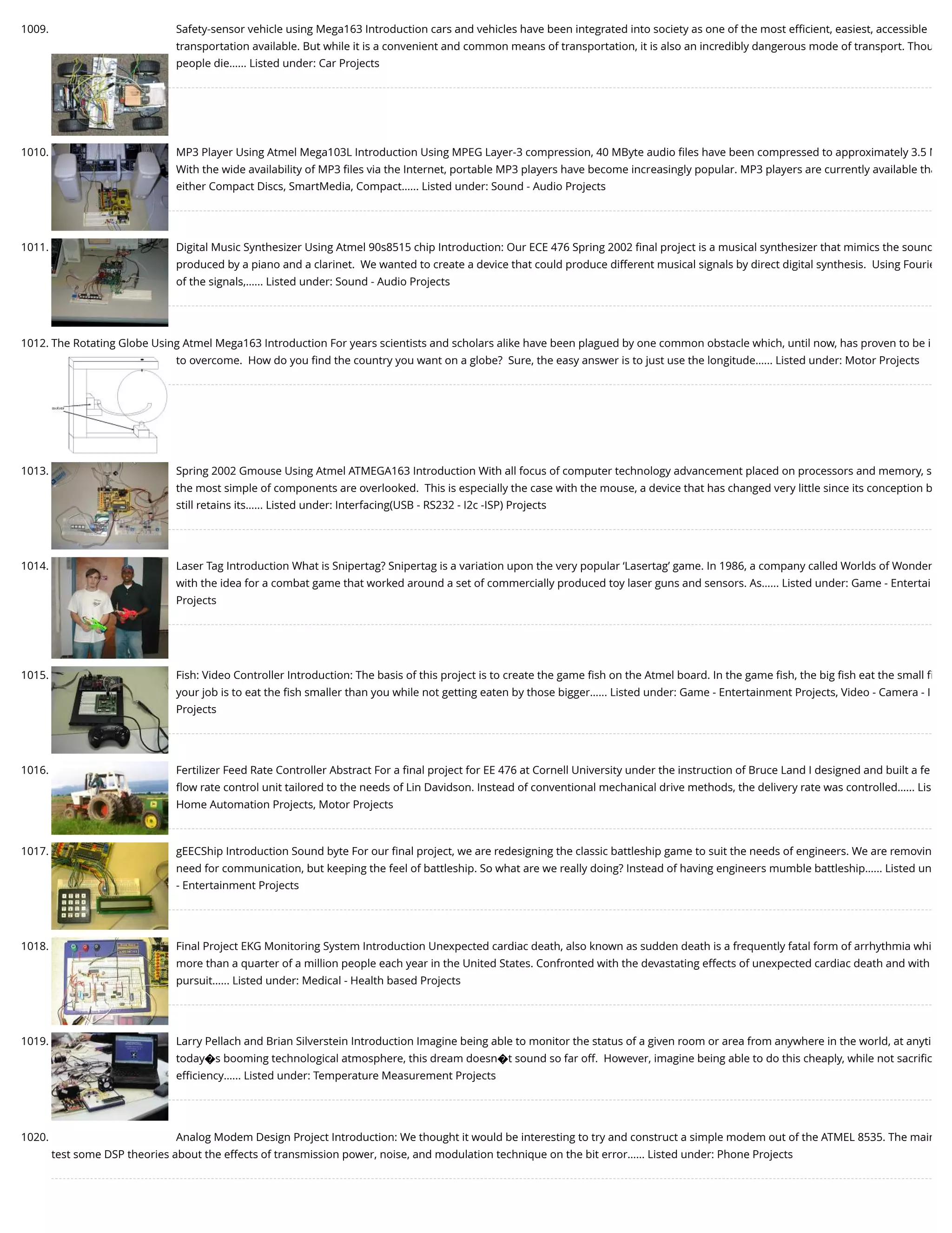 1009. Safety-sensor vehicle using Mega163 Introduction cars and vehicles have been integrated into society as one of the most eﬃcient, easiest, accessible transportation available. But while it is a convenient and common means of transportation, it is also an incredibly dangerous mode of transport. Thou people die…... Listed under: Car Projects 1010. MP3 Player Using Atmel Mega103L Introduction Using MPEG Layer-3 compression, 40 MByte audio ﬁles have been compressed to approximately 3.5 M With the wide availability of MP3 ﬁles via the Internet, portable MP3 players have become increasingly popular. MP3 players are currently available tha either Compact Discs, SmartMedia, Compact…... Listed under: Sound - Audio Projects 1011. Digital Music Synthesizer Using Atmel 90s8515 chip Introduction: Our ECE 476 Spring 2002 ﬁnal project is a musical synthesizer that mimics the sound produced by a piano and a clarinet.  We wanted to create a device that could produce different musical signals by direct digital synthesis.  Using Fourie of the signals,…... Listed under: Sound - Audio Projects 1012. The Rotating Globe Using Atmel Mega163 Introduction For years scientists and scholars alike have been plagued by one common obstacle which, until now, has proven to be i to overcome.  How do you ﬁnd the country you want on a globe?  Sure, the easy answer is to just use the longitude…... Listed under: Motor Projects 1013. Spring 2002 Gmouse Using Atmel ATMEGA163 Introduction With all focus of computer technology advancement placed on processors and memory, s the most simple of components are overlooked.  This is especially the case with the mouse, a device that has changed very little since its conception b still retains its…... Listed under: Interfacing(USB - RS232 - I2c -ISP) Projects 1014. Laser Tag Introduction What is Snipertag? Snipertag is a variation upon the very popular ‘Lasertag’ game. In 1986, a company called Worlds of Wonder with the idea for a combat game that worked around a set of commercially produced toy laser guns and sensors. As…... Listed under: Game - Entertai Projects 1015. Fish: Video Controller Introduction: The basis of this project is to create the game ﬁsh on the Atmel board. In the game ﬁsh, the big ﬁsh eat the small ﬁ your job is to eat the ﬁsh smaller than you while not getting eaten by those bigger…... Listed under: Game - Entertainment Projects, Video - Camera - I Projects 1016. Fertilizer Feed Rate Controller Abstract For a ﬁnal project for EE 476 at Cornell University under the instruction of Bruce Land I designed and built a fe ﬂow rate control unit tailored to the needs of Lin Davidson. Instead of conventional mechanical drive methods, the delivery rate was controlled…... Lis Home Automation Projects, Motor Projects 1017. gEECShip Introduction Sound byte For our ﬁnal project, we are redesigning the classic battleship game to suit the needs of engineers. We are removin need for communication, but keeping the feel of battleship. So what are we really doing? Instead of having engineers mumble battleship…... Listed un - Entertainment Projects 1018. Final Project EKG Monitoring System Introduction Unexpected cardiac death, also known as sudden death is a frequently fatal form of arrhythmia whi more than a quarter of a million people each year in the United States. Confronted with the devastating effects of unexpected cardiac death and with pursuit…... Listed under: Medical - Health based Projects 1019. Larry Pellach and Brian Silverstein Introduction Imagine being able to monitor the status of a given room or area from anywhere in the world, at anyti today�s booming technological atmosphere, this dream doesn�t sound so far off.  However, imagine being able to do this cheaply, while not sacriﬁc eﬃciency…... Listed under: Temperature Measurement Projects 1020. Analog Modem Design Project Introduction: We thought it would be interesting to try and construct a simple modem out of the ATMEL 8535. The main test some DSP theories about the effects of transmission power, noise, and modulation technique on the bit error…... Listed under: Phone Projects 