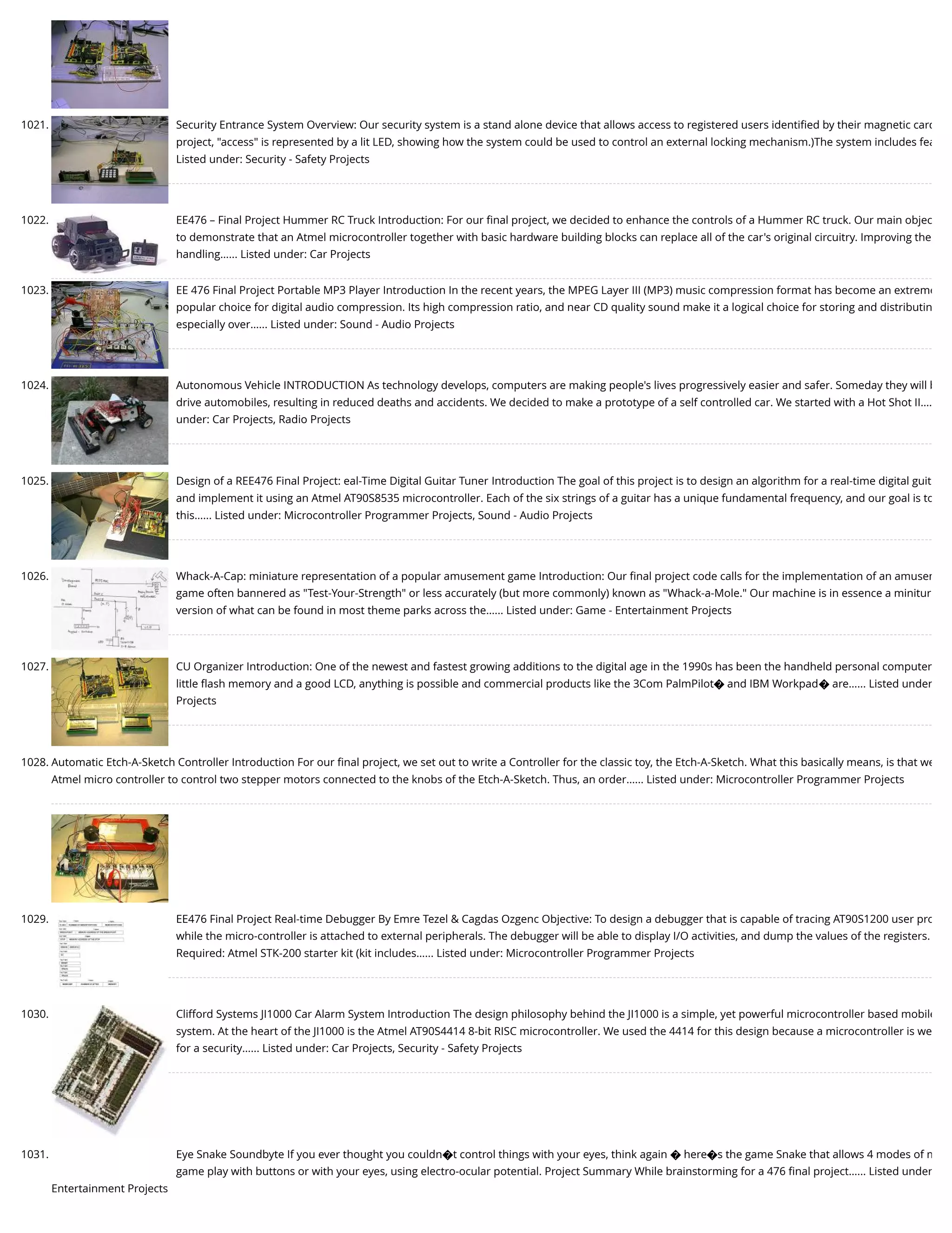 1021. Security Entrance System Overview: Our security system is a stand alone device that allows access to registered users identiﬁed by their magnetic card project, "access" is represented by a lit LED, showing how the system could be used to control an external locking mechanism.)The system includes fea Listed under: Security - Safety Projects 1022. EE476 – Final Project Hummer RC Truck Introduction: For our ﬁnal project, we decided to enhance the controls of a Hummer RC truck. Our main objec to demonstrate that an Atmel microcontroller together with basic hardware building blocks can replace all of the car's original circuitry. Improving the handling…... Listed under: Car Projects 1023. EE 476 Final Project Portable MP3 Player Introduction In the recent years, the MPEG Layer III (MP3) music compression format has become an extreme popular choice for digital audio compression. Its high compression ratio, and near CD quality sound make it a logical choice for storing and distributin especially over…... Listed under: Sound - Audio Projects 1024. Autonomous Vehicle INTRODUCTION As technology develops, computers are making people's lives progressively easier and safer. Someday they will b drive automobiles, resulting in reduced deaths and accidents. We decided to make a prototype of a self controlled car. We started with a Hot Shot II…. under: Car Projects, Radio Projects 1025. Design of a REE476 Final Project: eal-Time Digital Guitar Tuner Introduction The goal of this project is to design an algorithm for a real-time digital guit and implement it using an Atmel AT90S8535 microcontroller. Each of the six strings of a guitar has a unique fundamental frequency, and our goal is to this…... Listed under: Microcontroller Programmer Projects, Sound - Audio Projects 1026. Whack-A-Cap: miniature representation of a popular amusement game Introduction: Our ﬁnal project code calls for the implementation of an amusem game often bannered as "Test-Your-Strength" or less accurately (but more commonly) known as "Whack-a-Mole." Our machine is in essence a minitur version of what can be found in most theme parks across the…... Listed under: Game - Entertainment Projects 1027. CU Organizer Introduction: One of the newest and fastest growing additions to the digital age in the 1990s has been the handheld personal computer little ﬂash memory and a good LCD, anything is possible and commercial products like the 3Com PalmPilot� and IBM Workpad� are…... Listed under Projects 1028. Automatic Etch-A-Sketch Controller Introduction For our ﬁnal project, we set out to write a Controller for the classic toy, the Etch-A-Sketch. What this basically means, is that we Atmel micro controller to control two stepper motors connected to the knobs of the Etch-A-Sketch. Thus, an order…... Listed under: Microcontroller Programmer Projects 1029. EE476 Final Project Real-time Debugger By Emre Tezel & Cagdas Ozgenc Objective: To design a debugger that is capable of tracing AT90S1200 user pro while the micro-controller is attached to external peripherals. The debugger will be able to display I/O activities, and dump the values of the registers. Required: Atmel STK-200 starter kit (kit includes…... Listed under: Microcontroller Programmer Projects 1030. Clifford Systems JI1000 Car Alarm System Introduction The design philosophy behind the JI1000 is a simple, yet powerful microcontroller based mobile system. At the heart of the JI1000 is the Atmel AT90S4414 8-bit RISC microcontroller. We used the 4414 for this design because a microcontroller is we for a security…... Listed under: Car Projects, Security - Safety Projects 1031. Eye Snake Soundbyte If you ever thought you couldn�t control things with your eyes, think again � here�s the game Snake that allows 4 modes of m game play with buttons or with your eyes, using electro-ocular potential. Project Summary While brainstorming for a 476 ﬁnal project…... Listed under Entertainment Projects 
