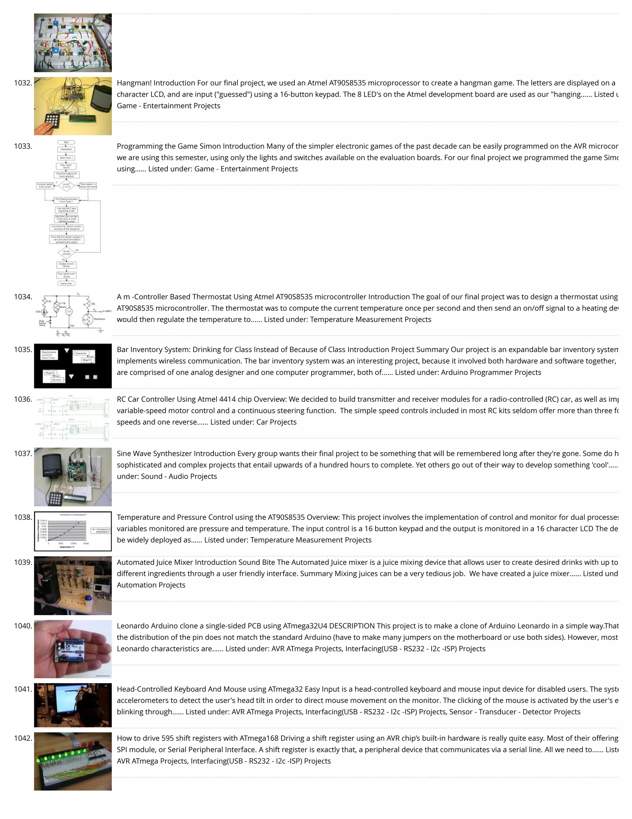 1032. Hangman! Introduction For our ﬁnal project, we used an Atmel AT90S8535 microprocessor to create a hangman game. The letters are displayed on a character LCD, and are input ("guessed") using a 16-button keypad. The 8 LED's on the Atmel development board are used as our "hanging…... Listed u Game - Entertainment Projects 1033. Programming the Game Simon Introduction Many of the simpler electronic games of the past decade can be easily programmed on the AVR microcon we are using this semester, using only the lights and switches available on the evaluation boards. For our ﬁnal project we programmed the game Simo using…... Listed under: Game - Entertainment Projects 1034. A m -Controller Based Thermostat Using Atmel AT90S8535 microcontroller Introduction The goal of our ﬁnal project was to design a thermostat using AT90S8535 microcontroller. The thermostat was to compute the current temperature once per second and then send an on/off signal to a heating dev would then regulate the temperature to…... Listed under: Temperature Measurement Projects 1035. Bar Inventory System: Drinking for Class Instead of Because of Class Introduction Project Summary Our project is an expandable bar inventory system implements wireless communication. The bar inventory system was an interesting project, because it involved both hardware and software together, are comprised of one analog designer and one computer programmer, both of…... Listed under: Arduino Programmer Projects 1036. RC Car Controller Using Atmel 4414 chip Overview: We decided to build transmitter and receiver modules for a radio-controlled (RC) car, as well as imp variable-speed motor control and a continuous steering function.  The simple speed controls included in most RC kits seldom offer more than three fo speeds and one reverse…... Listed under: Car Projects 1037. Sine Wave Synthesizer Introduction Every group wants their ﬁnal project to be something that will be remembered long after they're gone. Some do h sophisticated and complex projects that entail upwards of a hundred hours to complete. Yet others go out of their way to develop something 'cool'….. under: Sound - Audio Projects 1038. Temperature and Pressure Control using the AT90S8535 Overview: This project involves the implementation of control and monitor for dual processes variables monitored are pressure and temperature. The input control is a 16 button keypad and the output is monitored in a 16 character LCD The de be widely deployed as…... Listed under: Temperature Measurement Projects 1039. Automated Juice Mixer Introduction Sound Bite The Automated Juice mixer is a juice mixing device that allows user to create desired drinks with up to different ingredients through a user friendly interface. Summary Mixing juices can be a very tedious job.  We have created a juice mixer…... Listed und Automation Projects 1040. Leonardo Arduino clone a single-sided PCB using ATmega32U4 DESCRIPTION This project is to make a clone of Arduino Leonardo in a simple way.That the distribution of the pin does not match the standard Arduino (have to make many jumpers on the motherboard or use both sides). However, most Leonardo characteristics are…... Listed under: AVR ATmega Projects, Interfacing(USB - RS232 - I2c -ISP) Projects 1041. Head-Controlled Keyboard And Mouse using ATmega32 Easy Input is a head-controlled keyboard and mouse input device for disabled users. The syste accelerometers to detect the user's head tilt in order to direct mouse movement on the monitor. The clicking of the mouse is activated by the user's e blinking through…... Listed under: AVR ATmega Projects, Interfacing(USB - RS232 - I2c -ISP) Projects, Sensor - Transducer - Detector Projects 1042. How to drive 595 shift registers with ATmega168 Driving a shift register using an AVR chip’s built-in hardware is really quite easy. Most of their offering SPI module, or Serial Peripheral Interface. A shift register is exactly that, a peripheral device that communicates via a serial line. All we need to…... Liste AVR ATmega Projects, Interfacing(USB - RS232 - I2c -ISP) Projects 
