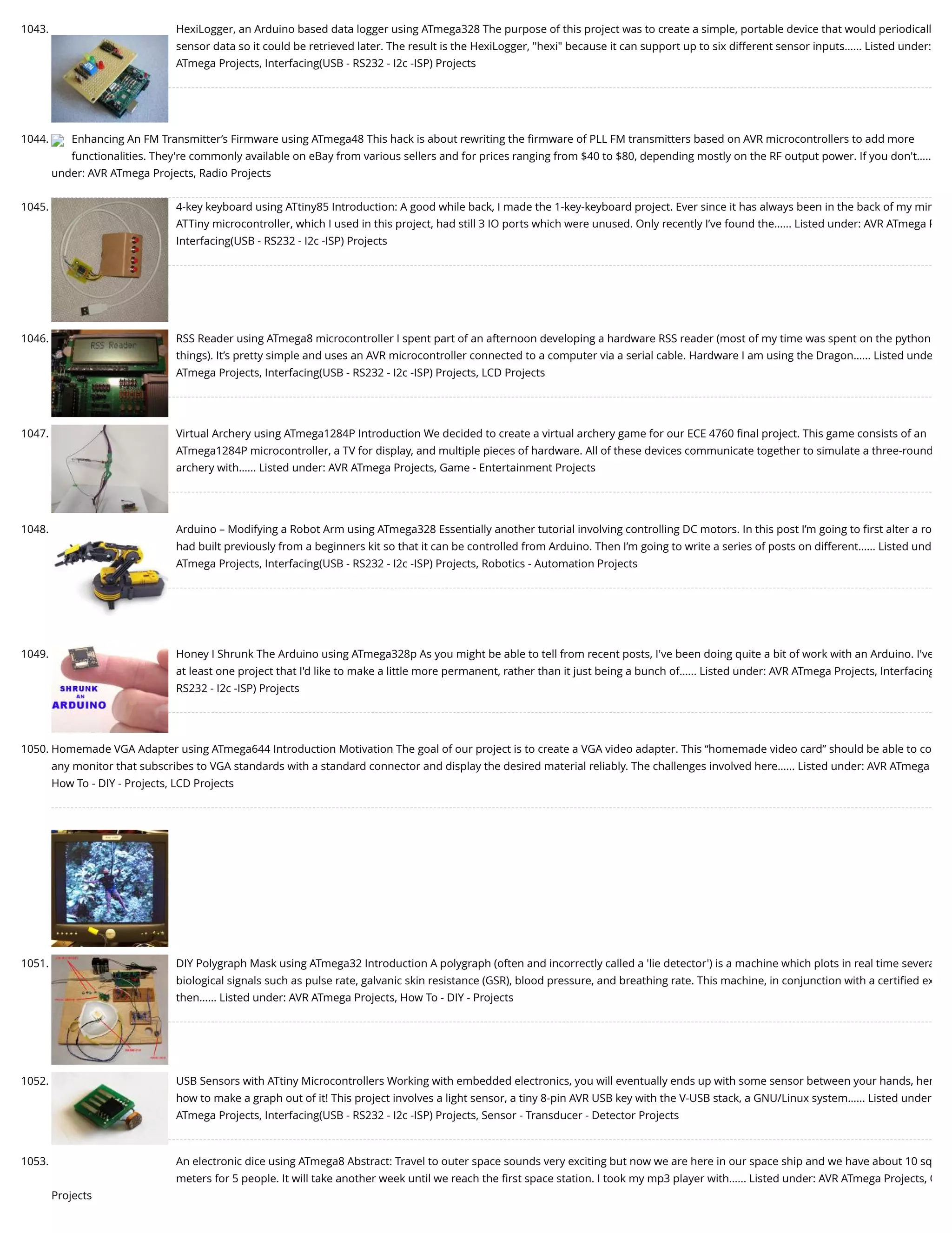 1043. HexiLogger, an Arduino based data logger using ATmega328 The purpose of this project was to create a simple, portable device that would periodicall sensor data so it could be retrieved later. The result is the HexiLogger, "hexi" because it can support up to six different sensor inputs…... Listed under: ATmega Projects, Interfacing(USB - RS232 - I2c -ISP) Projects 1044. Enhancing An FM Transmitter’s Firmware using ATmega48 This hack is about rewriting the ﬁrmware of PLL FM transmitters based on AVR microcontrollers to add more functionalities. They're commonly available on eBay from various sellers and for prices ranging from $40 to $80, depending mostly on the RF output power. If you don't….. under: AVR ATmega Projects, Radio Projects 1045. 4-key keyboard using ATtiny85 Introduction: A good while back, I made the 1-key-keyboard project. Ever since it has always been in the back of my min ATTiny microcontroller, which I used in this project, had still 3 IO ports which were unused. Only recently I’ve found the…... Listed under: AVR ATmega P Interfacing(USB - RS232 - I2c -ISP) Projects 1046. RSS Reader using ATmega8 microcontroller I spent part of an afternoon developing a hardware RSS reader (most of my time was spent on the python things). It’s pretty simple and uses an AVR microcontroller connected to a computer via a serial cable. Hardware I am using the Dragon…... Listed unde ATmega Projects, Interfacing(USB - RS232 - I2c -ISP) Projects, LCD Projects 1047. Virtual Archery using ATmega1284P Introduction We decided to create a virtual archery game for our ECE 4760 ﬁnal project. This game consists of an ATmega1284P microcontroller, a TV for display, and multiple pieces of hardware. All of these devices communicate together to simulate a three-round archery with…... Listed under: AVR ATmega Projects, Game - Entertainment Projects 1048. Arduino – Modifying a Robot Arm using ATmega328 Essentially another tutorial involving controlling DC motors. In this post I’m going to ﬁrst alter a ro had built previously from a beginners kit so that it can be controlled from Arduino. Then I’m going to write a series of posts on different…... Listed und ATmega Projects, Interfacing(USB - RS232 - I2c -ISP) Projects, Robotics - Automation Projects 1049. Honey I Shrunk The Arduino using ATmega328p As you might be able to tell from recent posts, I've been doing quite a bit of work with an Arduino. I've at least one project that I'd like to make a little more permanent, rather than it just being a bunch of…... Listed under: AVR ATmega Projects, Interfacing RS232 - I2c -ISP) Projects 1050. Homemade VGA Adapter using ATmega644 Introduction Motivation The goal of our project is to create a VGA video adapter. This “homemade video card” should be able to co any monitor that subscribes to VGA standards with a standard connector and display the desired material reliably. The challenges involved here…... Listed under: AVR ATmega How To - DIY - Projects, LCD Projects 1051. DIY Polygraph Mask using ATmega32 Introduction A polygraph (often and incorrectly called a 'lie detector') is a machine which plots in real time severa biological signals such as pulse rate, galvanic skin resistance (GSR), blood pressure, and breathing rate. This machine, in conjunction with a certiﬁed ex then…... Listed under: AVR ATmega Projects, How To - DIY - Projects 1052. USB Sensors with ATtiny Microcontrollers Working with embedded electronics, you will eventually ends up with some sensor between your hands, her how to make a graph out of it! This project involves a light sensor, a tiny 8-pin AVR USB key with the V-USB stack, a GNU/Linux system…... Listed under ATmega Projects, Interfacing(USB - RS232 - I2c -ISP) Projects, Sensor - Transducer - Detector Projects 1053. An electronic dice using ATmega8 Abstract: Travel to outer space sounds very exciting but now we are here in our space ship and we have about 10 sq meters for 5 people. It will take another week until we reach the ﬁrst space station. I took my mp3 player with…... Listed under: AVR ATmega Projects, O Projects 