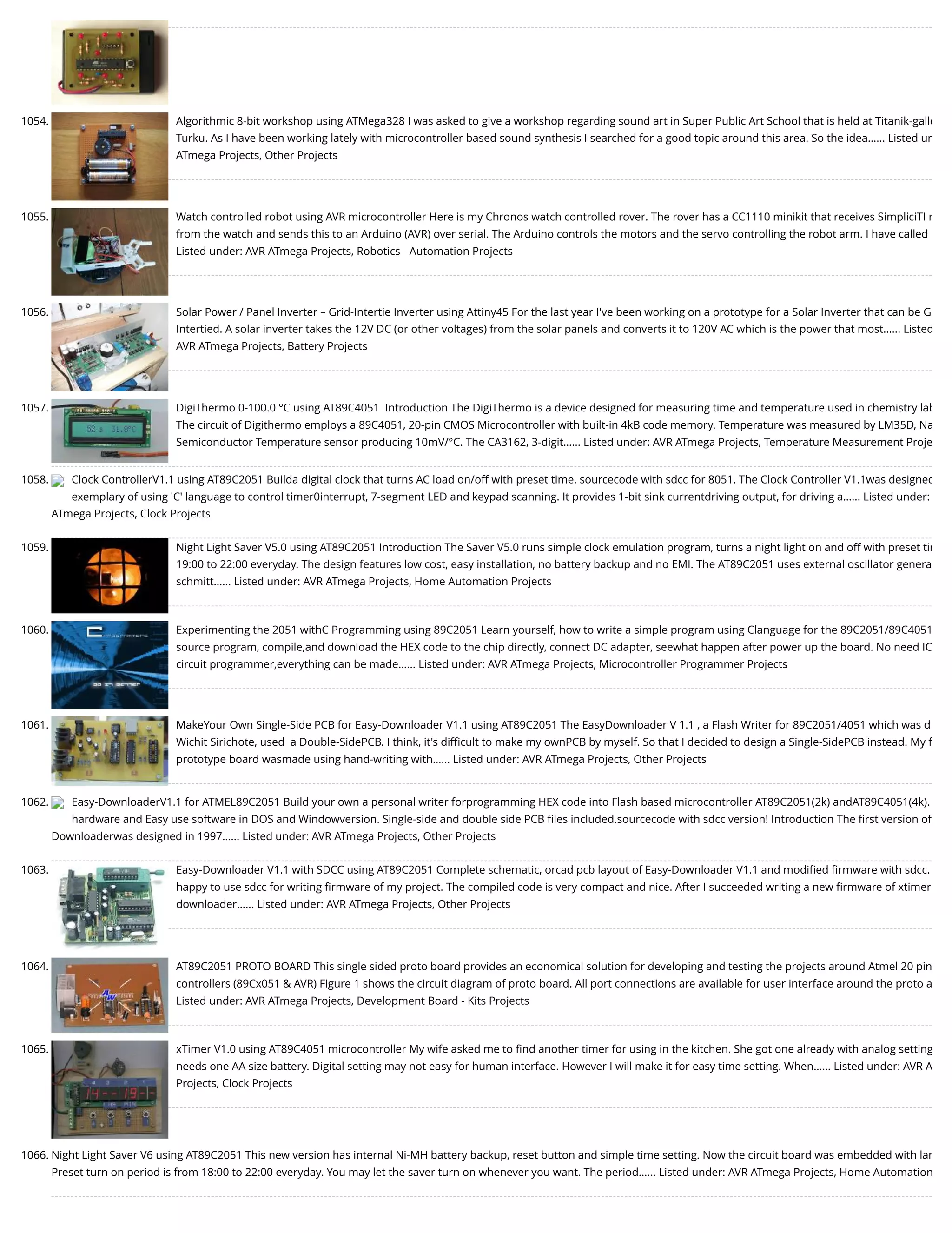 1054. Algorithmic 8-bit workshop using ATMega328 I was asked to give a workshop regarding sound art in Super Public Art School that is held at Titanik-galle Turku. As I have been working lately with microcontroller based sound synthesis I searched for a good topic around this area. So the idea…... Listed un ATmega Projects, Other Projects 1055. Watch controlled robot using AVR microcontroller Here is my Chronos watch controlled rover. The rover has a CC1110 minikit that receives SimpliciTI m from the watch and sends this to an Arduino (AVR) over serial. The Arduino controls the motors and the servo controlling the robot arm. I have called Listed under: AVR ATmega Projects, Robotics - Automation Projects 1056. Solar Power / Panel Inverter – Grid-Intertie Inverter using Attiny45 For the last year I've been working on a prototype for a Solar Inverter that can be G Intertied. A solar inverter takes the 12V DC (or other voltages) from the solar panels and converts it to 120V AC which is the power that most…... Listed AVR ATmega Projects, Battery Projects 1057. DigiThermo 0-100.0 °C using AT89C4051  Introduction The DigiThermo is a device designed for measuring time and temperature used in chemistry lab The circuit of Digithermo employs a 89C4051, 20-pin CMOS Microcontroller with built-in 4kB code memory. Temperature was measured by LM35D, Na Semiconductor Temperature sensor producing 10mV/°C. The CA3162, 3-digit…... Listed under: AVR ATmega Projects, Temperature Measurement Proje 1058. Clock ControllerV1.1 using AT89C2051 Builda digital clock that turns AC load on/off with preset time. sourcecode with sdcc for 8051. The Clock Controller V1.1was designed exemplary of using 'C' language to control timer0interrupt, 7-segment LED and keypad scanning. It provides 1-bit sink currentdriving output, for driving a…... Listed under: ATmega Projects, Clock Projects 1059. Night Light Saver V5.0 using AT89C2051 Introduction The Saver V5.0 runs simple clock emulation program, turns a night light on and off with preset tim 19:00 to 22:00 everyday. The design features low cost, easy installation, no battery backup and no EMI. The AT89C2051 uses external oscillator genera schmitt…... Listed under: AVR ATmega Projects, Home Automation Projects 1060. Experimenting the 2051 withC Programming using 89C2051 Learn yourself, how to write a simple program using Clanguage for the 89C2051/89C4051 source program, compile,and download the HEX code to the chip directly, connect DC adapter, seewhat happen after power up the board. No need IC circuit programmer,everything can be made…... Listed under: AVR ATmega Projects, Microcontroller Programmer Projects 1061. MakeYour Own Single-Side PCB for Easy-Downloader V1.1 using AT89C2051 The EasyDownloader V 1.1 , a Flash Writer for 89C2051/4051 which was d Wichit Sirichote, used  a Double-SidePCB. I think, it's diﬃcult to make my ownPCB by myself. So that I decided to design a Single-SidePCB instead. My ﬁ prototype board wasmade using hand-writing with…... Listed under: AVR ATmega Projects, Other Projects 1062. Easy-DownloaderV1.1 for ATMEL89C2051 Build your own a personal writer forprogramming HEX code into Flash based microcontroller AT89C2051(2k) andAT89C4051(4k). hardware and Easy use software in DOS and Windowversion. Single-side and double side PCB ﬁles included.sourcecode with sdcc version! Introduction The ﬁrst version of Downloaderwas designed in 1997…... Listed under: AVR ATmega Projects, Other Projects 1063. Easy-Downloader V1.1 with SDCC using AT89C2051 Complete schematic, orcad pcb layout of Easy-Downloader V1.1 and modiﬁed ﬁrmware with sdcc. happy to use sdcc for writing ﬁrmware of my project. The compiled code is very compact and nice. After I succeeded writing a new ﬁrmware of xtimer downloader…... Listed under: AVR ATmega Projects, Other Projects 1064. AT89C2051 PROTO BOARD This single sided proto board provides an economical solution for developing and testing the projects around Atmel 20 pin controllers (89Cx051 & AVR) Figure 1 shows the circuit diagram of proto board. All port connections are available for user interface around the proto a Listed under: AVR ATmega Projects, Development Board - Kits Projects 1065. xTimer V1.0 using AT89C4051 microcontroller My wife asked me to ﬁnd another timer for using in the kitchen. She got one already with analog setting needs one AA size battery. Digital setting may not easy for human interface. However I will make it for easy time setting. When…... Listed under: AVR A Projects, Clock Projects 1066. Night Light Saver V6 using AT89C2051 This new version has internal Ni-MH battery backup, reset button and simple time setting. Now the circuit board was embedded with lam Preset turn on period is from 18:00 to 22:00 everyday. You may let the saver turn on whenever you want. The period…... Listed under: AVR ATmega Projects, Home Automation 