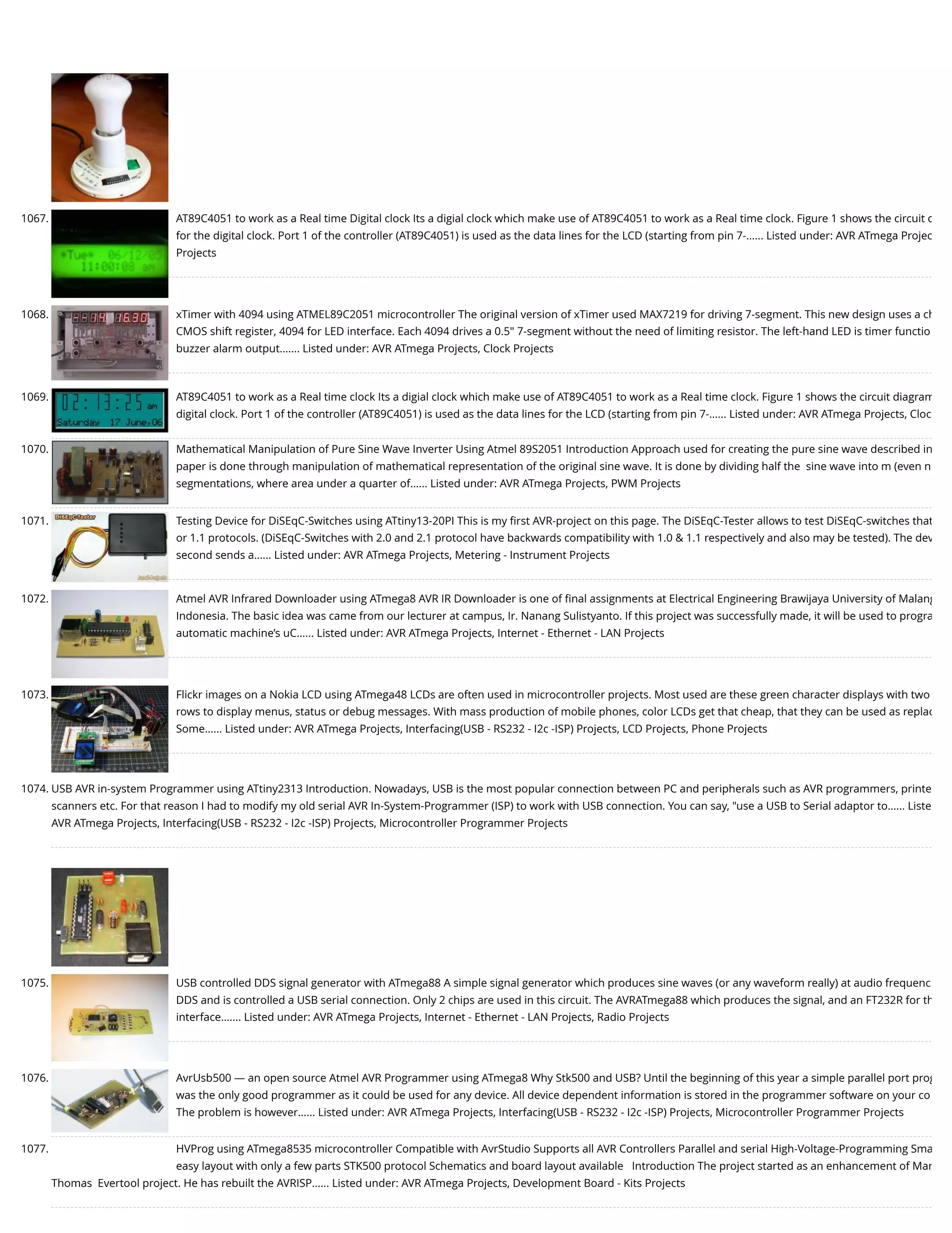 1067. AT89C4051 to work as a Real time Digital clock Its a digial clock which make use of AT89C4051 to work as a Real time clock. Figure 1 shows the circuit d for the digital clock. Port 1 of the controller (AT89C4051) is used as the data lines for the LCD (starting from pin 7-…... Listed under: AVR ATmega Projec Projects 1068. xTimer with 4094 using ATMEL89C2051 microcontroller The original version of xTimer used MAX7219 for driving 7-segment. This new design uses a ch CMOS shift register, 4094 for LED interface. Each 4094 drives a 0.5" 7-segment without the need of limiting resistor. The left-hand LED is timer functio buzzer alarm output.…... Listed under: AVR ATmega Projects, Clock Projects 1069. AT89C4051 to work as a Real time clock Its a digial clock which make use of AT89C4051 to work as a Real time clock. Figure 1 shows the circuit diagram digital clock. Port 1 of the controller (AT89C4051) is used as the data lines for the LCD (starting from pin 7-…... Listed under: AVR ATmega Projects, Cloc 1070. Mathematical Manipulation of Pure Sine Wave Inverter Using Atmel 89S2051 Introduction Approach used for creating the pure sine wave described in paper is done through manipulation of mathematical representation of the original sine wave. It is done by dividing half the  sine wave into m (even n segmentations, where area under a quarter of…... Listed under: AVR ATmega Projects, PWM Projects 1071. Testing Device for DiSEqC-Switches using ATtiny13-20PI This is my ﬁrst AVR-project on this page. The DiSEqC-Tester allows to test DiSEqC-switches that or 1.1 protocols. (DiSEqC-Switches with 2.0 and 2.1 protocol have backwards compatibility with 1.0 & 1.1 respectively and also may be tested). The dev second sends a…... Listed under: AVR ATmega Projects, Metering - Instrument Projects 1072. Atmel AVR Infrared Downloader using ATmega8 AVR IR Downloader is one of ﬁnal assignments at Electrical Engineering Brawijaya University of Malang Indonesia. The basic idea was came from our lecturer at campus, Ir. Nanang Sulistyanto. If this project was successfully made, it will be used to progra automatic machine’s uC…... Listed under: AVR ATmega Projects, Internet - Ethernet - LAN Projects 1073. Flickr images on a Nokia LCD using ATmega48 LCDs are often used in microcontroller projects. Most used are these green character displays with two rows to display menus, status or debug messages. With mass production of mobile phones, color LCDs get that cheap, that they can be used as replac Some…... Listed under: AVR ATmega Projects, Interfacing(USB - RS232 - I2c -ISP) Projects, LCD Projects, Phone Projects 1074. USB AVR in-system Programmer using ATtiny2313 Introduction. Nowadays, USB is the most popular connection between PC and peripherals such as AVR programmers, printe scanners etc. For that reason I had to modify my old serial AVR In-System-Programmer (ISP) to work with USB connection. You can say, "use a USB to Serial adaptor to…... Liste AVR ATmega Projects, Interfacing(USB - RS232 - I2c -ISP) Projects, Microcontroller Programmer Projects 1075. USB controlled DDS signal generator with ATmega88 A simple signal generator which produces sine waves (or any waveform really) at audio frequenc DDS and is controlled a USB serial connection. Only 2 chips are used in this circuit. The AVRATmega88 which produces the signal, and an FT232R for th interface.…... Listed under: AVR ATmega Projects, Internet - Ethernet - LAN Projects, Radio Projects 1076. AvrUsb500 — an open source Atmel AVR Programmer using ATmega8 Why Stk500 and USB? Until the beginning of this year a simple parallel port prog was the only good programmer as it could be used for any device. All device dependent information is stored in the programmer software on your co The problem is however…... Listed under: AVR ATmega Projects, Interfacing(USB - RS232 - I2c -ISP) Projects, Microcontroller Programmer Projects 1077. HVProg using ATmega8535 microcontroller Compatible with AvrStudio Supports all AVR Controllers Parallel and serial High-Voltage-Programming Sma easy layout with only a few parts STK500 protocol Schematics and board layout available   Introduction The project started as an enhancement of Mar Thomas  Evertool project. He has rebuilt the AVRISP…... Listed under: AVR ATmega Projects, Development Board - Kits Projects 
