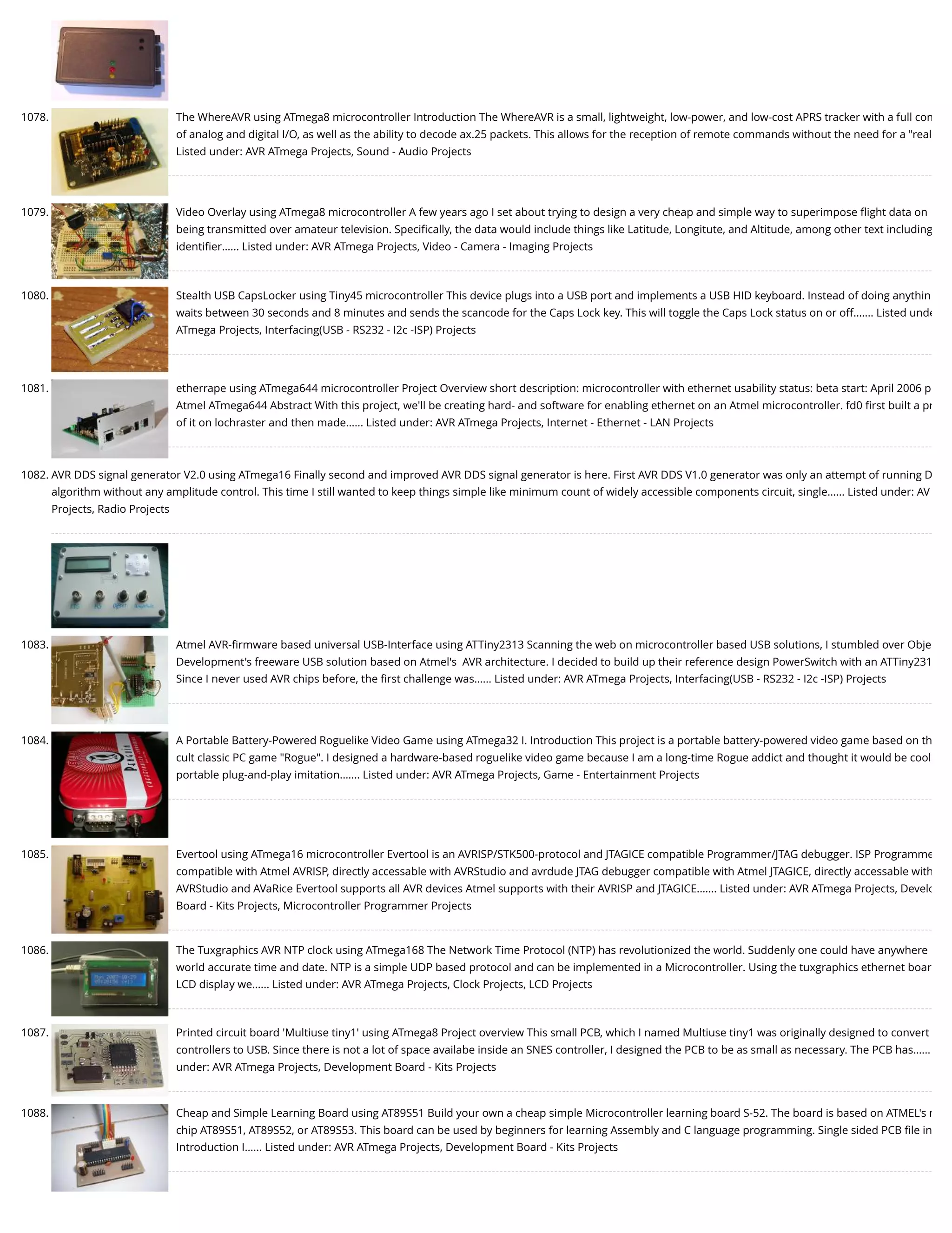 1078. The WhereAVR using ATmega8 microcontroller Introduction The WhereAVR is a small, lightweight, low-power, and low-cost APRS tracker with a full com of analog and digital I/O, as well as the ability to decode ax.25 packets. This allows for the reception of remote commands without the need for a "real Listed under: AVR ATmega Projects, Sound - Audio Projects 1079. Video Overlay using ATmega8 microcontroller A few years ago I set about trying to design a very cheap and simple way to superimpose ﬂight data on being transmitted over amateur television. Speciﬁcally, the data would include things like Latitude, Longitute, and Altitude, among other text including identiﬁer…... Listed under: AVR ATmega Projects, Video - Camera - Imaging Projects 1080. Stealth USB CapsLocker using Tiny45 microcontroller This device plugs into a USB port and implements a USB HID keyboard. Instead of doing anythin waits between 30 seconds and 8 minutes and sends the scancode for the Caps Lock key. This will toggle the Caps Lock status on or off.…... Listed unde ATmega Projects, Interfacing(USB - RS232 - I2c -ISP) Projects 1081. etherrape using ATmega644 microcontroller Project Overview short description: microcontroller with ethernet usability status: beta start: April 2006 p Atmel ATmega644 Abstract With this project, we'll be creating hard- and software for enabling ethernet on an Atmel microcontroller. fd0 ﬁrst built a pr of it on lochraster and then made…... Listed under: AVR ATmega Projects, Internet - Ethernet - LAN Projects 1082. AVR DDS signal generator V2.0 using ATmega16 Finally second and improved AVR DDS signal generator is here. First AVR DDS V1.0 generator was only an attempt of running D algorithm without any amplitude control. This time I still wanted to keep things simple like minimum count of widely accessible components circuit, single…... Listed under: AV Projects, Radio Projects 1083. Atmel AVR-ﬁrmware based universal USB-Interface using ATTiny2313 Scanning the web on microcontroller based USB solutions, I stumbled over Obje Development's freeware USB solution based on Atmel's  AVR architecture. I decided to build up their reference design PowerSwitch with an ATTiny231 Since I never used AVR chips before, the ﬁrst challenge was…... Listed under: AVR ATmega Projects, Interfacing(USB - RS232 - I2c -ISP) Projects 1084. A Portable Battery-Powered Roguelike Video Game using ATmega32 I. Introduction This project is a portable battery-powered video game based on th cult classic PC game "Rogue". I designed a hardware-based roguelike video game because I am a long-time Rogue addict and thought it would be cool portable plug-and-play imitation.…... Listed under: AVR ATmega Projects, Game - Entertainment Projects 1085. Evertool using ATmega16 microcontroller Evertool is an AVRISP/STK500-protocol and JTAGICE compatible Programmer/JTAG debugger. ISP Programme compatible with Atmel AVRISP, directly accessable with AVRStudio and avrdude JTAG debugger compatible with Atmel JTAGICE, directly accessable with AVRStudio and AVaRice Evertool supports all AVR devices Atmel supports with their AVRISP and JTAGICE.…... Listed under: AVR ATmega Projects, Develo Board - Kits Projects, Microcontroller Programmer Projects 1086. The Tuxgraphics AVR NTP clock using ATmega168 The Network Time Protocol (NTP) has revolutionized the world. Suddenly one could have anywhere world accurate time and date. NTP is a simple UDP based protocol and can be implemented in a Microcontroller. Using the tuxgraphics ethernet boar LCD display we…... Listed under: AVR ATmega Projects, Clock Projects, LCD Projects 1087. Printed circuit board 'Multiuse tiny1' using ATmega8 Project overview This small PCB, which I named Multiuse tiny1 was originally designed to convert controllers to USB. Since there is not a lot of space availabe inside an SNES controller, I designed the PCB to be as small as necessary. The PCB has…... under: AVR ATmega Projects, Development Board - Kits Projects 1088. Cheap and Simple Learning Board using AT89S51 Build your own a cheap simple Microcontroller learning board S-52. The board is based on ATMEL's n chip AT89S51, AT89S52, or AT89S53. This board can be used by beginners for learning Assembly and C language programming. Single sided PCB ﬁle in Introduction I…... Listed under: AVR ATmega Projects, Development Board - Kits Projects 