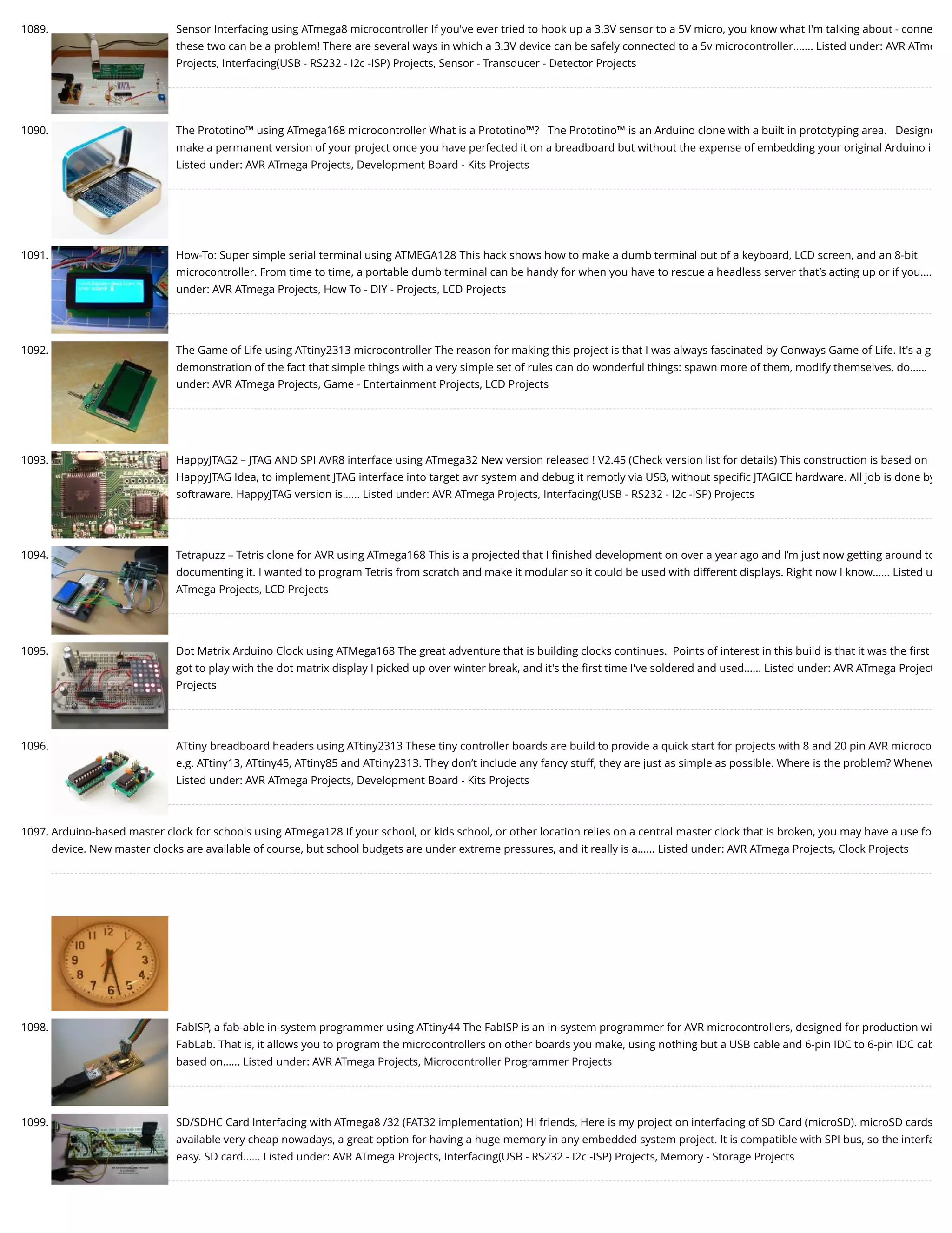 1089. Sensor Interfacing using ATmega8 microcontroller If you've ever tried to hook up a 3.3V sensor to a 5V micro, you know what I'm talking about - conne these two can be a problem! There are several ways in which a 3.3V device can be safely connected to a 5v microcontroller.…... Listed under: AVR ATme Projects, Interfacing(USB - RS232 - I2c -ISP) Projects, Sensor - Transducer - Detector Projects 1090. The Prototino™ using ATmega168 microcontroller What is a Prototino™?   The Prototino™ is an Arduino clone with a built in prototyping area.   Designe make a permanent version of your project once you have perfected it on a breadboard but without the expense of embedding your original Arduino i Listed under: AVR ATmega Projects, Development Board - Kits Projects 1091. How-To: Super simple serial terminal using ATMEGA128 This hack shows how to make a dumb terminal out of a keyboard, LCD screen, and an 8-bit microcontroller. From time to time, a portable dumb terminal can be handy for when you have to rescue a headless server that’s acting up or if you…. under: AVR ATmega Projects, How To - DIY - Projects, LCD Projects 1092. The Game of Life using ATtiny2313 microcontroller The reason for making this project is that I was always fascinated by Conways Game of Life. It's a g demonstration of the fact that simple things with a very simple set of rules can do wonderful things: spawn more of them, modify themselves, do…... under: AVR ATmega Projects, Game - Entertainment Projects, LCD Projects 1093. HappyJTAG2 – JTAG AND SPI AVR8 interface using ATmega32 New version released ! V2.45 (Check version list for details) This construction is based on HappyJTAG Idea, to implement JTAG interface into target avr system and debug it remotly via USB, without speciﬁc JTAGICE hardware. All job is done by softraware. HappyJTAG version is…... Listed under: AVR ATmega Projects, Interfacing(USB - RS232 - I2c -ISP) Projects 1094. Tetrapuzz – Tetris clone for AVR using ATmega168 This is a projected that I ﬁnished development on over a year ago and I’m just now getting around to documenting it. I wanted to program Tetris from scratch and make it modular so it could be used with different displays. Right now I know…... Listed u ATmega Projects, LCD Projects 1095. Dot Matrix Arduino Clock using ATMega168 The great adventure that is building clocks continues.  Points of interest in this build is that it was the ﬁrst got to play with the dot matrix display I picked up over winter break, and it's the ﬁrst time I've soldered and used…... Listed under: AVR ATmega Project Projects 1096. ATtiny breadboard headers using ATtiny2313 These tiny controller boards are build to provide a quick start for projects with 8 and 20 pin AVR microco e.g. ATtiny13, ATtiny45, ATtiny85 and ATtiny2313. They don’t include any fancy stuff, they are just as simple as possible. Where is the problem? Whenev Listed under: AVR ATmega Projects, Development Board - Kits Projects 1097. Arduino-based master clock for schools using ATmega128 If your school, or kids school, or other location relies on a central master clock that is broken, you may have a use fo device. New master clocks are available of course, but school budgets are under extreme pressures, and it really is a…... Listed under: AVR ATmega Projects, Clock Projects 1098. FabISP, a fab-able in-system programmer using ATtiny44 The FabISP is an in-system programmer for AVR microcontrollers, designed for production wi FabLab. That is, it allows you to program the microcontrollers on other boards you make, using nothing but a USB cable and 6-pin IDC to 6-pin IDC cab based on…... Listed under: AVR ATmega Projects, Microcontroller Programmer Projects 1099. SD/SDHC Card Interfacing with ATmega8 /32 (FAT32 implementation) Hi friends, Here is my project on interfacing of SD Card (microSD). microSD cards available very cheap nowadays, a great option for having a huge memory in any embedded system project. It is compatible with SPI bus, so the interfa easy. SD card…... Listed under: AVR ATmega Projects, Interfacing(USB - RS232 - I2c -ISP) Projects, Memory - Storage Projects 