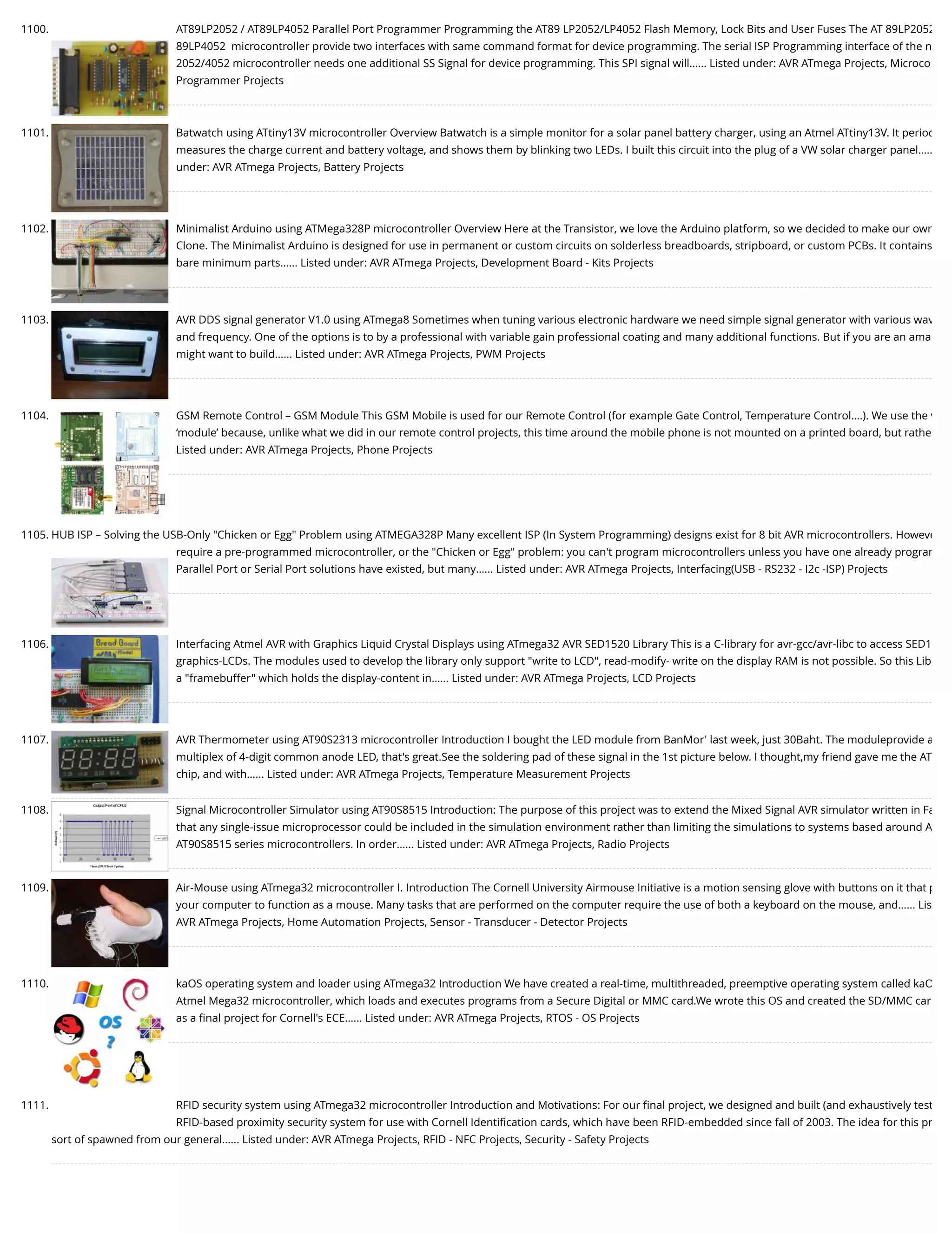 1100. AT89LP2052 / AT89LP4052 Parallel Port Programmer Programming the AT89 LP2052/LP4052 Flash Memory, Lock Bits and User Fuses The AT 89LP2052 89LP4052  microcontroller provide two interfaces with same command format for device programming. The serial ISP Programming interface of the n 2052/4052 microcontroller needs one additional SS Signal for device programming. This SPI signal will…... Listed under: AVR ATmega Projects, Microco Programmer Projects 1101. Batwatch using ATtiny13V microcontroller Overview Batwatch is a simple monitor for a solar panel battery charger, using an Atmel ATtiny13V. It period measures the charge current and battery voltage, and shows them by blinking two LEDs. I built this circuit into the plug of a VW solar charger panel….. under: AVR ATmega Projects, Battery Projects 1102. Minimalist Arduino using ATMega328P microcontroller Overview Here at the Transistor, we love the Arduino platform, so we decided to make our own Clone. The Minimalist Arduino is designed for use in permanent or custom circuits on solderless breadboards, stripboard, or custom PCBs. It contains bare minimum parts…... Listed under: AVR ATmega Projects, Development Board - Kits Projects 1103. AVR DDS signal generator V1.0 using ATmega8 Sometimes when tuning various electronic hardware we need simple signal generator with various wav and frequency. One of the options is to by a professional with variable gain professional coating and many additional functions. But if you are an ama might want to build…... Listed under: AVR ATmega Projects, PWM Projects 1104. GSM Remote Control – GSM Module This GSM Mobile is used for our Remote Control (for example Gate Control, Temperature Control….). We use the w ‘module’ because, unlike what we did in our remote control projects, this time around the mobile phone is not mounted on a printed board, but rathe Listed under: AVR ATmega Projects, Phone Projects 1105. HUB ISP – Solving the USB-Only "Chicken or Egg" Problem using ATMEGA328P Many excellent ISP (In System Programming) designs exist for 8 bit AVR microcontrollers. Howeve require a pre-programmed microcontroller, or the "Chicken or Egg" problem: you can't program microcontrollers unless you have one already program Parallel Port or Serial Port solutions have existed, but many…... Listed under: AVR ATmega Projects, Interfacing(USB - RS232 - I2c -ISP) Projects 1106. Interfacing Atmel AVR with Graphics Liquid Crystal Displays using ATmega32 AVR SED1520 Library This is a C-library for avr-gcc/avr-libc to access SED1 graphics-LCDs. The modules used to develop the library only support "write to LCD", read-modify- write on the display RAM is not possible. So this Lib a "framebuffer" which holds the display-content in…... Listed under: AVR ATmega Projects, LCD Projects 1107. AVR Thermometer using AT90S2313 microcontroller Introduction I bought the LED module from BanMor' last week, just 30Baht. The moduleprovide a multiplex of 4-digit common anode LED, that's great.See the soldering pad of these signal in the 1st picture below. I thought,my friend gave me the AT chip, and with…... Listed under: AVR ATmega Projects, Temperature Measurement Projects 1108. Signal Microcontroller Simulator using AT90S8515 Introduction: The purpose of this project was to extend the Mixed Signal AVR simulator written in Fa that any single-issue microprocessor could be included in the simulation environment rather than limiting the simulations to systems based around A AT90S8515 series microcontrollers. In order…... Listed under: AVR ATmega Projects, Radio Projects 1109. Air-Mouse using ATmega32 microcontroller I. Introduction The Cornell University Airmouse Initiative is a motion sensing glove with buttons on it that p your computer to function as a mouse. Many tasks that are performed on the computer require the use of both a keyboard on the mouse, and…... Lis AVR ATmega Projects, Home Automation Projects, Sensor - Transducer - Detector Projects 1110. kaOS operating system and loader using ATmega32 Introduction We have created a real-time, multithreaded, preemptive operating system called kaO Atmel Mega32 microcontroller, which loads and executes programs from a Secure Digital or MMC card.We wrote this OS and created the SD/MMC car as a ﬁnal project for Cornell's ECE…... Listed under: AVR ATmega Projects, RTOS - OS Projects 1111. RFID security system using ATmega32 microcontroller Introduction and Motivations: For our ﬁnal project, we designed and built (and exhaustively test RFID-based proximity security system for use with Cornell Identiﬁcation cards, which have been RFID-embedded since fall of 2003. The idea for this pr sort of spawned from our general…... Listed under: AVR ATmega Projects, RFID - NFC Projects, Security - Safety Projects 