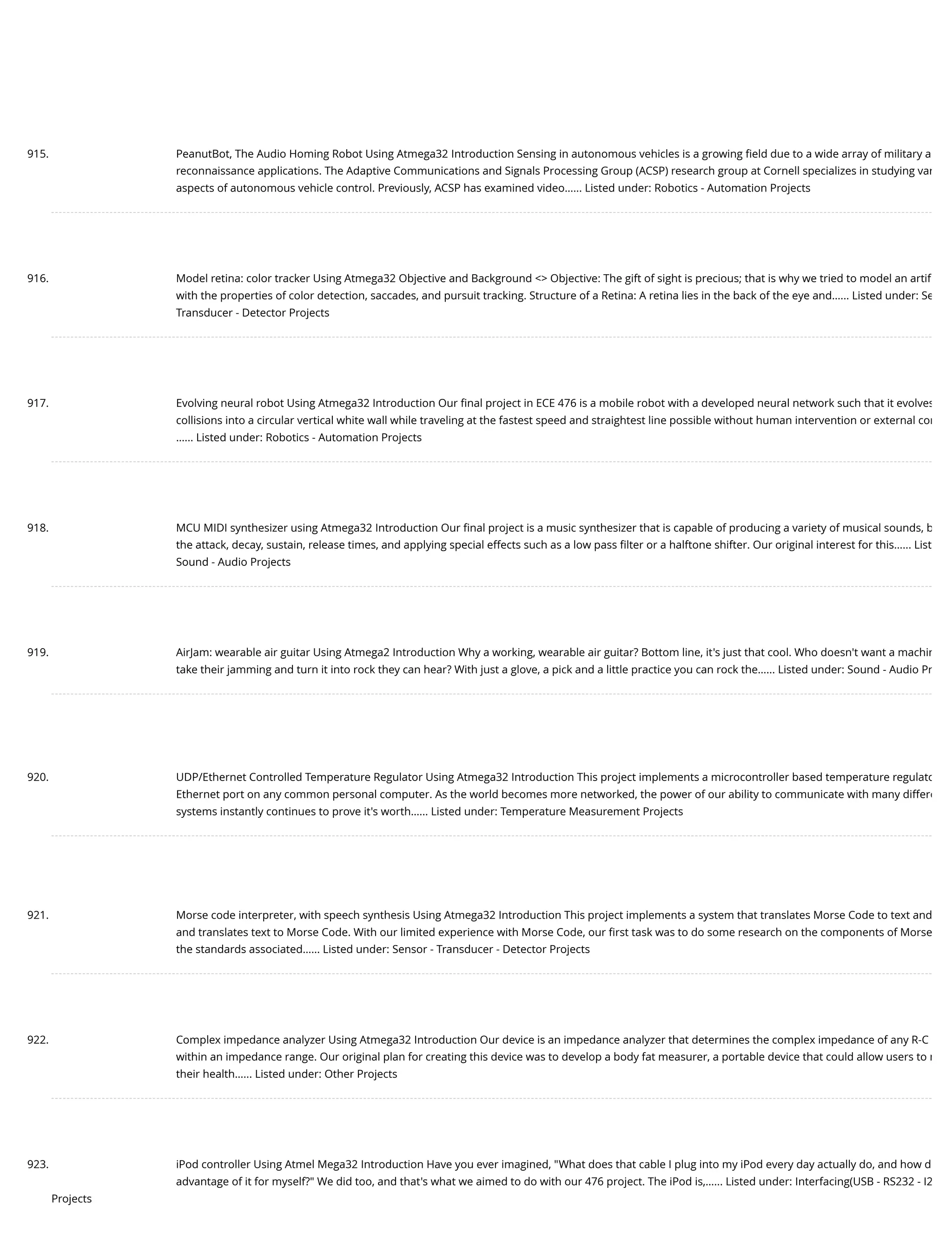 915. PeanutBot, The Audio Homing Robot Using Atmega32 Introduction Sensing in autonomous vehicles is a growing ﬁeld due to a wide array of military a reconnaissance applications. The Adaptive Communications and Signals Processing Group (ACSP) research group at Cornell specializes in studying var aspects of autonomous vehicle control. Previously, ACSP has examined video…... Listed under: Robotics - Automation Projects 916. Model retina: color tracker Using Atmega32 Objective and Background <> Objective: The gift of sight is precious; that is why we tried to model an artiﬁ with the properties of color detection, saccades, and pursuit tracking. Structure of a Retina: A retina lies in the back of the eye and…... Listed under: Se Transducer - Detector Projects 917. Evolving neural robot Using Atmega32 Introduction Our ﬁnal project in ECE 476 is a mobile robot with a developed neural network such that it evolves collisions into a circular vertical white wall while traveling at the fastest speed and straightest line possible without human intervention or external com …... Listed under: Robotics - Automation Projects 918. MCU MIDI synthesizer using Atmega32 Introduction Our ﬁnal project is a music synthesizer that is capable of producing a variety of musical sounds, b the attack, decay, sustain, release times, and applying special effects such as a low pass ﬁlter or a halftone shifter. Our original interest for this…... List Sound - Audio Projects 919. AirJam: wearable air guitar Using Atmega2 Introduction Why a working, wearable air guitar? Bottom line, it's just that cool. Who doesn't want a machin take their jamming and turn it into rock they can hear? With just a glove, a pick and a little practice you can rock the…... Listed under: Sound - Audio Pr 920. UDP/Ethernet Controlled Temperature Regulator Using Atmega32 Introduction This project implements a microcontroller based temperature regulato Ethernet port on any common personal computer. As the world becomes more networked, the power of our ability to communicate with many differe systems instantly continues to prove it's worth…... Listed under: Temperature Measurement Projects 921. Morse code interpreter, with speech synthesis Using Atmega32 Introduction This project implements a system that translates Morse Code to text and and translates text to Morse Code. With our limited experience with Morse Code, our ﬁrst task was to do some research on the components of Morse the standards associated…... Listed under: Sensor - Transducer - Detector Projects 922. Complex impedance analyzer Using Atmega32 Introduction Our device is an impedance analyzer that determines the complex impedance of any R-C within an impedance range. Our original plan for creating this device was to develop a body fat measurer, a portable device that could allow users to m their health…... Listed under: Other Projects 923. iPod controller Using Atmel Mega32 Introduction Have you ever imagined, "What does that cable I plug into my iPod every day actually do, and how d advantage of it for myself?" We did too, and that's what we aimed to do with our 476 project. The iPod is,…... Listed under: Interfacing(USB - RS232 - I2 Projects 