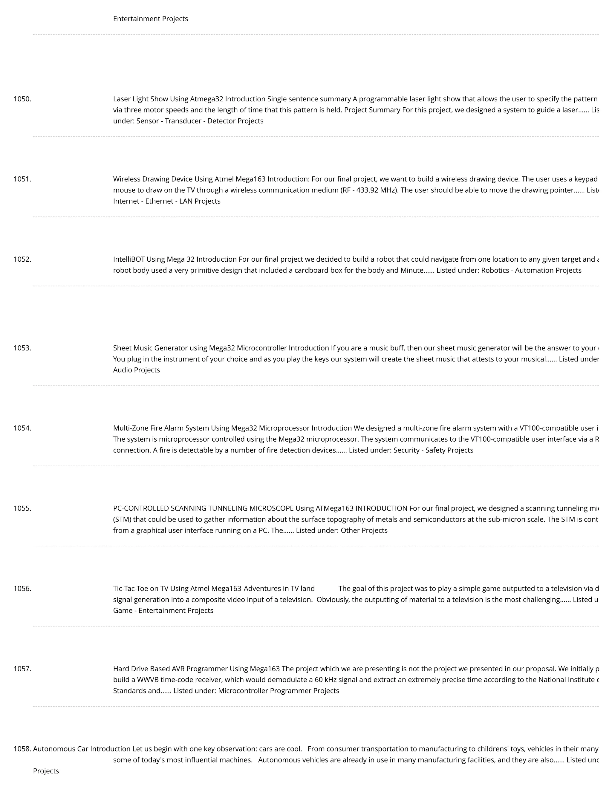 Entertainment Projects 1050. Laser Light Show Using Atmega32 Introduction Single sentence summary A programmable laser light show that allows the user to specify the pattern via three motor speeds and the length of time that this pattern is held. Project Summary For this project, we designed a system to guide a laser…... Lis under: Sensor - Transducer - Detector Projects 1051. Wireless Drawing Device Using Atmel Mega163 Introduction: For our ﬁnal project, we want to build a wireless drawing device. The user uses a keypad mouse to draw on the TV through a wireless communication medium (RF - 433.92 MHz). The user should be able to move the drawing pointer…... Liste Internet - Ethernet - LAN Projects 1052. IntelliBOT Using Mega 32 Introduction For our ﬁnal project we decided to build a robot that could navigate from one location to any given target and a robot body used a very primitive design that included a cardboard box for the body and Minute…... Listed under: Robotics - Automation Projects 1053. Sheet Music Generator using Mega32 Microcontroller Introduction If you are a music buff, then our sheet music generator will be the answer to your d You plug in the instrument of your choice and as you play the keys our system will create the sheet music that attests to your musical…... Listed under Audio Projects 1054. Multi-Zone Fire Alarm System Using Mega32 Microprocessor Introduction We designed a multi-zone ﬁre alarm system with a VT100-compatible user i The system is microprocessor controlled using the Mega32 microprocessor. The system communicates to the VT100-compatible user interface via a R connection. A ﬁre is detectable by a number of ﬁre detection devices…... Listed under: Security - Safety Projects 1055. PC-CONTROLLED SCANNING TUNNELING MICROSCOPE Using ATMega163 INTRODUCTION For our ﬁnal project, we designed a scanning tunneling mic (STM) that could be used to gather information about the surface topography of metals and semiconductors at the sub-micron scale. The STM is cont from a graphical user interface running on a PC. The…... Listed under: Other Projects 1056. Tic-Tac-Toe on TV Using Atmel Mega163 Adventures in TV land             The goal of this project was to play a simple game outputted to a television via d signal generation into a composite video input of a television.  Obviously, the outputting of material to a television is the most challenging…... Listed u Game - Entertainment Projects 1057. Hard Drive Based AVR Programmer Using Mega163 The project which we are presenting is not the project we presented in our proposal. We initially p build a WWVB time-code receiver, which would demodulate a 60 kHz signal and extract an extremely precise time according to the National Institute o Standards and…... Listed under: Microcontroller Programmer Projects 1058. Autonomous Car Introduction Let us begin with one key observation: cars are cool.   From consumer transportation to manufacturing to childrens' toys, vehicles in their many some of today's most inﬂuential machines.   Autonomous vehicles are already in use in many manufacturing facilities, and they are also…... Listed und Projects 