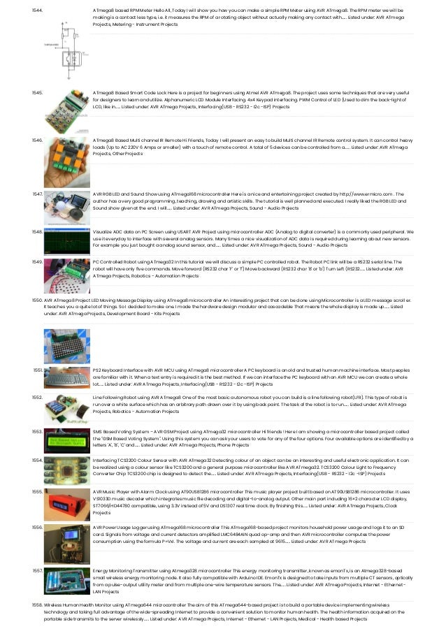 1544. ATmega8 based RPM Meter Hello All, Today I will show you how you can make a simple RPM Meter using AVR ATmega8. The RPM meter we will be making is a contact less type, i.e. it measures the RPM of a rotating object without actually making any contact with…... Listed under: AVR ATmega Projects, Metering - Instrument Projects 1545. ATmega8 Based Smart Code Lock Here is a project for beginners using Atmel AVR ATmega8. The project uses some techniques that are very useful for designers to learn and utilize. Alphanumeric LCD Module Interfacing. 4x4 Keypad interfacing. PWM Control of LED (Used to dim the back-light of LCD, like in…... Listed under: AVR ATmega Projects, Interfacing(USB - RS232 - I2c -ISP) Projects 1546. ATmega8 Based Multi channel IR Remote Hi Friends, Today I will present an easy to build Multi channel IR Remote control system. It can control heavy loads (Up to AC 220V 6 Amps or smaller) with a touch of remote control. A total of 5 devices can be controlled from a…... Listed under: AVR ATmega Projects, Other Projects 1547. AVR RGB LED and Sound Show using ATmega168 microcontroller Here is a nice and entertaining project created by http://www.ermicro.com . The author has a very good programming, teaching, drawing and artistic skills. The tutorial is well planned and executed. I really liked the RGB LED and Sound show given at the end. I will…... Listed under: AVR ATmega Projects, Sound - Audio Projects 1548. Visualize ADC data on PC Screen using USART AVR Project using microcontroller ADC (Analog to digital converter) is a commonly used peripheral. We use it everyday to interface with several analog sensors. Many times a nice visualization of ADC data is required during learning about new sensors. For example you just bought a analog sound sensor, and…... Listed under: AVR ATmega Projects, Sound - Audio Projects 1549. PC Controlled Robot using ATmega32 In this tutorial we will discuss a simple PC controlled robot. The Robot PC link will be a RS232 serial line. The robot will have only five commands. Move forward (RS232 char 'F' or 'f') Move backward (RS232 char 'B' or 'b') Turn Left (RS232…... Listed under: AVR ATmega Projects, Robotics - Automation Projects 1550. AVR ATmega8 Project LED Moving Message Display using ATmega8 microcontroller An interesting project that can be done using Microcontroller is a LED message scroll er. It teaches you a quite lot of things. So I decided to make one. I made the hardware design modular and cascadeble That means the whole display is made up…... Listed under: AVR ATmega Projects, Development Board - Kits Projects 1551. PS2 Keyboard Interface with AVR MCU using ATmega8 microcontroller A PC keyboard is an old and trusted human machine interface. Most peoples are familiar with it. When a text entry is required it is the best method. If we can interface the PC keyboard with an AVR MCU we can create a whole lot…... Listed under: AVR ATmega Projects, Interfacing(USB - RS232 - I2c -ISP) Projects 1552. Line Following Robot using AVR ATmega8 One of the most basic autonomous robot you can build is a line following robot(LFR). This type of robot is run over a white surface which has an arbitrary path drawn over it by using back paint. The task of the robot is to run…... Listed under: AVR ATmega Projects, Robotics - Automation Projects 1553. SMS Based Voting System – AVR GSM Project using ATmega32 microcontroller Hi friends ! Here I am showing a microcontroller based project called the "GSM Based Voting System". Using this system you can ask your users to vote for any of the four options. Four available options are identified by a letters 'A', 'B', 'C' and…... Listed under: AVR ATmega Projects, Phone Projects 1554. Interfacing TCS3200 Colour Sensor with AVR ATmega32 Detecting colour of an object can be an interesting and useful electronic application. It can be realized using a colour sensor like TCS3200 and a general purpose microcontroller like AVR ATmega32. TCS3200 Colour Light to Frequency Converter Chip TCS3200 chip is designed to detect the…... Listed under: AVR ATmega Projects, Interfacing(USB - RS232 - I2c -ISP) Projects 1555. AVR Music Player with Alarm Clock using AT90USB1286 microcontroller This music player project built based on AT90USB1286 microcontroller. It uses VS1033D music decoder which integrates music file decoding and digital-to-analog output. Other main part including 16×2 character LCD display, ST7066/HD44780 compatible, using 3.3V instead of 5V and DS1307 real time clock. By finishing this…... Listed under: AVR ATmega Projects, Clock Projects 1556. AVR Power Usage Logger using ATmega168 microcontroller This ATmega168-based project monitors household power usage and logs it to an SD card. Signals from voltage and current detectors amplified LMC6484AIN quad op-amp and then AVR microcontroller computes the power consumption using the formula P=VxI. The voltage and current are each sampled at 9615…... Listed under: AVR ATmega Projects 1557. Energy Monitoring Transmitter using Atmega328 microcontroller This energy monitoring transmitter, known as emonTx, is an Atmega328-based small wireless energy monitoring node. It also fully compatible with Arduino IDE. EmonTx is designed to take inputs from multiple CT sensors, optically from a pulse-output utility meter and from multiple one-wire temperature sensors. The…... Listed under: AVR ATmega Projects, Internet - Ethernet - LAN Projects 1558. Wireless Human Health Monitor using ATmega644 microcontroller The aim of this ATmega644-based project is to build a portable device implementing wireless technology and taking full advantage of the wide-spreading Internet to provide a convenient solution to monitor human health. The health information acquired on the portable side transmits to the server wirelessly…... Listed under: AVR ATmega Projects, Internet - Ethernet - LAN Projects, Medical - Health based Projects 