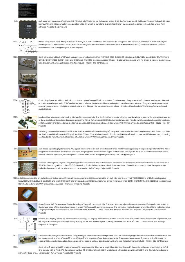 1591. AVR assembly language What is an AVR ? First of all AVR stands for: Advanced Virtual RISC, the founders are Alf Egil Bogen Vegard Wollan RISC (also forms AVR). An AVR is a small microcontroller (chip, IC) which is switching digitally (controller) by means of so called i/o's…... Listed under: AVR ATmega Projects, Clock Projects 1592. White 7-segments clock ATtiny26 Part list 1x ATtiny26 1x xtal 4.096MHz 2x 27pf ceramic 4x 7-segment white CC 2x pushbutton 1x 78L05 1x 47uF/16V electrolytic 1x 0.1uF/16V tantalium 1x 10k 1x 100n multilayer 8x 150 Ohm 4x 6k8 Ohm 4x BC327-25 PNP Features (BETA) 1. Select Hrs/Min or Min/Sec…... Listed under: AVR ATmega Projects, Clock Projects 1593. Controlling internal DAC AT90PWM3 using microcontroller Part list 1x AT90PWM3-16SQ 2x SLO2016 LED display 1x 22uF/25V elco SMD 2x 0.1uF/16V tant. 1206 2x 10 kOhm 1206 3x 100n multilayer 1206 1x coil 10uH SMD 1x rotary encoder (Sharp)   Digital voltage control unit his is how a value is stored into…... Listed under: AVR ATmega Projects, Interfacing(USB - RS232 - I2c -ISP) Projects 1594. Controlling SpeakJet with an AVR microcontroller using ATmega88 microcontroller Core Features: · Programmable, 5 channel synthesizer. · Natural phonetic speech synthesis. · DTMF and other sound effects. · Programmable control of pitch, rate, bend and volume. · Programmable power-up or reset announcements. · Multiple modes of operation. · Simple interface to microcontrollers. · Simple…... Listed under: AVR ATmega Projects, Sound - Audio Projects 1595. Modular User Interface System using ATMega88 microcontroller The IOSTRING is a modular physical user interface system which consists of a series of three basic board modules designed around the Atmel AVR AtMega88 MCU. Each module type can handle switches, pushbuttons, rotary selector switches, rotary shaft encoders, potentiometers, LED’s, LCD displays, and an…... Listed under: AVR ATmega Projects, Interfacing(USB - RS232 - I2c -ISP) Projects 1596. Switching between Red, Green and Blue (or Blue1 or/and Blue2 for an RGBB type) using AVR microcontroller Switching between Red, Green and Blue (or Blue1 or/and Blue2 for an RGBB type): An RGB LED is a LED which has three (or four for an RGBB type) semi-conductor LED's in one normal housing i.e. standard 5 mm. The Red LED is made of…... Listed under: AVR ATmega Projects, Other Projects 1597. AVR Based Operating System using ATMega32 microcontroller kaOS project is real-time, multithreaded, preemptive operating system for the Atmel Mega32 microcontroller. It can loads and executes programs from a Secure Digital or MMC card. The system waits for a card to be inserted and a reset button to be pressed, at which point…... Listed under: AVR ATmega Programmers, AVR ATmega Projects 1598. 3D Color LED Graphics Display using ATmega32 microcontroller This 3-dimensional graphics display system which named as MaJaTron consists of 125 RGB LEDs arranged in a cube of 5x5x5 dimension. Each LED is a multicolor Red, Green and Blue LED and the control circuit of the system can individually control the intensity of each…... Listed under: AVR ATmega Projects, LED Projects 1599. A GLCD connected to an AVR microcontroller using ATmega8 microcontroller A GLCD connected to an AVR microcontroller The PVG120602EGE is a 128x64 pixel graphic (grey) LCD with lightblue EL backlight and two KS0108 controller chips and one KS0107 line (colums) driver (64 display lines COM1 - COM64) The first KS0108 drives segments 1 to 64…... Listed under: AVR ATmega Projects, Video - Camera - Imaging Projects 1600. Open Source AVR Temperature Controller using ATmega48 microcontroller The open source project allows you to control DC appliances based on the temperature of two thermistor inputs. It uses AVR ATmega48 as main processor. The controller has both green and white LEDs to indicate status. The project output is connected to N-Channel MOSFET, AOD444,…... Listed under: AVR ATmega Projects, LCD Projects, Temperature Measurement Projects 1601. Pinning LCD display 1601 using microcontroller Pinning LCD display 1601A: Pin no. Symbol Function 1 Vss GND 2 Vdd + 5V 3 Vo Contrast Adjustment 4 RS H/L Register select signal 5 RW H/L Read/write signal 6 E H->L Enable signal 7 DB0 H/L Data bus line 8 DB1 H/L Data…... Listed under: AVR ATmega Projects, LCD Projects 1602. Simple USB AVR programmer, USBasp using ATMega8 microcontroller USBasp is low cost USB in-circuit programmer for Atmel AVR micontrollers. The hardware consists of an ATMega88 or an ATMega8 and a couple of passive components. The programmer uses a firmware-only USB driver, no special USB controller is needed. Its programming speed is up to…... Listed under: AVR ATmega Projects, Interfacing(USB - RS232 - I2c -ISP) Projects 1603. Controlling 7-segments LED displays using AVR microcontroller The many posibilities....Non Multiplexed: 1. One or two displays directly to the i/o's 2. One display with a 74LS247 3. Two displays with a 74HC595 and two 74LS247 Multiplexed: 1. Two displays with a 74LS247 and 2 i/o's 2. Two displays with a 74HC595 and…... Listed under: AVR ATmega Projects, LED Projects 