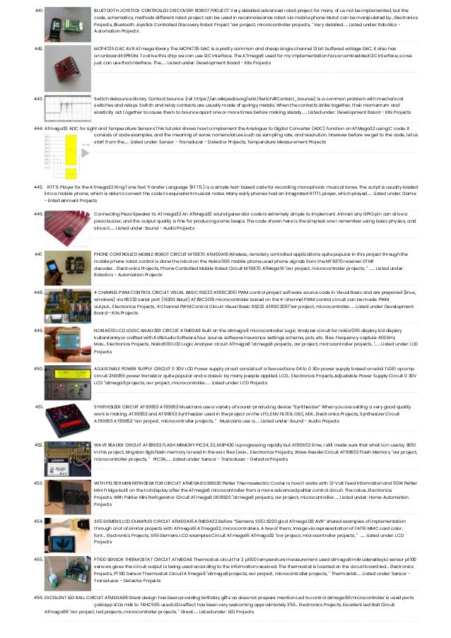 441. BLUETOOTH JOYSTICK CONTROLLED DISCOVERY ROBOT PROJECT Very detailed advanced robot project for many of us not be implemented, but the code, schematics, methods different robot project can be used in reconnaissance robot via mobile phone blutut can be manipulated by...Electronics Projects, Bluetooth Joystick Controlled Discovery Robot Project "avr project, microcontroller projects, " Very detailed…... Listed under: Robotics - Automation Projects 442. MCP4725 DAC AVR ATmega library The MCP4725 DAC is a pretty common and cheap single channel 12 bit buffered voltage DAC, it also has an onboard EEPROM. To drive this chip we can use I2C interface. The ATmega8 used for my implementation has an embedded I2C interface, so we just can use that interface. The…... Listed under: Development Board - Kits Projects 443. Switch debounce library Contact bounce (ref. https://en.wikipedia.org/wiki/Switch#Contact_bounce) is a common problem with mechanical switches and relays. Switch and relay contacts are usually made of springy metals. When the contacts strike together, their momentum and elasticity act together to cause them to bounce apart one or more times before making steady…... Listed under: Development Board - Kits Projects 444. ATmega32 ADC for Light and Temperature Sensors This tutorial shows how to implement the Analogue to Digital Converter (ADC) function on ATMega32 using C code. It consists of code examples, and the meaning of some nomenclature such as sampling rate, and resolution. However before we get to the code, let us start from the…... Listed under: Sensor - Transducer - Detector Projects, Temperature Measurement Projects 445. RTTTL Player for the ATmega32 Ring Tone Text Transfer Language (RTTTL) is a simple text-based code for recording monophonic musical tones. The script is usually loaded into a mobile phone, which is able to convert the code to equivalent musical notes. Many early phones had an integrated RTTTL player, which played…... Listed under: Game - Entertainment Projects 446. Connecting Piezo Speaker to ATmega32 An ATMega32 sound generator code is extremely simple to implement. Almost any GPIO pin can drive a piezo buzzer, and the output quality is fine for producing some beeps. The code shown here is the simplest one I remember using basic physics, and since it…... Listed under: Sound - Audio Projects 447. PHONE CONTROLLED MOBILE ROBOT CIRCUIT MT8870 ATMEGA16 Wireless, remotely controlled applications quite popular in this project through the mobile phone robot control is done the robot on the Nokia 1100 mobile phone used phone signals from the MT8870 receiver DTMF decoder... Electronics Projects, Phone Controlled Mobile Robot Circuit MT8870 ATMega16 "avr project, microcontroller projects, "  …... Listed under: Robotics - Automation Projects 448. 4 CHANNEL PWM CONTROL CIRCUIT VISUAL BASIC RS232 AT89C2051 PWM control project software source code in Visual Basic and are prepared (linux, windows) via RS232 serial port (19200 Baud) AT89C2051 microcontroller based on the 4-channel PWM control circuit can be made. PWM output... Electronics Projects, 4 Channel PWM Control Circuit Visual Basic RS232 AT89C2051"avr project, microcontroller…... Listed under: Development Board - Kits Projects 449. NOKIA5110 LCD LOGIC ANALYZER CIRCUIT ATMEGA8 Built on the atmega 8 microcontroller Logic Analyzer circuit for nokia 5110 display lcd display kullanılanılıyor crafted with AVRstudio Software four. source software insurance settings schema, pcb, etc. files. Frequency capture 400 kHz, Max... Electronics Projects, Nokia5110 LCD Logic Analyzer circuit ATmega8 "atmega8 projects, avr project, microcontroller projects, "…... Listed under: LCD Projects 450. ADJUSTABLE POWER SUPPLY CIRCUIT 0 30V LCD Power supply circuit consists of a few sections 04 to 0 30v power supply based on solid TL081 op amp circuit 2N3055 power transistor quite popular and a classic by many people applied. LCD... Electronics Projects,Adjustable Power Supply Circuit 0 30V LCD "atmega8 projects, avr project, microcontroller…... Listed under: LCD Projects 451. SYNTHESIZER CIRCUIT AT89S53 AT89S52 Musicians use a variety of sound-producing device “Synthesizer” When you are setting a very good quality work is making. AT89S52 and AT89S53 Synthesizer used in the project on the LFO, ENV FILTER, OSC, MIX...Electronics Projects, Synthesizer Circuit AT89S53 AT89S52 "avr project, microcontroller projects, "   Musicians use a…... Listed under: Sound - Audio Projects 452. WAVE READER CIRCUIT AT89S52 FLASH MEMORY PIC24, 32, MSP430 is progressing rapidly but AT89S52 time, I still made ​ ​ sure that what is in use by 8051. In this project, kingston 8gb flash memory is read in the wav files (wav... Electronics Projects, Wave Reader Circuit AT89S52 Flash Memory "avr project, microcontroller projects, "   PIC24,…... Listed under: Sensor - Transducer - Detector Projects 453. WITH PELTIER MINI REFRIGERATOR CIRCUIT ATMEGA8 DS18S20 Peltier Thermoelectric Cooler Is how it works with 12-Volt Feed information and 50W Peltier Mini Fridge built on the lcd display after the ATmega8 microcontroller from a more advanced peltier control circuit. The value...Electronics Projects, With Peltier Mini Refrigerator Circuit ATmega8 DS18S20 "atmega8 projects, avr project, microcontroller…... Listed under: Home Automation Projects 454. S65 SIEMENS LCD EXAMPLES CIRCUIT ATMEGA16 ATMEGA32 Before “Siemens S65 LS020 glcd ATmega128 AVR” shared examples of implementation through a lot of similar projects with ATmega16 ATmega32, microcontrollers. A few of them; Image via representation of FAT16 MMC card color, font... Electronics Projects, S65 Siemens LCD examples Circuit ATmega16 ATmega32 "avr project, microcontroller projects, "  …... Listed under: LCD Projects 455. PT100 SENSOR THERMOSTAT CIRCUIT ATMEGA8 Thermostat circuit for 2 pt100 temperature measurement used atmega8 mikrüdenetleyici sensor pt100 sensors gives the circuit output is being used according to the information received. The thermostat is located on the circuit board led... Electronics Projects, PT100 Sensor Thermostat Circuit ATmega8 "atmega8 projects, avr project, microcontroller projects, " Thermostat…... Listed under: Sensor - Transducer - Detector Projects 456. EXCELLENT LED BALL CIRCUIT ATMEGA88 Great design has been providing birthday gifts as does not prepare mention Led to control atmega88 microcontroller is used ports çoklayıp LEDs milk to 74HC595 used LEDs effect has been very welcoming approximately 256... Electronics Projects, Excellent Led Ball Circuit ATmega88 "avr project, led projects, microcontroller projects, " Great…... Listed under: LED Projects 