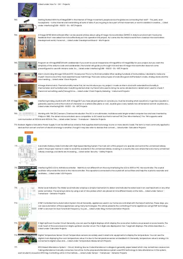 Listed under: How To - DIY - Projects 763. Getting Started With the ATMega328P In the Internet of Things movement, people across the globe are connecting their stuff – TVs, pets, even houseplants - to the internet and transmitting all sorts of data. If you’re going to be a part of that movement, or want to dabble in creative…... Listed under: Interfacing(USB - RS232 - I2c -ISP) Projects 764. ATmega DIP40 Minimal Board After I wrote several articles about using ATmega microcontrollers (DIP40) in Arduino environment I had some feedback that I was asked how to be effectively put into operation this project. As I came into the Arduino world from classical microcontrollers development world, I have not…... Listed under: Development Board - Kits Projects 765. Program an ATmega168/328 with codebender If you want to use an inexpensive ATmega168 or ATmega328p for your project, but you want the simplicity of the arduino code and codebender, this tutorial will guide you through! A brand new ATmega microcontroller does not come preconfigured to use with Arduino code. So…... Listed under: Interfacing(USB - RS232 - I2c -ISP) Projects 766. Alarm clock Using Atmega-328 and RTC Hi everyone! This is my first instructable! After reading hundreds of instructables, I decided to make one myself. Clock is one of the most essential house hold things. There are various types of clocks like good old Pendulum clocks, Analog clocks and the now trending…... Listed under: Clock Projects 767. Atmega Alarmclock & Thermohumidity meter First, let me introduce you my project. I made an Alarm clock with extended functionality & thermometer and humiditymeter. Everything started when my friend (who used to bring me some old electronic rubbish and I used to check if there's not something useful) brought me…... Listed under: Clock Projects, Metering - Instrument Projects 768. Interfacing Analog Joystick with AVR ATmega32 If you have played games on console you must be knowing what a joystick is. In games a joystick is generally used to control the motion of character or a vehicle (like plane or car). Joystick give a very realistic two dimensional control! Joystick are…... Listed under: Interfacing(USB - RS232 - I2c -ISP) Projects 769. Working with TWI (I2C) sensors / Devices Introduction The I2C is a multimaster, multislave serial single-ended computer bus and was invented by Philips in 1982. The atmel microcontrollers use a compatible  to I2C serial bus that is named TWI (Two Wire Interface). The  TWI supports serial communication at 100 kHz and 400 kHz. The…... Listed under: Sensor - Transducer - Detector Projects 770. Boolean Algebra Calculator Power Supply: It can be defined as a device that supplies electrical energy to one or more electric loads. The term is most commonly applied to devices that convert one form of electrical energy to another, though it may also refer to devices that convert…... Listed under: Calculator Projects 771. Automatic Railway Gate Controller with High Speed Alerting System The main aim of this project is to operate and control the unmanned railway gate in the proper manner in order to avoid the accidents in the unmanned railway crossing. In a country like ours where there are many unmanned railway crossings, accidents are increasing…... Listed under: Security - Safety Projects 772. Interfacing 16X2 LCD to AVR Microcontroller   Well this is not different from the way interfacing the LCD to 8051 or PIC microcontroller. The crystal oscillator will provide the clock to the microcontroller. The capacitors connected to the crystal will act as filters and help the crystal to resonate and oscillates…... Listed under: LCD Projects 773. Water Level Indicator The Water Level Indicator employs a simple mechanism to detect and indicate the water level in an overhead tank or any other water container. The sensing is done by using a set of nine probes which are placed at nine different levels on the tank…... Listed under: Sensor - Transducer - Detector Projects 774. DTMF Controlled Home Automation System Circuit Generally, appliances used in our home are controlled with the help of switches. These days, you can see automation of these appliances using many technologies. This article presents the controlling of home appliances using DTMF technology. DTMF is acronym for Dual Tone Multi Frequency. So, just…... Listed under: Blog, Home Automation Projects 775. 2 Digit Up/Down Counter Circuit Generally, one can see the digital displays which display the score when buttons are pressed on score boards. The main heart of this score board is 2 digits up/down counter circuit. The 2 digits are displayed on two 7 segment displays. This article describes 2…... Listed under: Calculator Projects 776. Digital Temperature Sensor Circuit Temperature sensors are widely used in electronic equipments to display the temperature. You can see the digital clock displaying the room temperature value. It is due to the temperature sensor embedded in it. Generally, temperature value is analog. It is converted to digital value and…... Listed under: Temperature Measurement Projects 777. RFID Based Attendance System – Circuit, Working, Source Code Attendance in colleges is generally paper based which may sometimes cause errors. Taking attendance manually consumes more time. So the proposed attendance system uses RFID technology to take attendance. In this system, each student is issued an RFID tag. Controlling unit is in the institute.…... Listed under: Sensor - Transducer - Detector Projects 