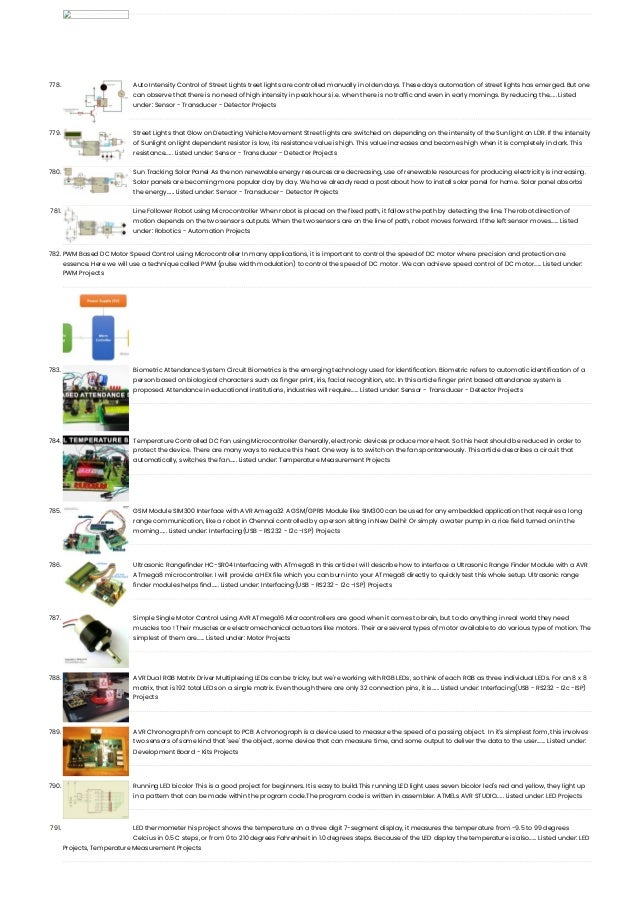 778. Auto Intensity Control of Street Lights treet lights are controlled manually in olden days. These days automation of street lights has emerged. But one can observe that there is no need of high intensity in peak hours i.e. when there is no traffic and even in early mornings. By reducing the…... Listed under: Sensor - Transducer - Detector Projects 779. Street Lights that Glow on Detecting Vehicle Movement Street lights are switched on depending on the intensity of the Sun light on LDR. If the intensity of Sunlight on light dependent resistor is low, its resistance value is high. This value increases and becomes high when it is completely in dark. This resistance…... Listed under: Sensor - Transducer - Detector Projects 780. Sun Tracking Solar Panel As the non renewable energy resources are decreasing, use of renewable resources for producing electricity is increasing. Solar panels are becoming more popular day by day. We have already read a post about how to install solar panel for home. Solar panel absorbs the energy…... Listed under: Sensor - Transducer - Detector Projects 781. Line Follower Robot using Microcontroller When robot is placed on the fixed path, it follows the path by detecting the line. The robot direction of motion depends on the two sensors outputs. When the two sensors are on the line of path, robot moves forward. If the left sensor moves…... Listed under: Robotics - Automation Projects 782. PWM Based DC Motor Speed Control using Microcontroller In many applications, it is important to control the speed of DC motor where precision and protection are essence. Here we will use a technique called PWM (pulse width modulation) to control the speed of DC motor. We can achieve speed control of DC motor…... Listed under: PWM Projects 783. Biometric Attendance System Circuit Biometrics is the emerging technology used for identification. Biometric refers to automatic identification of a person based on biological characters such as finger print, iris, facial recognition, etc. In this article finger print based attendance system is proposed. Attendance in educational institutions, industries will require…... Listed under: Sensor - Transducer - Detector Projects 784. Temperature Controlled DC Fan using Microcontroller Generally, electronic devices produce more heat. So this heat should be reduced in order to protect the device. There are many ways to reduce this heat. One way is to switch on the fan spontaneously. This article describes a circuit that automatically, switches the fan…... Listed under: Temperature Measurement Projects 785. GSM Module SIM300 Interface with AVR Amega32 A GSM/GPRS Module like SIM300 can be used for any embedded application that requires a long range communication, like a robot in Chennai controlled by a person sitting in New Delhi! Or simply a water pump in a rice field turned on in the morning…... Listed under: Interfacing(USB - RS232 - I2c -ISP) Projects 786. Ultrasonic Rangefinder HC-SR04 Interfacing with ATmega8 In this article I will describe how to interface a Ultrasonic Range Finder Module with a AVR ATmega8 microcontroller. I will provide a HEX file which you can burn into your ATmega8 directly to quickly test this whole setup. Ultrasonic range finder modules helps find…... Listed under: Interfacing(USB - RS232 - I2c -ISP) Projects 787. Simple Single Motor Control using AVR ATmega16 Microcontrollers are good when it comes to brain, but to do anything in real world they need muscles too ! Their muscles are electromechanical actuators like motors. Their are several types of motor available to do various type of motion. The simplest of them are…... Listed under: Motor Projects 788. AVR Dual RGB Matrix Driver Multiplexing LEDs can be tricky, but we're working with RGB LEDs, so think of each RGB as three individual LEDs. For an 8 x 8 matrix, that is 192 total LEDs on a single matrix. Even though there are only 32 connection pins, it is…... Listed under: Interfacing(USB - RS232 - I2c -ISP) Projects 789. AVR Chronograph from concept to PCB A chronograph is a device used to measure the speed of a passing object.  In it's simplest form, this involves two sensors of some kind that 'see' the object, some device that can measure time, and some output to deliver the data to the user.…... Listed under: Development Board - Kits Projects 790. Running LED bicolor This is a good project for beginners. It is easy to build.This running LED light uses seven bicolor led's red and yellow, they light up in a pattern that can be made within the program code.The program code is written in assembler. ATMELs AVR STUDIO…... Listed under: LED Projects 791. LED thermometer his project shows the temperature on a three digit 7-segment display, it measures the temperature from -9.5 to 99 degrees Celcius in 0.5 C steps, or from 0 to 210 degrees Fahrenheit in 1.0 degrees steps. Because of the LED display the temperature is also…... Listed under: LED Projects, Temperature Measurement Projects 