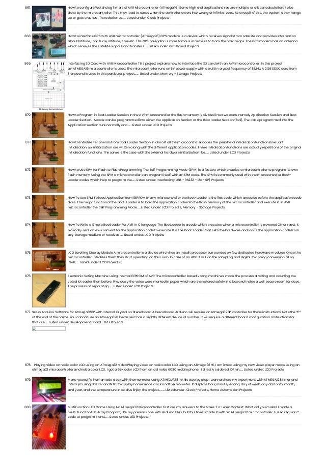 867. How to configure Watchdog Timers of AVR Microcontroller (ATmega16) Some high end applications require multiple or critical calculations to be done by the microcontroller. This may lead to cases when the controller enters into wrong or infinite loops. As a result of this, the system either hangs up or gets crashed. The solution to…... Listed under: Clock Projects 868. How to interface GPS with AVR microcontroller (ATmega16) GPS modem is a device which receives signals from satellite and provides information about latitude, longitude, altitude, time etc. The GPS navigator is more famous in mobiles to track the road maps. The GPS modem has an antenna which receives the satellite signals and transfers…... Listed under: GPS Based Projects 869. Interfacing SD Card with AVR Microcontroller This project explains how to interface the SD card with an AVR microcontroller. In this project an ATMEGA16 microcontroller is used. The microcontroller runs on 5V power supply with a built in crystal frequency of 8 MHz. A 2GB SDSC card from Transcend is used in this particular project,…... Listed under: Memory - Storage Projects 870. How to Program in Boot Loader Section In the AVR microcontroller the flash memory is divided into two parts, namely Application Section and Boot Loader Section.  A code can be programmed into either the Application Section or the Boot loader Section (BLS). The code programmed into the Application section runs normally and…... Listed under: LCD Projects 871. How to Initialize Peripherals from Boot Loader Section In almost all the microcontroller codes the peripheral initialization functions like uart initialization, spi initialization are written along with the different application codes. These initialization functions are actually repetitions of the original initialization functions. The same is the case with the external hardware initialization like…... Listed under: LCD Projects 872. How to Use SPM for Flash to Flash Programming The Self Programming Mode (SPM) is a feature which enables a microcontroller to program its own flash memory. Using the SPM a microcontroller can program itself with an SPM code. The SPM is commonly used with the microcontroller Boot- Loader codes which help to program the…... Listed under: Interfacing(USB - RS232 - I2c -ISP) Projects 873. How To Use SPM To load Application from EEPROM In any microcontroller the Boot-Loader is the first code which executes before the application code does. The major function of the Boot-Loader is to load the application code into the flash memory of the microcontroller and execute it. In AVR microcontroller the Self Programming Mode…... Listed under: LCD Projects, Memory - Storage Projects 874. How To Write a Simple Bootloader For AVR In C language The BootLoader is a code which executes when a microcontroller is powered ON or reset. It basically sets an environment for the application code to execute. It is the Boot-Loader that sets the hardware and loads the application code from any storage medium or received…... Listed under: LCD Projects 875. LCD Scrolling Display Module A microcontroller is a device which has an inbuilt processor surrounded by few dedicated hardware modules. Once the microcontroller initializes them they start operating on their own. In case of an ADC it will do the sampling and digital to analog conversion all by itself…... Listed under: LCD Projects 876. Electronic Voting Machine using Internal EEPROM of AVR The microcontroller based voting machines made the process of voting and counting the voted lot easier than before. Previously the votes were marked in paper which are then stored safely in a box and inside a well secure room for days. The process of separating…... Listed under: LCD Projects 877. Setup Arduino Software for Atmega328P with Internal Crystal on Breadboard A breadboard Arduino will require an Atmega328P controller for these instructions. Note the “P” at the end of the name. You cannot use an Atmega328 because it has a slightly different device id number. It will require a different board configuration. Instructions for that are…... Listed under: Development Board - Kits Projects 878. Playing video on nokia color LCD using an ATmega32 video Playing video on nokia color LCD using an ATmega32 Hi, I am introducing my new video player made using an atmega32 microcontroller and nokia color LCD. I got a 65K color LCD from an old nokia 6030 mobile phone.  I directly soldered 10 thin…... Listed under: LCD Projects 879. Make yourself a homemade clock with thermometer using ATMEGA128 In this step by step I wanna share my experiment with ATMEGA128 timer and interrupt using DS1307 and NTC to display homemade clock and thermometer. It displays hour,minute,second, day of week, day of month, month, and year, and the temperature in celcius Enjoy the project...…... Listed under: Clock Projects, Home Automation Projects 880. MultiFunction LED Game Using An ATmega32 Microcontroller First are my answers to the Make-To-Learn Contest: What did you make? I made a multi-function LED Array Program, like my previous one with Arduino UNO, but this time I made it with an ATmega32 microcontroller. I used regular C code to program it and…... Listed under: LED Projects 