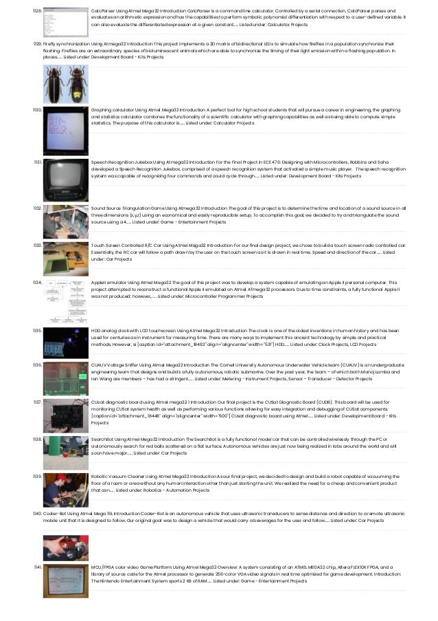 1128. CalcParser Using Atmel Mega32 Introduction CalcParser is a command line calculator. Controlled by a serial connection, CalcParser parses and evaluates an arithmetic expression and has the capabilities to perform symbolic polynomial differentiation with respect to a user-defined variable. It can also evaluate the differentiated expression at a given constant…... Listed under: Calculator Projects 1129. Firefly synchronization Using Atmega32 Introduction This project implements a 2D matrix of bidirectional LEDs to simulate how fireflies in a population synchronize their flashing. Fireflies are an extraordinary species of bioluminescent animals which are able to synchronize the timing of their light emission within a flashing population. In places…... Listed under: Development Board - Kits Projects 1130. Graphing calculator Using Atmel Mega32 Introduction A perfect tool for high school students that will pursue a career in engineering, the graphing and statistics calculator combines the functionality of a scientific calculator with graphing capabilities as well as being able to compute simple statistics. The purpose of this calculator is…... Listed under: Calculator Projects 1131. Speech Recognition Jukebox Using Atmega32 Introduction For the Final Project in ECE 476: Designing with Microcontrollers, Robbins and Saha developed a Speech Recognition Jukebox, comprised of a speech recognition system that activated a simple music player.   The speech recognition system was capable of recognizing four commands and could cycle through…... Listed under: Development Board - Kits Projects 1132. Sound Source Triangulation Game Using Atmega32 Introduction The goal of this project is to determine the time and location of a sound source in all three dimensions (x,y,z) using an economical and easily reproducible setup. To accomplish this goal, we decided to try and triangulate the sound source using a 4…... Listed under: Game - Entertainment Projects 1133. Touch Screen Controlled R/C Car Using Atmel Mega32 Introduction For our final design project, we chose to build a touch screen radio controlled car. Essentially, the RC car will follow a path drawn by the user on the touch screen as it is drawn in real time. Speed and direction of the car…... Listed under: Car Projects 1134. AppleII emulator Using Atmel Mega32 The goal of this project was to develop a system capable of emulating an Apple II personal computer. This project attempted to reconstruct a functional Apple II emulated on Atmel ATmega32 processors. Due to time constraints, a fully functional Apple II was not produced; however,…... Listed under: Microcontroller Programmer Projects 1135. HDD analog clock with LCD touchscreen Using Atmel Mega32 Introduction The clock is one of the oldest inventions in human history and has been used for centuries as in instrument for measuring time. There are many ways to implement this ancient technology by simple and practical methods. However, si [caption id="attachment_18482" align="aligncenter" width="531"] HDD…... Listed under: Clock Projects, LCD Projects 1136. CUAUV Voltage Sniffer Using Atmel Mega32 Introduction The Cornell University Autonomous Underwater Vehicle team (CUAUV) is an undergraduate engineering team that designs and builds a fully autonomous, robotic submarine. Over the past year, the team – of which both Manoj Lamba and Ian Wang are members – has had a stringent…... Listed under: Metering - Instrument Projects, Sensor - Transducer - Detector Projects 1137. CUsat diagnostic board using Atmel mega32 1 Introduction Our final project is the CUSat Diagnostic Board (CUDB). This board will be used for monitoring CUSat system health as well as performing various functions allowing for easy integration and debugging of CUSat components. [caption id="attachment_18448" align="aligncenter" width="600"] CUsat diagnostic board using Atmel…... Listed under: Development Board - Kits Projects 1138. SearchBot Using Atmel Mega32 Introduction The SearchBot is a fully functional model car that can be controlled wirelessly through the PC or autonomously search for red balls scattered on a flat surface. Autonomous vehicles are just now being realized in labs around the world and will soon have major…... Listed under: Car Projects 1139. Robotic Vacuum Cleaner Using Atmel Mega32 Introduction As our final project, we decided to design and build a robot capable of vacuuming the floor of a room or area without any human interaction other than just starting the unit. We realized the need for a cheap and convenient product that can…... Listed under: Robotics - Automation Projects 1140. Cooler-Bot Using Atmel Mega 16L Introduction Cooler-Bot is an autonomous vehicle that uses ultrasonic transducers to sense distance and direction to a remote ultrasonic mobile unit that it is designed to follow. Our original goal was to design a vehicle that would carry a beverages for the user and follow…... Listed under: Car Projects 1141. MCU/FPGA color video Game Platform Using Atmel Mega32 Overview: A system consisting of an ATMEL MEGA32 chip, Altera FLEX10K FPGA, and a library of source code for the Atmel processor to generate 256-color VGA video signals in real time optimized for game development. Introduction: The Nintendo Entertainment System sports 2 KB of RAM…... Listed under: Game - Entertainment Projects 