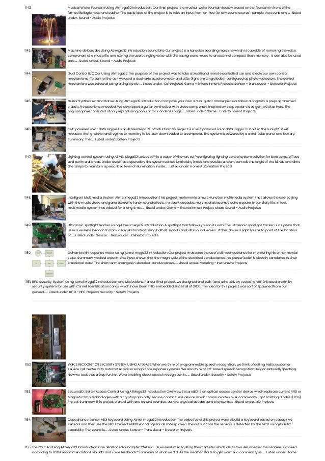 1142. Musical Water Fountain Using Atmega32 Introduction: Our final project is a musical water fountain loosely based on the fountain in front of the famed Bellagio hotel and casino. The basic idea of the project is to take an input from an iPod (or any sound source), sample the sound and…... Listed under: Sound - Audio Projects 1143. Machine de Karaoke Using Atmega32 Introduction Sound bite Our project is a karaoke recording machine which is capable of removing the voice component of a music file and storing the users singing voice with the background music to an external compact flash memory.  It can also be used as a…... Listed under: Sound - Audio Projects 1144. Dual Control R/C Car Using Atmega32 The purpose of this project was to take a traditional remote controlled car and create our own control mechanisms. To control the car, we used a dual-axis accelerometer and LEDs (light emitting diodes) configured as photo-detectors. The control mechanism was selected using a single pole…... Listed under: Car Projects, Game - Entertainment Projects, Sensor - Transducer - Detector Projects 1145. Guitar Synthesizer and Game Using Atmega32 Introduction Compose your own virtual guitar masterpiece or follow along with a preprogrammed classic. No experience needed! We developed a guitar synthesizer with video component inspired by the popular video game Guitar Hero. The original game consisted of only reproducing popular rock and roll songs…... Listed under: Game - Entertainment Projects 1146. Self-powered solar data logger Using Atmel Mega32 Introduction: My project is a self-powered solar data logger. Put out in the sunlight, it will measure the light level and log this to memory to be later downloaded to a computer. The system is powered by a small solar panel and battery. Summary: The…... Listed under: Battery Projects 1147. Lighting control system Using ATMEL Mega32 Loucetios™ is a state-of-the-art, self-configuring lighting control system solution for bedrooms, offices and perimeter areas. Under automatic operation, the system senses luminosity inside and outside a room, controls the angle of the blinds and dims the lamps to maintain a prescribed level of illumination inside…... Listed under: Home Automation Projects 1148. Intelligent Multimedia System Atmel mega32 Introduction This project implements a multi-function multimedia system that allows the user to sing with the music video and generate some fancy sound effects. In recent decades, multimedia becomes quite popular in our daily life. In fact, multimedia system has existed for a long time.…... Listed under: Game – Entertainment Project Ideas, Sound - Audio Projects 1149. Ultrasonic spotlight tracker using Atmel mega32 Introduction A spotlight that follows you on its own! The ultrasonic spotlight tracker is a system that uses a wireless beacon to track a targets location using both RF signals and ultrasound waves.  It then drives a light source to point at the location of…... Listed under: Sensor - Transducer - Detector Projects 1150. Galvanic skin response meter using Atmel mega32 Introduction Our project measures the user's skin conductance for monitoring his or her mental state. Summary Medical experiments have shown that the magnitude of the electrical conductance in a person's skin is directly correlated to their emotional state. The short term changes in electrical conductances…... Listed under: Metering - Instrument Projects 1151. RFID Security System Using Atmel Mega32 Introduction and Motivations: For our final project, we designed and built (and exhaustively tested) an RFID-based proximity security system for use with Cornell Identification cards, which have been RFID-embedded since fall of 2003. The idea for this project was sort of spawned from our general…... Listed under: RFID - NFC Projects, Security - Safety Projects 1152. VOICE RECOGNITION SECURITY SYSTEM USING ATEGA32 When we think of programmable speech recognition, we think of calling FedEx customer service call center with automated voice recognition response systems. We also think of PC-based speech recognition Dragon NaturallySpeaking. Now we took that a step further. We are talking about speech recognition in…... Listed under: Security - Safety Projects 1153. SecureLED: Better Access Control Using ATMega32 Introduction Overview SecureLED is an optical access control device which replaces current RFID or Magnetic Strip technologies with a cryptographically secure, contact-less device which communicates over commodity Light Emitting Diodes (LEDs). Project Summary This project started with one central premise: current physical access control systems…... Listed under: LED Projects 1154. Capacitance sensor MIDI keyboard Using Atmel mega32 Introduction The objective of this project was to build a keyboard based on capacitive sensors and then use the MCU to create MIDI encodings for all notes played. The output from the sensors is detected by the MCU using its ADC capability. The sound is…... Listed under: Sensor - Transducer - Detector Projects 1155. The Grillzilla Using ATMega32 Introduction: One Sentence Sound Byte: “Grillzilla - A wireless meat grilling thermometer which alerts the user whether their entrée is cooked according to USDA recommendations via LCD and voice feedback.” Summary of what we did: As the weather starts to get warmer a common type…... Listed under: Home 