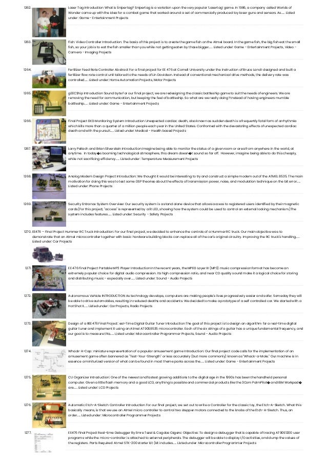 1262. Laser Tag Introduction What is Snipertag? Snipertag is a variation upon the very popular ‘Lasertag’ game. In 1986, a company called Worlds of Wonder came up with the idea for a combat game that worked around a set of commercially produced toy laser guns and sensors. As…... Listed under: Game - Entertainment Projects 1263. Fish: Video Controller Introduction: The basis of this project is to create the game fish on the Atmel board. In the game fish, the big fish eat the small fish, so your job is to eat the fish smaller than you while not getting eaten by those bigger…... Listed under: Game - Entertainment Projects, Video - Camera - Imaging Projects 1264. Fertilizer Feed Rate Controller Abstract For a final project for EE 476 at Cornell University under the instruction of Bruce Land I designed and built a fertilizer flow rate control unit tailored to the needs of Lin Davidson. Instead of conventional mechanical drive methods, the delivery rate was controlled…... Listed under: Home Automation Projects, Motor Projects 1265. gEECShip Introduction Sound byte For our final project, we are redesigning the classic battleship game to suit the needs of engineers. We are removing the need for communication, but keeping the feel of battleship. So what are we really doing? Instead of having engineers mumble battleship…... Listed under: Game - Entertainment Projects 1266. Final Project EKG Monitoring System Introduction Unexpected cardiac death, also known as sudden death is a frequently fatal form of arrhythmia which kills more than a quarter of a million people each year in the United States. Confronted with the devastating effects of unexpected cardiac death and with the pursuit…... Listed under: Medical - Health based Projects 1267. Larry Pellach and Brian Silverstein Introduction Imagine being able to monitor the status of a given room or area from anywhere in the world, at anytime.  In today�s booming technological atmosphere, this dream doesn�t sound so far off.  However, imagine being able to do this cheaply, while not sacrificing efficiency…... Listed under: Temperature Measurement Projects 1268. Analog Modem Design Project Introduction: We thought it would be interesting to try and construct a simple modem out of the ATMEL 8535. The main motivation for doing this was to test some DSP theories about the effects of transmission power, noise, and modulation technique on the bit error…... Listed under: Phone Projects 1269. Security Entrance System Overview: Our security system is a stand alone device that allows access to registered users identified by their magnetic cards.(For this project, "access" is represented by a lit LED, showing how the system could be used to control an external locking mechanism.)The system includes features…... Listed under: Security - Safety Projects 1270. EE476 – Final Project Hummer RC Truck Introduction: For our final project, we decided to enhance the controls of a Hummer RC truck. Our main objective was to demonstrate that an Atmel microcontroller together with basic hardware building blocks can replace all of the car's original circuitry. Improving the RC truck's handling…... Listed under: Car Projects 1271. EE 476 Final Project Portable MP3 Player Introduction In the recent years, the MPEG Layer III (MP3) music compression format has become an extremely popular choice for digital audio compression. Its high compression ratio, and near CD quality sound make it a logical choice for storing and distributing music - especially over…... Listed under: Sound - Audio Projects 1272. Autonomous Vehicle INTRODUCTION As technology develops, computers are making people's lives progressively easier and safer. Someday they will be able to drive automobiles, resulting in reduced deaths and accidents. We decided to make a prototype of a self controlled car. We started with a Hot Shot II…... Listed under: Car Projects, Radio Projects 1273. Design of a REE476 Final Project: eal-Time Digital Guitar Tuner Introduction The goal of this project is to design an algorithm for a real-time digital guitar tuner and implement it using an Atmel AT90S8535 microcontroller. Each of the six strings of a guitar has a unique fundamental frequency, and our goal is to measure this…... Listed under: Microcontroller Programmer Projects, Sound - Audio Projects 1274. Whack-A-Cap: miniature representation of a popular amusement game Introduction: Our final project code calls for the implementation of an amusement game often bannered as "Test-Your-Strength" or less accurately (but more commonly) known as "Whack-a-Mole." Our machine is in essence a miniturized version of what can be found in most theme parks across the…... Listed under: Game - Entertainment Projects 1275. CU Organizer Introduction: One of the newest and fastest growing additions to the digital age in the 1990s has been the handheld personal computer. Given a little flash memory and a good LCD, anything is possible and commercial products like the 3Com PalmPilot� and IBM Workpad� are…... Listed under: LCD Projects 1276. Automatic Etch-A-Sketch Controller Introduction For our final project, we set out to write a Controller for the classic toy, the Etch-A-Sketch. What this basically means, is that we use an Atmel micro controller to control two stepper motors connected to the knobs of the Etch-A-Sketch. Thus, an order…... Listed under: Microcontroller Programmer Projects 1277. EE476 Final Project Real-time Debugger By Emre Tezel & Cagdas Ozgenc Objective: To design a debugger that is capable of tracing AT90S1200 user programs while the micro-controller is attached to external peripherals. The debugger will be able to display I/O activities, and dump the values of the registers. Parts Required: Atmel STK-200 starter kit (kit includes…... Listed under: Microcontroller Programmer Projects 