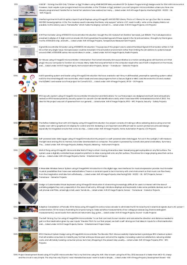 1351. HUB ISP – Solving the USB-Only "Chicken or Egg" Problem using ATMEGA328P Many excellent ISP (In System Programming) designs exist for 8 bit AVR microcontrol However, most require a pre-programmed microcontroller, or the "Chicken or Egg" problem: you can't program microcontrollers unless you have one already programmed. Parallel Port or Serial Port solutions have existed, but many…... Listed under: AVR ATmega Projects, Interfacing(USB - RS232 - I2c -ISP) Projects 1352. Interfacing Atmel AVR with Graphics Liquid Crystal Displays using ATmega32 AVR SED1520 Library This is a C-library for avr-gcc/avr-libc to access SED1520-based graphics-LCDs. The modules used to develop the library only support "write to LCD", read-modify- write on the display RAM is not possible. So this Library uses a "framebuffer" which holds the display-content in…... Listed under: AVR ATmega Projects, LCD Projects 1353. AVR Thermometer using AT90S2313 microcontroller Introduction I bought the LED module from BanMor' last week, just 30Baht. The moduleprovide a prewired multiplex of 4-digit common anode LED, that's great.See the soldering pad of these signal in the 1st picture below. I thought,my friend gave me the AT90S2313 chip, and with…... Listed under: AVR ATmega Projects, Temperature Measurement Projects 1354. Signal Microcontroller Simulator using AT90S8515 Introduction: The purpose of this project was to extend the Mixed Signal AVR simulator written in Fall 02 so that any single-issue microprocessor could be included in the simulation environment rather than limiting the simulations to systems based around ATMEL AT90S8515 series microcontrollers. In order…... Listed under: AVR ATmega Projects, Radio Projects 1355. Air-Mouse using ATmega32 microcontroller I. Introduction The Cornell University Airmouse Initiative is a motion sensing glove with buttons on it that plugs into your computer to function as a mouse. Many tasks that are performed on the computer require the use of both a keyboard on the mouse, and…... Listed under: AVR ATmega Projects, Home Automation Projects, Sensor - Transducer - Detector Projects 1356. kaOS operating system and loader using ATmega32 Introduction We have created a real-time, multithreaded, preemptive operating system called kaOS for the Atmel Mega32 microcontroller, which loads and executes programs from a Secure Digital or MMC card.We wrote this OS and created the SD/MMC card reader as a final project for Cornell's ECE…... Listed under: AVR ATmega Projects, RTOS - OS Projects 1357. RFID security system using ATmega32 microcontroller Introduction and Motivations: For our final project, we designed and built (and exhaustively tested) an RFID-based proximity security system for use with Cornell Identification cards, which have been RFID-embedded since fall of 2003. The idea for this project was sort of spawned from our general…... Listed under: AVR ATmega Projects, RFID - NFC Projects, Security - Safety Projects 1358. The Reflow Soldering Oven with LCD Display using ATmega32 Introduction Our project consists of making a reflow soldering device using a normal toaster oven with a graphical LCD display for control and GUI. Soldering is an important and difficult task for custom printed circuit board design especially for integrated circuits that come as chip…... Listed under: AVR ATmega Projects, Home Automation Projects, LCD Projects 1359. Self-powered solar data logger using ATmega32 Introduction: My project is a self-powered solar data logger. Put out in the sunlight, it will measure the light level and log this to memory to be later downloaded to a computer. The system is powered by a small solar panel and battery. Summary: The…... Listed under: AVR ATmega Projects, Battery Projects, Metering - Instrument Projects 1360. Wall of Pong using ATmega32 microcontroller Wall of Pong is a fast-moving, interactive, laser-based pong game playable on any flat surface. The system uses a digitally controlled laser projection platform to draw a pong ball onto any flat surface. This allows for a large playing area that can be set up…... Listed under: AVR ATmega Projects, Game - Entertainment Projects 1361. A Wearable Wireless Sensor System using ATmega644V Introduction In this digital age, new interfaces for musical expression provide much broader musical possibilities than have ever existed before. There is a constant quest to be in harmony with one’s instrument so that music can flow freely from the imagination and take form effortlessly.…... Listed under: AVR ATmega Projects, Interfacing(USB - RS232 - I2c -ISP) Projects, Sensor - Transducer - Detector Projects 1362. Design a Customizable Virtual Keyboard using ATmega32 Introduction It is becoming increasingly difficult for users to interact with the slew of portable gadgets they carry, especially in the area of text entry. Although miniature displays and keyboards make some portable devices, such as cell phones and PDAs, amazingly small, users’ hands do…... Listed under: AVR ATmega Projects, Sensor - Transducer - Detector Projects 1363. Adaptive Cancellation of Periodic 60 Hz Noise using ATmega32 An active noise canceler to eliminate the 60 Hz noise found in electrical signals due to AC power-l contamination. 60 Hz noise is frustrating for anyone trying to make sensitive measurements of low voltage processes (eg. Electrocardiogram measurements), record audio from electrical instruments (eg. guitar…... Listed under: AVR ATmega Projects, Sound - Audio Projects 1364. The Self-Driving Toy Car using ATmega1284 microcontroller "A car that can track its own location and calculate the direction and distance needed to get to a final destination given by user inputs." Elevator Pitch For our final project, we built a self-driving car that takes in inputs for a final destination and…... Listed under: AVR ATmega Projects, Game – Entertainment Project Ideas 1365. RFID Checkout System Design using ATmega644 microcontroller The Elevator Pitch We successfully implemented a prototype RFID checkout system that will enable consumers to instantly pay for their entire purchase upon arrival at the register, increasing customer satisfaction, reducing retailer costs, and ultimately lowering consumer prices. Summary Shopping in the present day usually…... Listed under: AVR ATmega Projects, RFID - NFC Projects 1366. Project Development Board using ATTiny2313 microcontroller This is my first time using the AVR. I like to learn using the ATTiny 2313, because it is faster than MCS-51, cheap and the circuit is very simple. The chip has only 20 pins. I was interested because I want to build a simple…... Listed under: AVR ATmega Projects, Development Board - Kits 
