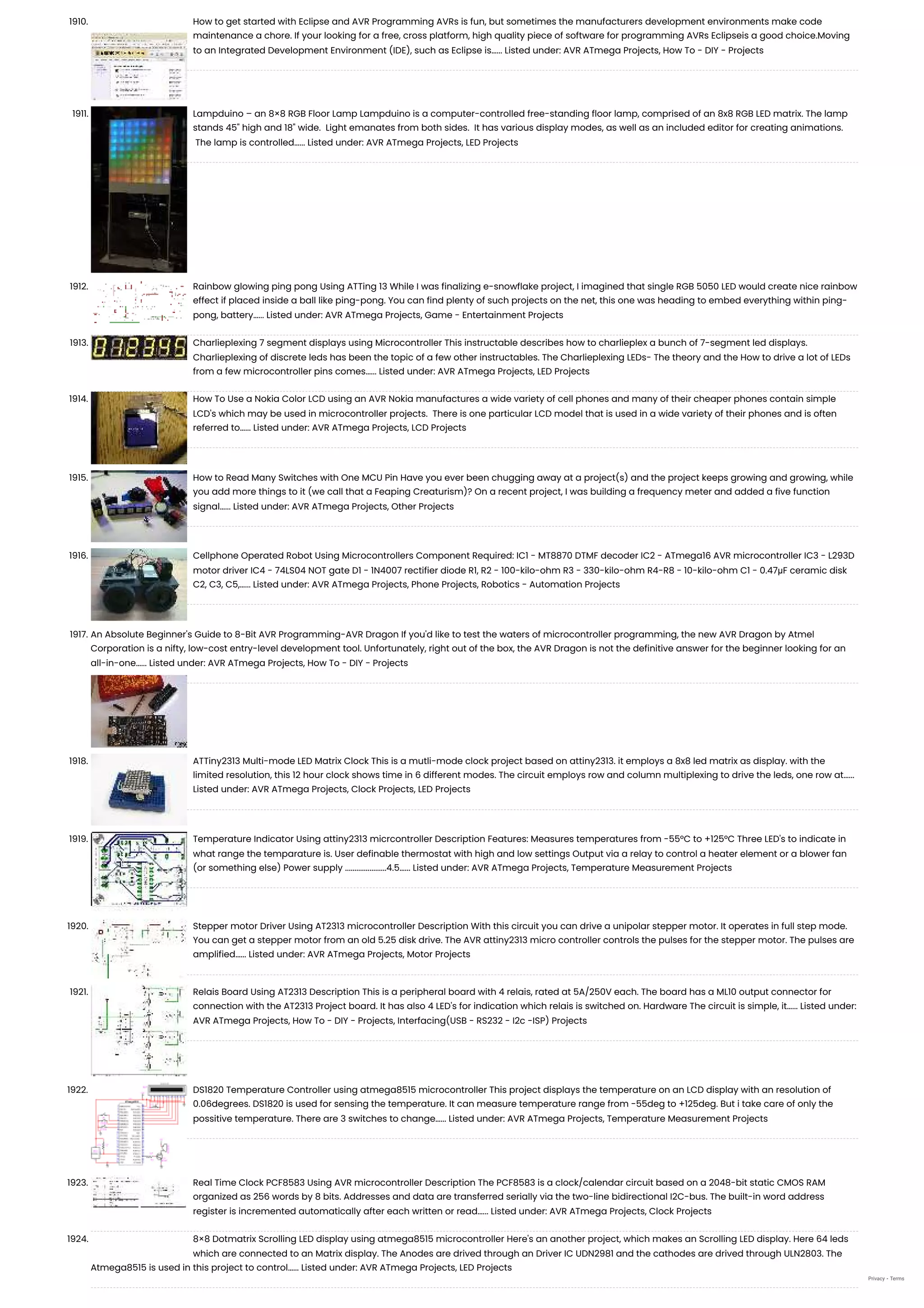 1910. How to get started with Eclipse and AVR Programming AVRs is fun, but sometimes the manufacturers development environments make code maintenance a chore. If your looking for a free, cross platform, high quality piece of software for programming AVRs Eclipseis a good choice.Moving to an Integrated Development Environment (IDE), such as Eclipse is…... Listed under: AVR ATmega Projects, How To - DIY - Projects 1911. Lampduino – an 8×8 RGB Floor Lamp Lampduino is a computer-controlled free-standing floor lamp, comprised of an 8x8 RGB LED matrix. The lamp stands 45" high and 18" wide.  Light emanates from both sides.  It has various display modes, as well as an included editor for creating animations.  The lamp is controlled…... Listed under: AVR ATmega Projects, LED Projects 1912. Rainbow glowing ping pong Using ATTing 13 While I was finalizing e-snowflake project, I imagined that single RGB 5050 LED would create nice rainbow effect if placed inside a ball like ping-pong. You can find plenty of such projects on the net, this one was heading to embed everything within ping- pong, battery…... Listed under: AVR ATmega Projects, Game - Entertainment Projects 1913. Charlieplexing 7 segment displays using Microcontroller This instructable describes how to charlieplex a bunch of 7-segment led displays. Charlieplexing of discrete leds has been the topic of a few other instructables. The Charlieplexing LEDs- The theory and the How to drive a lot of LEDs from a few microcontroller pins comes…... Listed under: AVR ATmega Projects, LED Projects 1914. How To Use a Nokia Color LCD using an AVR Nokia manufactures a wide variety of cell phones and many of their cheaper phones contain simple LCD's which may be used in microcontroller projects.  There is one particular LCD model that is used in a wide variety of their phones and is often referred to…... Listed under: AVR ATmega Projects, LCD Projects 1915. How to Read Many Switches with One MCU Pin Have you ever been chugging away at a project(s) and the project keeps growing and growing, while you add more things to it (we call that a Feaping Creaturism)? On a recent project, I was building a frequency meter and added a five function signal…... Listed under: AVR ATmega Projects, Other Projects 1916. Cellphone Operated Robot Using Microcontrollers Component Required: IC1 - MT8870 DTMF decoder IC2 - ATmega16 AVR microcontroller IC3 - L293D motor driver IC4 - 74LS04 NOT gate D1 - 1N4007 rectifier diode R1, R2 - 100-kilo-ohm R3 - 330-kilo-ohm R4-R8 - 10-kilo-ohm C1 - 0.47μF ceramic disk C2, C3, C5,…... Listed under: AVR ATmega Projects, Phone Projects, Robotics - Automation Projects 1917. An Absolute Beginner's Guide to 8-Bit AVR Programming-AVR Dragon If you'd like to test the waters of microcontroller programming, the new AVR Dragon by Atmel Corporation is a nifty, low-cost entry-level development tool. Unfortunately, right out of the box, the AVR Dragon is not the definitive answer for the beginner looking for an all-in-one…... Listed under: AVR ATmega Projects, How To - DIY - Projects 1918. ATTiny2313 Multi-mode LED Matrix Clock This is a mutli-mode clock project based on attiny2313. it employs a 8x8 led matrix as display. with the limited resolution, this 12 hour clock shows time in 6 different modes. The circuit employs row and column multiplexing to drive the leds, one row at…... Listed under: AVR ATmega Projects, Clock Projects, LED Projects 1919. Temperature Indicator Using attiny2313 micrcontroller Description Features: Measures temperatures from -55°C to +125°C Three LED's to indicate in what range the temparature is. User definable thermostat with high and low settings Output via a relay to control a heater element or a blower fan (or something else) Power supply ......................4.5…... Listed under: AVR ATmega Projects, Temperature Measurement Projects 1920. Stepper motor Driver Using AT2313 microcontroller Description With this circuit you can drive a unipolar stepper motor. It operates in full step mode. You can get a stepper motor from an old 5.25 disk drive. The AVR attiny2313 micro controller controls the pulses for the stepper motor. The pulses are amplified…... Listed under: AVR ATmega Projects, Motor Projects 1921. Relais Board Using AT2313 Description This is a peripheral board with 4 relais, rated at 5A/250V each. The board has a ML10 output connector for connection with the AT2313 Project board. It has also 4 LED's for indication which relais is switched on. Hardware The circuit is simple, it…... Listed under: AVR ATmega Projects, How To - DIY - Projects, Interfacing(USB - RS232 - I2c -ISP) Projects 1922. DS1820 Temperature Controller using atmega8515 microcontroller This project displays the temperature on an LCD display with an resolution of 0.06degrees. DS1820 is used for sensing the temperature. It can measure temperature range from -55deg to +125deg. But i take care of only the possitive temperature. There are 3 switches to change…... Listed under: AVR ATmega Projects, Temperature Measurement Projects 1923. Real Time Clock PCF8583 Using AVR microcontroller Description The PCF8583 is a clock/calendar circuit based on a 2048-bit static CMOS RAM organized as 256 words by 8 bits. Addresses and data are transferred serially via the two-line bidirectional I2C-bus. The built-in word address register is incremented automatically after each written or read…... Listed under: AVR ATmega Projects, Clock Projects 1924. 8×8 Dotmatrix Scrolling LED display using atmega8515 microcontroller Here's an another project, which makes an Scrolling LED display. Here 64 leds which are connected to an Matrix display. The Anodes are drived through an Driver IC UDN2981 and the cathodes are drived through ULN2803. The Atmega8515 is used in this project to control…... Listed under: AVR ATmega Projects, LED Projects Privacy - Terms 