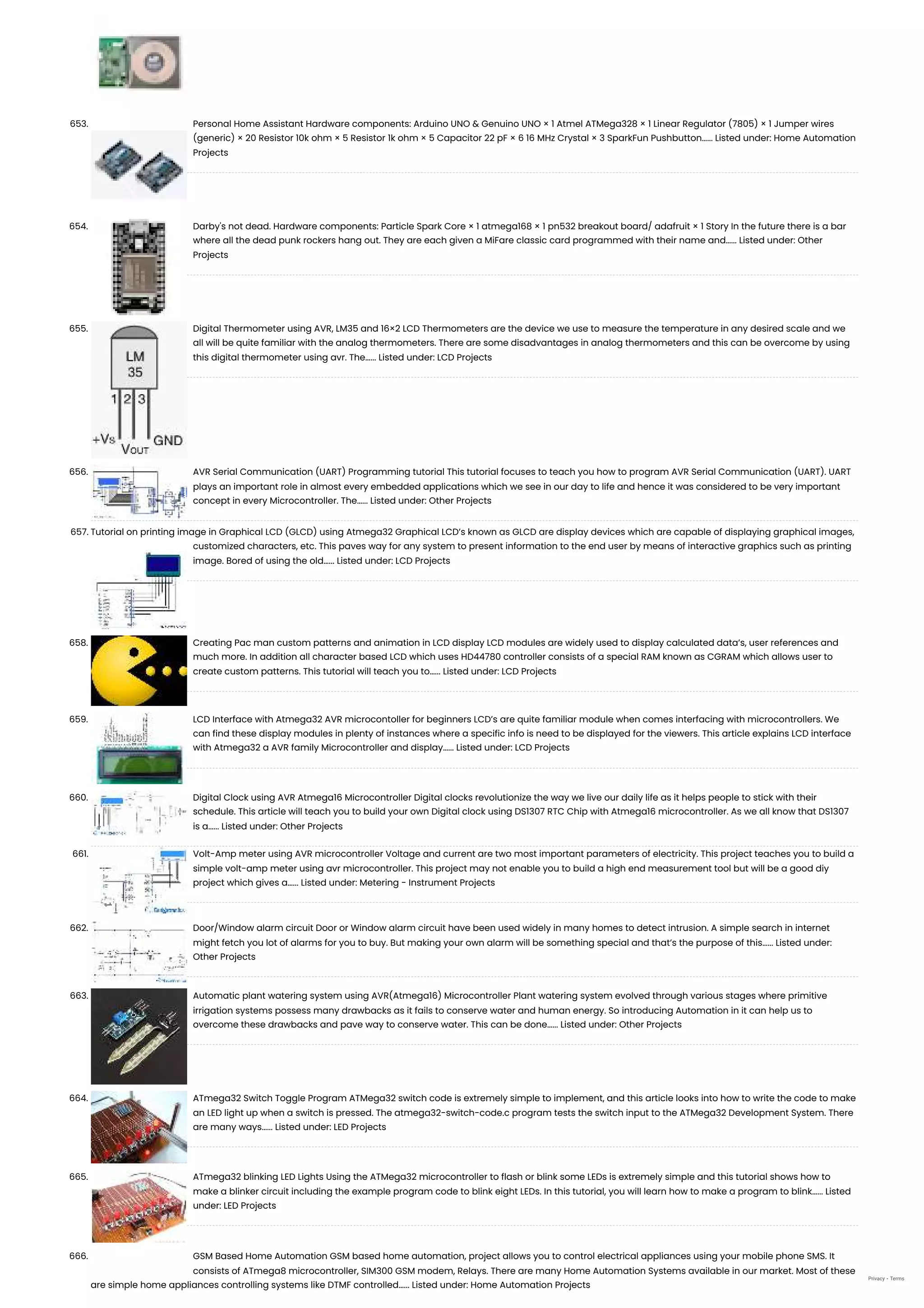 653. Personal Home Assistant Hardware components: Arduino UNO & Genuino UNO × 1 Atmel ATMega328 × 1 Linear Regulator (7805) × 1 Jumper wires (generic) × 20 Resistor 10k ohm × 5 Resistor 1k ohm × 5 Capacitor 22 pF × 6 16 MHz Crystal × 3 SparkFun Pushbutton…... Listed under: Home Automation Projects 654. Darby's not dead. Hardware components: Particle Spark Core × 1 atmega168 × 1 pn532 breakout board/ adafruit × 1 Story In the future there is a bar where all the dead punk rockers hang out. They are each given a MiFare classic card programmed with their name and…... Listed under: Other Projects 655. Digital Thermometer using AVR, LM35 and 16×2 LCD Thermometers are the device we use to measure the temperature in any desired scale and we all will be quite familiar with the analog thermometers. There are some disadvantages in analog thermometers and this can be overcome by using this digital thermometer using avr. The…... Listed under: LCD Projects 656. AVR Serial Communication (UART) Programming tutorial This tutorial focuses to teach you how to program AVR Serial Communication (UART). UART plays an important role in almost every embedded applications which we see in our day to life and hence it was considered to be very important concept in every Microcontroller. The…... Listed under: Other Projects 657. Tutorial on printing image in Graphical LCD (GLCD) using Atmega32 Graphical LCD’s known as GLCD are display devices which are capable of displaying graphical images, customized characters, etc. This paves way for any system to present information to the end user by means of interactive graphics such as printing image. Bored of using the old…... Listed under: LCD Projects 658. Creating Pac man custom patterns and animation in LCD display LCD modules are widely used to display calculated data’s, user references and much more. In addition all character based LCD which uses HD44780 controller consists of a special RAM known as CGRAM which allows user to create custom patterns. This tutorial will teach you to…... Listed under: LCD Projects 659. LCD Interface with Atmega32 AVR microcontoller for beginners LCD’s are quite familiar module when comes interfacing with microcontrollers. We can find these display modules in plenty of instances where a specific info is need to be displayed for the viewers. This article explains LCD interface with Atmega32 a AVR family Microcontroller and display…... Listed under: LCD Projects 660. Digital Clock using AVR Atmega16 Microcontroller Digital clocks revolutionize the way we live our daily life as it helps people to stick with their schedule. This article will teach you to build your own Digital clock using DS1307 RTC Chip with Atmega16 microcontroller. As we all know that DS1307 is a…... Listed under: Other Projects 661. Volt-Amp meter using AVR microcontroller Voltage and current are two most important parameters of electricity. This project teaches you to build a simple volt-amp meter using avr microcontroller. This project may not enable you to build a high end measurement tool but will be a good diy project which gives a…... Listed under: Metering - Instrument Projects 662. Door/Window alarm circuit Door or Window alarm circuit have been used widely in many homes to detect intrusion. A simple search in internet might fetch you lot of alarms for you to buy. But making your own alarm will be something special and that’s the purpose of this…... Listed under: Other Projects 663. Automatic plant watering system using AVR(Atmega16) Microcontroller Plant watering system evolved through various stages where primitive irrigation systems possess many drawbacks as it fails to conserve water and human energy. So introducing Automation in it can help us to overcome these drawbacks and pave way to conserve water. This can be done…... Listed under: Other Projects 664. ATmega32 Switch Toggle Program ATMega32 switch code is extremely simple to implement, and this article looks into how to write the code to make an LED light up when a switch is pressed. The atmega32-switch-code.c program tests the switch input to the ATMega32 Development System. There are many ways…... Listed under: LED Projects 665. ATmega32 blinking LED Lights Using the ATMega32 microcontroller to flash or blink some LEDs is extremely simple and this tutorial shows how to make a blinker circuit including the example program code to blink eight LEDs. In this tutorial, you will learn how to make a program to blink…... Listed under: LED Projects 666. GSM Based Home Automation GSM based home automation, project allows you to control electrical appliances using your mobile phone SMS. It consists of ATmega8 microcontroller, SIM300 GSM modem, Relays. There are many Home Automation Systems available in our market. Most of these are simple home appliances controlling systems like DTMF controlled…... Listed under: Home Automation Projects Privacy - Terms 