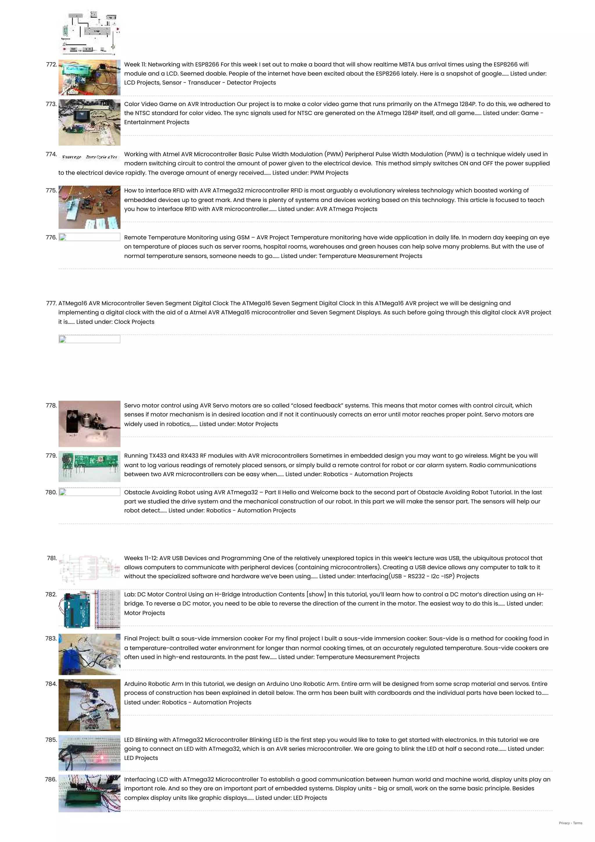 772. Week 11: Networking with ESP8266 For this week I set out to make a board that will show realtime MBTA bus arrival times using the ESP8266 wifi module and a LCD. Seemed doable. People of the internet have been excited about the ESP8266 lately. Here is a snapshot of google…... Listed under: LCD Projects, Sensor - Transducer - Detector Projects 773. Color Video Game on AVR Introduction Our project is to make a color video game that runs primarily on the ATmega 1284P. To do this, we adhered to the NTSC standard for color video. The sync signals used for NTSC are generated on the ATmega 1284P itself, and all game…... Listed under: Game - Entertainment Projects 774. Working with Atmel AVR Microcontroller Basic Pulse Width Modulation (PWM) Peripheral Pulse Width Modulation (PWM) is a technique widely used in modern switching circuit to control the amount of power given to the electrical device.  This method simply switches ON and OFF the power supplied to the electrical device rapidly. The average amount of energy received…... Listed under: PWM Projects 775. How to interface RFID with AVR ATmega32 microcontroller RFID is most arguably a evolutionary wireless technology which boosted working of embedded devices up to great mark. And there is plenty of systems and devices working based on this technology. This article is focused to teach you how to interface RFID with AVR microcontroller.…... Listed under: AVR ATmega Projects 776. Remote Temperature Monitoring using GSM – AVR Project Temperature monitoring have wide application in daily life. In modern day keeping an eye on temperature of places such as server rooms, hospital rooms, warehouses and green houses can help solve many problems. But with the use of normal temperature sensors, someone needs to go…... Listed under: Temperature Measurement Projects 777. ATMega16 AVR Microcontroller Seven Segment Digital Clock The ATMega16 Seven Segment Digital Clock In this ATMega16 AVR project we will be designing and implementing a digital clock with the aid of a Atmel AVR ATMega16 microcontroller and Seven Segment Displays. As such before going through this digital clock AVR project it is…... Listed under: Clock Projects 778. Servo motor control using AVR Servo motors are so called “closed feedback” systems. This means that motor comes with control circuit, which senses if motor mechanism is in desired location and if not it continuously corrects an error until motor reaches proper point. Servo motors are widely used in robotics,…... Listed under: Motor Projects 779. Running TX433 and RX433 RF modules with AVR microcontrollers Sometimes in embedded design you may want to go wireless. Might be you will want to log various readings of remotely placed sensors, or simply build a remote control for robot or car alarm system. Radio communications between two AVR microcontrollers can be easy when…... Listed under: Robotics - Automation Projects 780. Obstacle Avoiding Robot using AVR ATmega32 – Part II Hello and Welcome back to the second part of Obstacle Avoiding Robot Tutorial. In the last part we studied the drive system and the mechanical construction of our robot. In this part we will make the sensor part. The sensors will help our robot detect…... Listed under: Robotics - Automation Projects 781. Weeks 11-12: AVR USB Devices and Programming One of the relatively unexplored topics in this week’s lecture was USB, the ubiquitous protocol that allows computers to communicate with peripheral devices (containing microcontrollers). Creating a USB device allows any computer to talk to it without the specialized software and hardware we’ve been using…... Listed under: Interfacing(USB - RS232 - I2c -ISP) Projects 782. Lab: DC Motor Control Using an H-Bridge Introduction Contents [show] In this tutorial, you’ll learn how to control a DC motor’s direction using an H- bridge. To reverse a DC motor, you need to be able to reverse the direction of the current in the motor. The easiest way to do this is…... Listed under: Motor Projects 783. Final Project: built a sous-vide immersion cooker For my final project I built a sous-vide immersion cooker: Sous-vide is a method for cooking food in a temperature-controlled water environment for longer than normal cooking times, at an accurately regulated temperature. Sous-vide cookers are often used in high-end restaurants. In the past few…... Listed under: Temperature Measurement Projects 784. Arduino Robotic Arm In this tutorial, we design an Arduino Uno Robotic Arm. Entire arm will be designed from some scrap material and servos. Entire process of construction has been explained in detail below. The arm has been built with cardboards and the individual parts have been locked to…... Listed under: Robotics - Automation Projects 785. LED Blinking with ATmega32 Microcontroller Blinking LED is the first step you would like to take to get started with electronics. In this tutorial we are going to connect an LED with ATmega32, which is an AVR series microcontroller. We are going to blink the LED at half a second rate.…... Listed under: LED Projects 786. Interfacing LCD with ATmega32 Microcontroller To establish a good communication between human world and machine world, display units play an important role. And so they are an important part of embedded systems. Display units - big or small, work on the same basic principle. Besides complex display units like graphic displays…... Listed under: LED Projects Privacy - Terms 