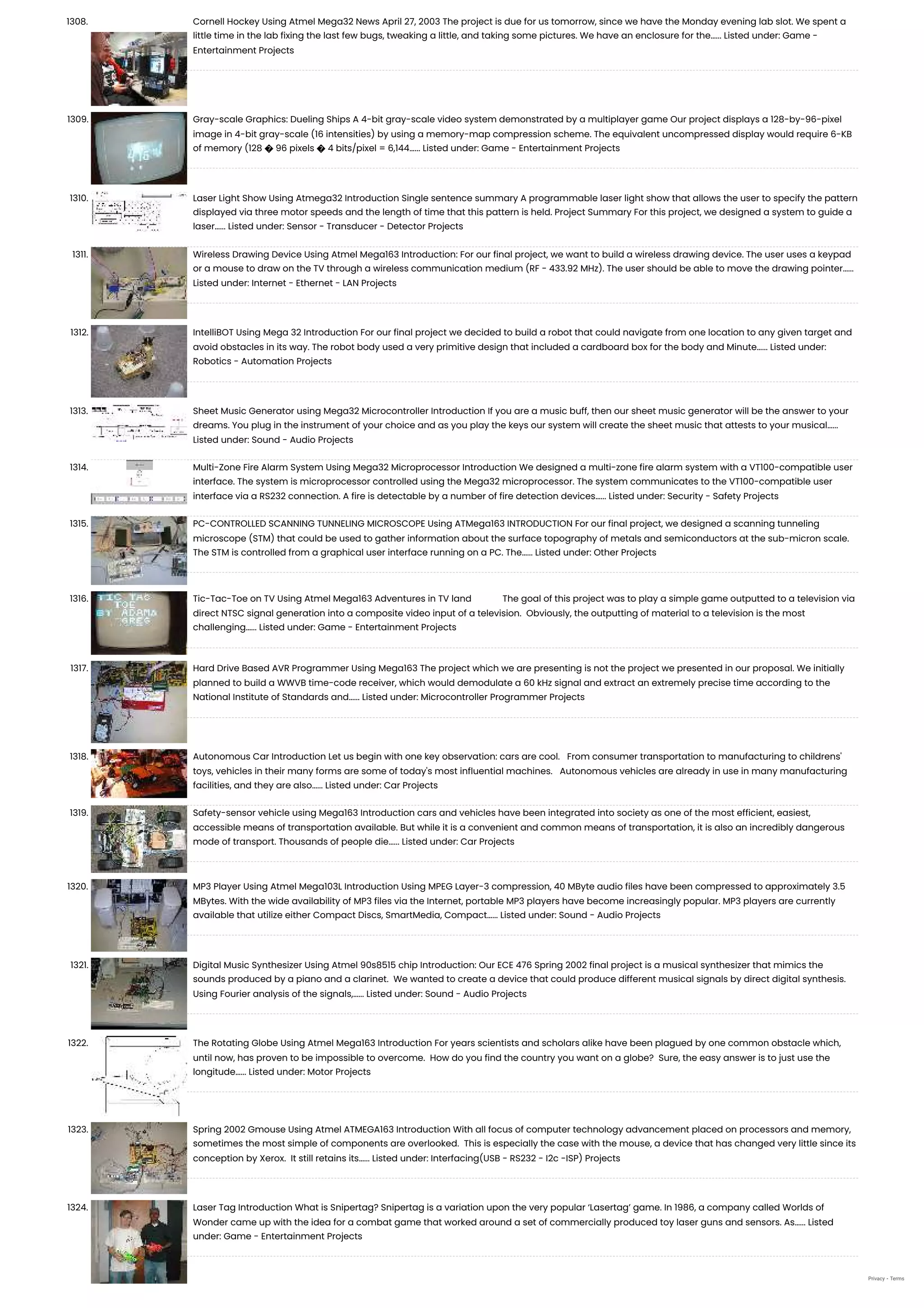 1308. Cornell Hockey Using Atmel Mega32 News April 27, 2003 The project is due for us tomorrow, since we have the Monday evening lab slot. We spent a little time in the lab fixing the last few bugs, tweaking a little, and taking some pictures. We have an enclosure for the…... Listed under: Game - Entertainment Projects 1309. Gray-scale Graphics: Dueling Ships A 4-bit gray-scale video system demonstrated by a multiplayer game Our project displays a 128-by-96-pixel image in 4-bit gray-scale (16 intensities) by using a memory-map compression scheme. The equivalent uncompressed display would require 6-KB of memory (128 � 96 pixels � 4 bits/pixel = 6,144…... Listed under: Game - Entertainment Projects 1310. Laser Light Show Using Atmega32 Introduction Single sentence summary A programmable laser light show that allows the user to specify the pattern displayed via three motor speeds and the length of time that this pattern is held. Project Summary For this project, we designed a system to guide a laser…... Listed under: Sensor - Transducer - Detector Projects 1311. Wireless Drawing Device Using Atmel Mega163 Introduction: For our final project, we want to build a wireless drawing device. The user uses a keypad or a mouse to draw on the TV through a wireless communication medium (RF - 433.92 MHz). The user should be able to move the drawing pointer…... Listed under: Internet - Ethernet - LAN Projects 1312. IntelliBOT Using Mega 32 Introduction For our final project we decided to build a robot that could navigate from one location to any given target and avoid obstacles in its way. The robot body used a very primitive design that included a cardboard box for the body and Minute…... Listed under: Robotics - Automation Projects 1313. Sheet Music Generator using Mega32 Microcontroller Introduction If you are a music buff, then our sheet music generator will be the answer to your dreams. You plug in the instrument of your choice and as you play the keys our system will create the sheet music that attests to your musical…... Listed under: Sound - Audio Projects 1314. Multi-Zone Fire Alarm System Using Mega32 Microprocessor Introduction We designed a multi-zone fire alarm system with a VT100-compatible user interface. The system is microprocessor controlled using the Mega32 microprocessor. The system communicates to the VT100-compatible user interface via a RS232 connection. A fire is detectable by a number of fire detection devices…... Listed under: Security - Safety Projects 1315. PC-CONTROLLED SCANNING TUNNELING MICROSCOPE Using ATMega163 INTRODUCTION For our final project, we designed a scanning tunneling microscope (STM) that could be used to gather information about the surface topography of metals and semiconductors at the sub-micron scale. The STM is controlled from a graphical user interface running on a PC. The…... Listed under: Other Projects 1316. Tic-Tac-Toe on TV Using Atmel Mega163 Adventures in TV land             The goal of this project was to play a simple game outputted to a television via direct NTSC signal generation into a composite video input of a television.  Obviously, the outputting of material to a television is the most challenging…... Listed under: Game - Entertainment Projects 1317. Hard Drive Based AVR Programmer Using Mega163 The project which we are presenting is not the project we presented in our proposal. We initially planned to build a WWVB time-code receiver, which would demodulate a 60 kHz signal and extract an extremely precise time according to the National Institute of Standards and…... Listed under: Microcontroller Programmer Projects 1318. Autonomous Car Introduction Let us begin with one key observation: cars are cool.   From consumer transportation to manufacturing to childrens' toys, vehicles in their many forms are some of today's most influential machines.   Autonomous vehicles are already in use in many manufacturing facilities, and they are also…... Listed under: Car Projects 1319. Safety-sensor vehicle using Mega163 Introduction cars and vehicles have been integrated into society as one of the most efficient, easiest, accessible means of transportation available. But while it is a convenient and common means of transportation, it is also an incredibly dangerous mode of transport. Thousands of people die…... Listed under: Car Projects 1320. MP3 Player Using Atmel Mega103L Introduction Using MPEG Layer-3 compression, 40 MByte audio files have been compressed to approximately 3.5 MBytes. With the wide availability of MP3 files via the Internet, portable MP3 players have become increasingly popular. MP3 players are currently available that utilize either Compact Discs, SmartMedia, Compact…... Listed under: Sound - Audio Projects 1321. Digital Music Synthesizer Using Atmel 90s8515 chip Introduction: Our ECE 476 Spring 2002 final project is a musical synthesizer that mimics the sounds produced by a piano and a clarinet.  We wanted to create a device that could produce different musical signals by direct digital synthesis.  Using Fourier analysis of the signals,…... Listed under: Sound - Audio Projects 1322. The Rotating Globe Using Atmel Mega163 Introduction For years scientists and scholars alike have been plagued by one common obstacle which, until now, has proven to be impossible to overcome.  How do you find the country you want on a globe?  Sure, the easy answer is to just use the longitude…... Listed under: Motor Projects 1323. Spring 2002 Gmouse Using Atmel ATMEGA163 Introduction With all focus of computer technology advancement placed on processors and memory, sometimes the most simple of components are overlooked.  This is especially the case with the mouse, a device that has changed very little since its conception by Xerox.  It still retains its…... Listed under: Interfacing(USB - RS232 - I2c -ISP) Projects 1324. Laser Tag Introduction What is Snipertag? Snipertag is a variation upon the very popular ‘Lasertag’ game. In 1986, a company called Worlds of Wonder came up with the idea for a combat game that worked around a set of commercially produced toy laser guns and sensors. As…... Listed under: Game - Entertainment Projects Privacy - Terms 