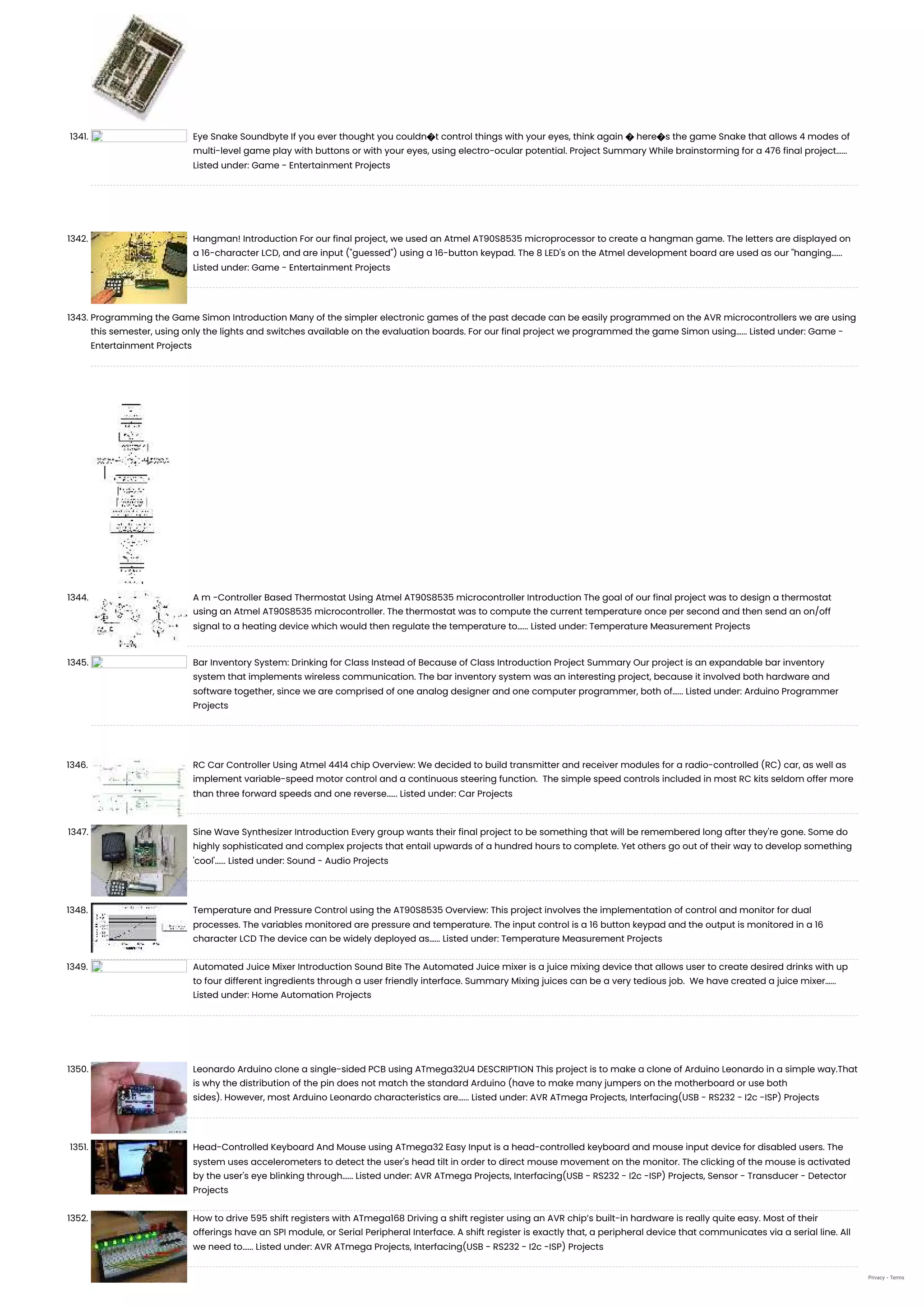 1341. Eye Snake Soundbyte If you ever thought you couldn�t control things with your eyes, think again � here�s the game Snake that allows 4 modes of multi-level game play with buttons or with your eyes, using electro-ocular potential. Project Summary While brainstorming for a 476 final project…... Listed under: Game - Entertainment Projects 1342. Hangman! Introduction For our final project, we used an Atmel AT90S8535 microprocessor to create a hangman game. The letters are displayed on a 16-character LCD, and are input ("guessed") using a 16-button keypad. The 8 LED's on the Atmel development board are used as our "hanging…... Listed under: Game - Entertainment Projects 1343. Programming the Game Simon Introduction Many of the simpler electronic games of the past decade can be easily programmed on the AVR microcontrollers we are using this semester, using only the lights and switches available on the evaluation boards. For our final project we programmed the game Simon using…... Listed under: Game - Entertainment Projects 1344. A m -Controller Based Thermostat Using Atmel AT90S8535 microcontroller Introduction The goal of our final project was to design a thermostat using an Atmel AT90S8535 microcontroller. The thermostat was to compute the current temperature once per second and then send an on/off signal to a heating device which would then regulate the temperature to…... Listed under: Temperature Measurement Projects 1345. Bar Inventory System: Drinking for Class Instead of Because of Class Introduction Project Summary Our project is an expandable bar inventory system that implements wireless communication. The bar inventory system was an interesting project, because it involved both hardware and software together, since we are comprised of one analog designer and one computer programmer, both of…... Listed under: Arduino Programmer Projects 1346. RC Car Controller Using Atmel 4414 chip Overview: We decided to build transmitter and receiver modules for a radio-controlled (RC) car, as well as implement variable-speed motor control and a continuous steering function.  The simple speed controls included in most RC kits seldom offer more than three forward speeds and one reverse…... Listed under: Car Projects 1347. Sine Wave Synthesizer Introduction Every group wants their final project to be something that will be remembered long after they're gone. Some do highly sophisticated and complex projects that entail upwards of a hundred hours to complete. Yet others go out of their way to develop something 'cool'…... Listed under: Sound - Audio Projects 1348. Temperature and Pressure Control using the AT90S8535 Overview: This project involves the implementation of control and monitor for dual processes. The variables monitored are pressure and temperature. The input control is a 16 button keypad and the output is monitored in a 16 character LCD The device can be widely deployed as…... Listed under: Temperature Measurement Projects 1349. Automated Juice Mixer Introduction Sound Bite The Automated Juice mixer is a juice mixing device that allows user to create desired drinks with up to four different ingredients through a user friendly interface. Summary Mixing juices can be a very tedious job.  We have created a juice mixer…... Listed under: Home Automation Projects 1350. Leonardo Arduino clone a single-sided PCB using ATmega32U4 DESCRIPTION This project is to make a clone of Arduino Leonardo in a simple way.That is why the distribution of the pin does not match the standard Arduino (have to make many jumpers on the motherboard or use both sides). However, most Arduino Leonardo characteristics are…... Listed under: AVR ATmega Projects, Interfacing(USB - RS232 - I2c -ISP) Projects 1351. Head-Controlled Keyboard And Mouse using ATmega32 Easy Input is a head-controlled keyboard and mouse input device for disabled users. The system uses accelerometers to detect the user's head tilt in order to direct mouse movement on the monitor. The clicking of the mouse is activated by the user's eye blinking through…... Listed under: AVR ATmega Projects, Interfacing(USB - RS232 - I2c -ISP) Projects, Sensor - Transducer - Detector Projects 1352. How to drive 595 shift registers with ATmega168 Driving a shift register using an AVR chip’s built-in hardware is really quite easy. Most of their offerings have an SPI module, or Serial Peripheral Interface. A shift register is exactly that, a peripheral device that communicates via a serial line. All we need to…... Listed under: AVR ATmega Projects, Interfacing(USB - RS232 - I2c -ISP) Projects Privacy - Terms 