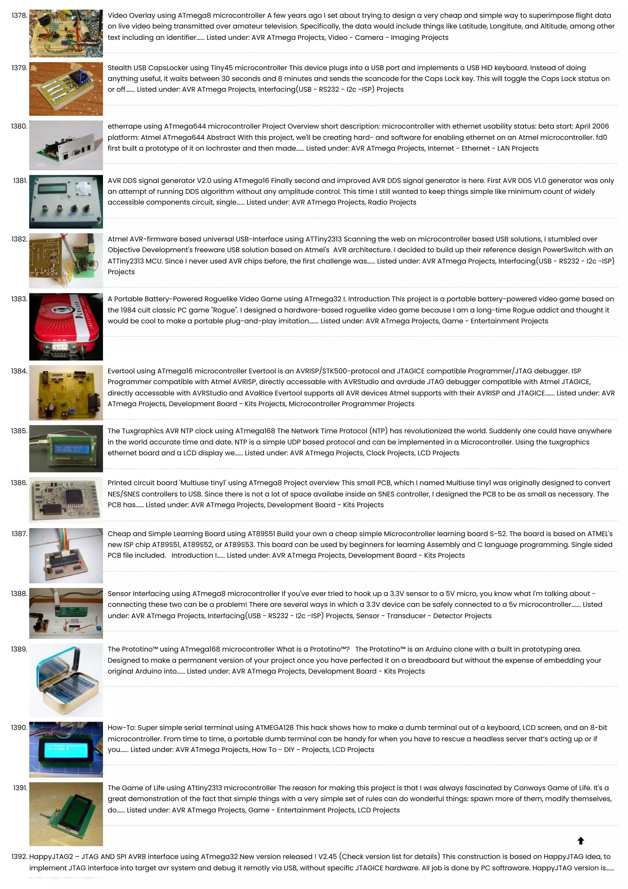 1378. Video Overlay using ATmega8 microcontroller A few years ago I set about trying to design a very cheap and simple way to superimpose flight data on live video being transmitted over amateur television. Specifically, the data would include things like Latitude, Longitute, and Altitude, among other text including an identifier…... Listed under: AVR ATmega Projects, Video - Camera - Imaging Projects 1379. Stealth USB CapsLocker using Tiny45 microcontroller This device plugs into a USB port and implements a USB HID keyboard. Instead of doing anything useful, it waits between 30 seconds and 8 minutes and sends the scancode for the Caps Lock key. This will toggle the Caps Lock status on or off.…... Listed under: AVR ATmega Projects, Interfacing(USB - RS232 - I2c -ISP) Projects 1380. etherrape using ATmega644 microcontroller Project Overview short description: microcontroller with ethernet usability status: beta start: April 2006 platform: Atmel ATmega644 Abstract With this project, we'll be creating hard- and software for enabling ethernet on an Atmel microcontroller. fd0 first built a prototype of it on lochraster and then made…... Listed under: AVR ATmega Projects, Internet - Ethernet - LAN Projects 1381. AVR DDS signal generator V2.0 using ATmega16 Finally second and improved AVR DDS signal generator is here. First AVR DDS V1.0 generator was only an attempt of running DDS algorithm without any amplitude control. This time I still wanted to keep things simple like minimum count of widely accessible components circuit, single…... Listed under: AVR ATmega Projects, Radio Projects 1382. Atmel AVR-firmware based universal USB-Interface using ATTiny2313 Scanning the web on microcontroller based USB solutions, I stumbled over Objective Development's freeware USB solution based on Atmel's AVR architecture. I decided to build up their reference design PowerSwitch with an ATTiny2313 MCU. Since I never used AVR chips before, the first challenge was…... Listed under: AVR ATmega Projects, Interfacing(USB - RS232 - I2c -ISP) Projects 1383. A Portable Battery-Powered Roguelike Video Game using ATmega32 I. Introduction This project is a portable battery-powered video game based on the 1984 cult classic PC game "Rogue". I designed a hardware-based roguelike video game because I am a long-time Rogue addict and thought it would be cool to make a portable plug-and-play imitation.…... Listed under: AVR ATmega Projects, Game - Entertainment Projects 1384. Evertool using ATmega16 microcontroller Evertool is an AVRISP/STK500-protocol and JTAGICE compatible Programmer/JTAG debugger. ISP Programmer compatible with Atmel AVRISP, directly accessable with AVRStudio and avrdude JTAG debugger compatible with Atmel JTAGICE, directly accessable with AVRStudio and AVaRice Evertool supports all AVR devices Atmel supports with their AVRISP and JTAGICE.…... Listed under: AVR ATmega Projects, Development Board - Kits Projects, Microcontroller Programmer Projects 1385. The Tuxgraphics AVR NTP clock using ATmega168 The Network Time Protocol (NTP) has revolutionized the world. Suddenly one could have anywhere in the world accurate time and date. NTP is a simple UDP based protocol and can be implemented in a Microcontroller. Using the tuxgraphics ethernet board and a LCD display we…... Listed under: AVR ATmega Projects, Clock Projects, LCD Projects 1386. Printed circuit board 'Multiuse tiny1' using ATmega8 Project overview This small PCB, which I named Multiuse tiny1 was originally designed to convert NES/SNES controllers to USB. Since there is not a lot of space availabe inside an SNES controller, I designed the PCB to be as small as necessary. The PCB has…... Listed under: AVR ATmega Projects, Development Board - Kits Projects 1387. Cheap and Simple Learning Board using AT89S51 Build your own a cheap simple Microcontroller learning board S-52. The board is based on ATMEL's new ISP chip AT89S51, AT89S52, or AT89S53. This board can be used by beginners for learning Assembly and C language programming. Single sided PCB file included. Introduction I…... Listed under: AVR ATmega Projects, Development Board - Kits Projects 1388. Sensor Interfacing using ATmega8 microcontroller If you've ever tried to hook up a 3.3V sensor to a 5V micro, you know what I'm talking about - connecting these two can be a problem! There are several ways in which a 3.3V device can be safely connected to a 5v microcontroller.…... Listed under: AVR ATmega Projects, Interfacing(USB - RS232 - I2c -ISP) Projects, Sensor - Transducer - Detector Projects 1389. The Prototino™ using ATmega168 microcontroller What is a Prototino™? The Prototino™ is an Arduino clone with a built in prototyping area. Designed to make a permanent version of your project once you have perfected it on a breadboard but without the expense of embedding your original Arduino into…... Listed under: AVR ATmega Projects, Development Board - Kits Projects 1390. How-To: Super simple serial terminal using ATMEGA128 This hack shows how to make a dumb terminal out of a keyboard, LCD screen, and an 8-bit microcontroller. From time to time, a portable dumb terminal can be handy for when you have to rescue a headless server that’s acting up or if you…... Listed under: AVR ATmega Projects, How To - DIY - Projects, LCD Projects 1391. The Game of Life using ATtiny2313 microcontroller The reason for making this project is that I was always fascinated by Conways Game of Life. It's a great demonstration of the fact that simple things with a very simple set of rules can do wonderful things: spawn more of them, modify themselves, do…... Listed under: AVR ATmega Projects, Game - Entertainment Projects, LCD Projects 1392. HappyJTAG2 – JTAG AND SPI AVR8 interface using ATmega32 New version released ! V2.45 (Check version list for details) This construction is based on HappyJTAG Idea, to implement JTAG interface into target avr system and debug it remotly via USB, without specific JTAGICE hardware. All job is done by PC softraware. HappyJTAG version is…...  