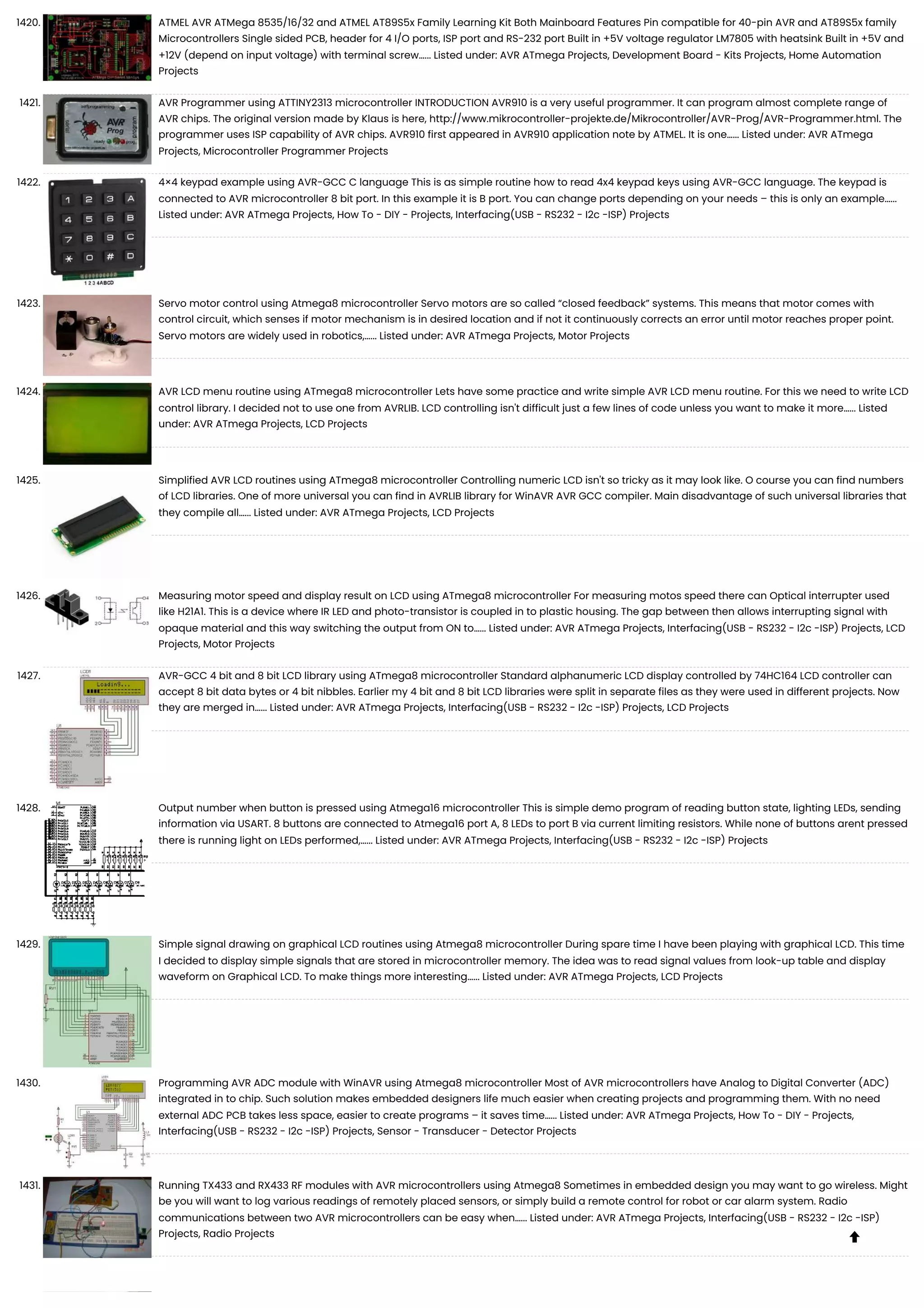 1420. ATMEL AVR ATMega 8535/16/32 and ATMEL AT89S5x Family Learning Kit Both Mainboard Features Pin compatible for 40-pin AVR and AT89S5x family Microcontrollers Single sided PCB, header for 4 I/O ports, ISP port and RS-232 port Built in +5V voltage regulator LM7805 with heatsink Built in +5V and +12V (depend on input voltage) with terminal screw…... Listed under: AVR ATmega Projects, Development Board - Kits Projects, Home Automation Projects 1421. AVR Programmer using ATTINY2313 microcontroller INTRODUCTION AVR910 is a very useful programmer. It can program almost complete range of AVR chips. The original version made by Klaus is here, http://www.mikrocontroller-projekte.de/Mikrocontroller/AVR-Prog/AVR-Programmer.html. The programmer uses ISP capability of AVR chips. AVR910 first appeared in AVR910 application note by ATMEL. It is one…... Listed under: AVR ATmega Projects, Microcontroller Programmer Projects 1422. 4×4 keypad example using AVR-GCC C language This is as simple routine how to read 4x4 keypad keys using AVR-GCC language. The keypad is connected to AVR microcontroller 8 bit port. In this example it is B port. You can change ports depending on your needs – this is only an example…... Listed under: AVR ATmega Projects, How To - DIY - Projects, Interfacing(USB - RS232 - I2c -ISP) Projects 1423. Servo motor control using Atmega8 microcontroller Servo motors are so called “closed feedback” systems. This means that motor comes with control circuit, which senses if motor mechanism is in desired location and if not it continuously corrects an error until motor reaches proper point. Servo motors are widely used in robotics,…... Listed under: AVR ATmega Projects, Motor Projects 1424. AVR LCD menu routine using ATmega8 microcontroller Lets have some practice and write simple AVR LCD menu routine. For this we need to write LCD control library. I decided not to use one from AVRLIB. LCD controlling isn't difficult just a few lines of code unless you want to make it more…... Listed under: AVR ATmega Projects, LCD Projects 1425. Simplified AVR LCD routines using ATmega8 microcontroller Controlling numeric LCD isn't so tricky as it may look like. O course you can find numbers of LCD libraries. One of more universal you can find in AVRLIB library for WinAVR AVR GCC compiler. Main disadvantage of such universal libraries that they compile all…... Listed under: AVR ATmega Projects, LCD Projects 1426. Measuring motor speed and display result on LCD using ATmega8 microcontroller For measuring motos speed there can Optical interrupter used like H21A1. This is a device where IR LED and photo-transistor is coupled in to plastic housing. The gap between then allows interrupting signal with opaque material and this way switching the output from ON to…... Listed under: AVR ATmega Projects, Interfacing(USB - RS232 - I2c -ISP) Projects, LCD Projects, Motor Projects 1427. AVR-GCC 4 bit and 8 bit LCD library using ATmega8 microcontroller Standard alphanumeric LCD display controlled by 74HC164 LCD controller can accept 8 bit data bytes or 4 bit nibbles. Earlier my 4 bit and 8 bit LCD libraries were split in separate files as they were used in different projects. Now they are merged in…... Listed under: AVR ATmega Projects, Interfacing(USB - RS232 - I2c -ISP) Projects, LCD Projects 1428. Output number when button is pressed using Atmega16 microcontroller This is simple demo program of reading button state, lighting LEDs, sending information via USART. 8 buttons are connected to Atmega16 port A, 8 LEDs to port B via current limiting resistors. While none of buttons arent pressed there is running light on LEDs performed,…... Listed under: AVR ATmega Projects, Interfacing(USB - RS232 - I2c -ISP) Projects 1429. Simple signal drawing on graphical LCD routines using Atmega8 microcontroller During spare time I have been playing with graphical LCD. This time I decided to display simple signals that are stored in microcontroller memory. The idea was to read signal values from look-up table and display waveform on Graphical LCD. To make things more interesting…... Listed under: AVR ATmega Projects, LCD Projects 1430. Programming AVR ADC module with WinAVR using Atmega8 microcontroller Most of AVR microcontrollers have Analog to Digital Converter (ADC) integrated in to chip. Such solution makes embedded designers life much easier when creating projects and programming them. With no need external ADC PCB takes less space, easier to create programs – it saves time…... Listed under: AVR ATmega Projects, How To - DIY - Projects, Interfacing(USB - RS232 - I2c -ISP) Projects, Sensor - Transducer - Detector Projects 1431. Running TX433 and RX433 RF modules with AVR microcontrollers using Atmega8 Sometimes in embedded design you may want to go wireless. Might be you will want to log various readings of remotely placed sensors, or simply build a remote control for robot or car alarm system. Radio communications between two AVR microcontrollers can be easy when…... Listed under: AVR ATmega Projects, Interfacing(USB - RS232 - I2c -ISP) Projects, Radio Projects  