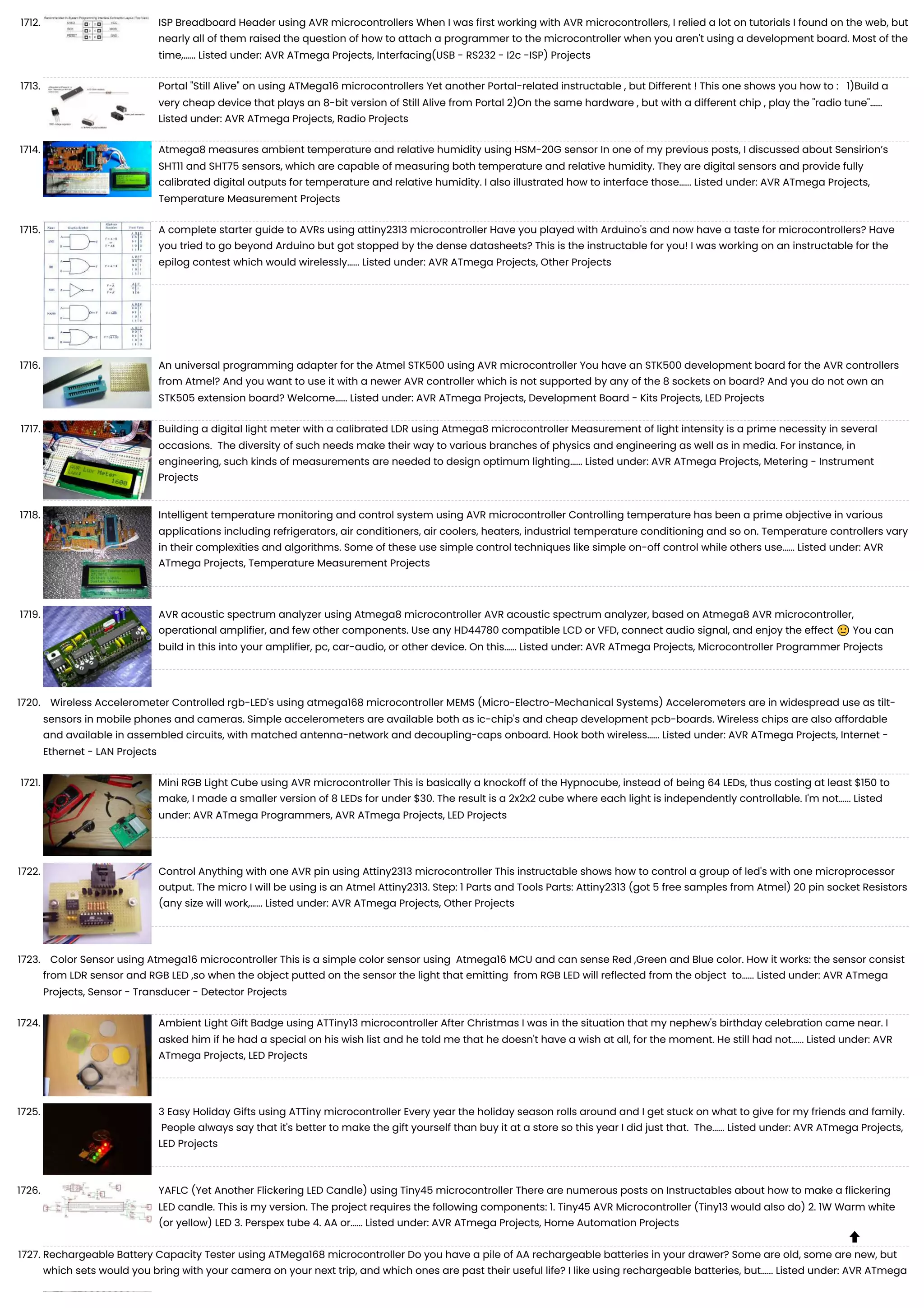 1712. ISP Breadboard Header using AVR microcontrollers When I was first working with AVR microcontrollers, I relied a lot on tutorials I found on the web, but nearly all of them raised the question of how to attach a programmer to the microcontroller when you aren't using a development board. Most of the time,…... Listed under: AVR ATmega Projects, Interfacing(USB - RS232 - I2c -ISP) Projects 1713. Portal "Still Alive" on using ATMega16 microcontrollers Yet another Portal-related instructable , but Different ! This one shows you how to : 1)Build a very cheap device that plays an 8-bit version of Still Alive from Portal 2)On the same hardware , but with a different chip , play the "radio tune"…... Listed under: AVR ATmega Projects, Radio Projects 1714. Atmega8 measures ambient temperature and relative humidity using HSM-20G sensor In one of my previous posts, I discussed about Sensirion’s SHT11 and SHT75 sensors, which are capable of measuring both temperature and relative humidity. They are digital sensors and provide fully calibrated digital outputs for temperature and relative humidity. I also illustrated how to interface those…... Listed under: AVR ATmega Projects, Temperature Measurement Projects 1715. A complete starter guide to AVRs using attiny2313 microcontroller Have you played with Arduino's and now have a taste for microcontrollers? Have you tried to go beyond Arduino but got stopped by the dense datasheets? This is the instructable for you! I was working on an instructable for the epilog contest which would wirelessly…... Listed under: AVR ATmega Projects, Other Projects 1716. An universal programming adapter for the Atmel STK500 using AVR microcontroller You have an STK500 development board for the AVR controllers from Atmel? And you want to use it with a newer AVR controller which is not supported by any of the 8 sockets on board? And you do not own an STK505 extension board? Welcome…... Listed under: AVR ATmega Projects, Development Board - Kits Projects, LED Projects 1717. Building a digital light meter with a calibrated LDR using Atmega8 microcontroller Measurement of light intensity is a prime necessity in several occasions. The diversity of such needs make their way to various branches of physics and engineering as well as in media. For instance, in engineering, such kinds of measurements are needed to design optimum lighting…... Listed under: AVR ATmega Projects, Metering - Instrument Projects 1718. Intelligent temperature monitoring and control system using AVR microcontroller Controlling temperature has been a prime objective in various applications including refrigerators, air conditioners, air coolers, heaters, industrial temperature conditioning and so on. Temperature controllers vary in their complexities and algorithms. Some of these use simple control techniques like simple on-off control while others use…... Listed under: AVR ATmega Projects, Temperature Measurement Projects 1719. AVR acoustic spectrum analyzer using Atmega8 microcontroller AVR acoustic spectrum analyzer, based on Atmega8 AVR microcontroller, operational amplifier, and few other components. Use any HD44780 compatible LCD or VFD, connect audio signal, and enjoy the effect 🙂 You can build in this into your amplifier, pc, car-audio, or other device. On this…... Listed under: AVR ATmega Projects, Microcontroller Programmer Projects 1720. Wireless Accelerometer Controlled rgb-LED's using atmega168 microcontroller MEMS (Micro-Electro-Mechanical Systems) Accelerometers are in widespread use as tilt- sensors in mobile phones and cameras. Simple accelerometers are available both as ic-chip's and cheap development pcb-boards. Wireless chips are also affordable and available in assembled circuits, with matched antenna-network and decoupling-caps onboard. Hook both wireless…... Listed under: AVR ATmega Projects, Internet - Ethernet - LAN Projects 1721. Mini RGB Light Cube using AVR microcontroller This is basically a knockoff of the Hypnocube, instead of being 64 LEDs, thus costing at least $150 to make, I made a smaller version of 8 LEDs for under $30. The result is a 2x2x2 cube where each light is independently controllable. I'm not…... Listed under: AVR ATmega Programmers, AVR ATmega Projects, LED Projects 1722. Control Anything with one AVR pin using Attiny2313 microcontroller This instructable shows how to control a group of led's with one microprocessor output. The micro I will be using is an Atmel Attiny2313. Step: 1 Parts and Tools Parts: Attiny2313 (got 5 free samples from Atmel) 20 pin socket Resistors (any size will work,…... Listed under: AVR ATmega Projects, Other Projects 1723. Color Sensor using Atmega16 microcontroller This is a simple color sensor using Atmega16 MCU and can sense Red ,Green and Blue color. How it works: the sensor consist from LDR sensor and RGB LED ,so when the object putted on the sensor the light that emitting from RGB LED will reflected from the object to…... Listed under: AVR ATmega Projects, Sensor - Transducer - Detector Projects 1724. Ambient Light Gift Badge using ATTiny13 microcontroller After Christmas I was in the situation that my nephew's birthday celebration came near. I asked him if he had a special on his wish list and he told me that he doesn't have a wish at all, for the moment. He still had not…... Listed under: AVR ATmega Projects, LED Projects 1725. 3 Easy Holiday Gifts using ATTiny microcontroller Every year the holiday season rolls around and I get stuck on what to give for my friends and family. People always say that it's better to make the gift yourself than buy it at a store so this year I did just that. The…... Listed under: AVR ATmega Projects, LED Projects 1726. YAFLC (Yet Another Flickering LED Candle) using Tiny45 microcontroller There are numerous posts on Instructables about how to make a flickering LED candle. This is my version. The project requires the following components: 1. Tiny45 AVR Microcontroller (Tiny13 would also do) 2. 1W Warm white (or yellow) LED 3. Perspex tube 4. AA or…... Listed under: AVR ATmega Projects, Home Automation Projects 1727. Rechargeable Battery Capacity Tester using ATMega168 microcontroller Do you have a pile of AA rechargeable batteries in your drawer? Some are old, some are new, but which sets would you bring with your camera on your next trip, and which ones are past their useful life? I like using rechargeable batteries, but…... Listed under: AVR ATmega  