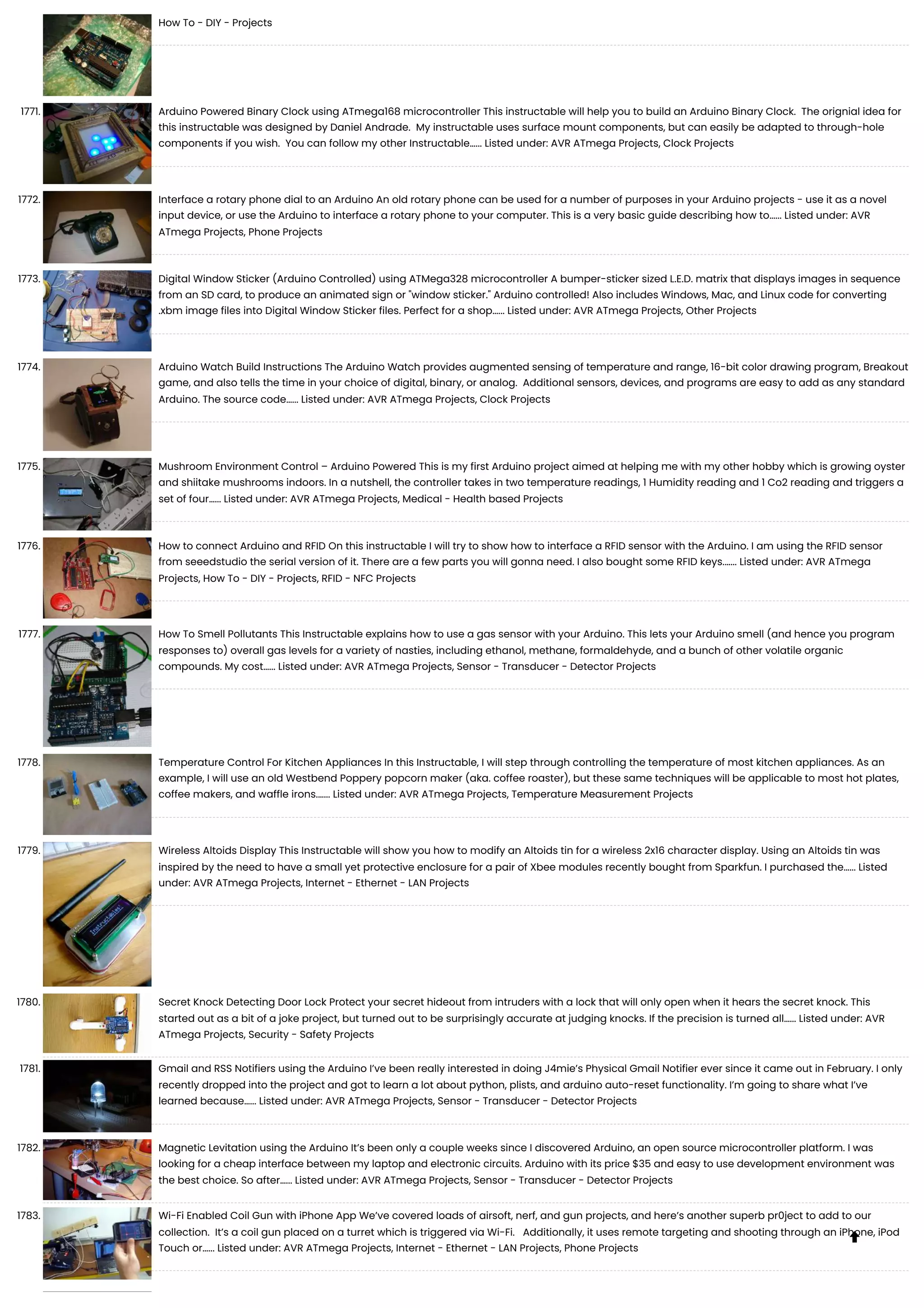 How To - DIY - Projects 1771. Arduino Powered Binary Clock using ATmega168 microcontroller This instructable will help you to build an Arduino Binary Clock. The orignial idea for this instructable was designed by Daniel Andrade. My instructable uses surface mount components, but can easily be adapted to through-hole components if you wish. You can follow my other Instructable…... Listed under: AVR ATmega Projects, Clock Projects 1772. Interface a rotary phone dial to an Arduino An old rotary phone can be used for a number of purposes in your Arduino projects - use it as a novel input device, or use the Arduino to interface a rotary phone to your computer. This is a very basic guide describing how to…... Listed under: AVR ATmega Projects, Phone Projects 1773. Digital Window Sticker (Arduino Controlled) using ATMega328 microcontroller A bumper-sticker sized L.E.D. matrix that displays images in sequence from an SD card, to produce an animated sign or "window sticker." Arduino controlled! Also includes Windows, Mac, and Linux code for converting .xbm image files into Digital Window Sticker files. Perfect for a shop…... Listed under: AVR ATmega Projects, Other Projects 1774. Arduino Watch Build Instructions The Arduino Watch provides augmented sensing of temperature and range, 16-bit color drawing program, Breakout game, and also tells the time in your choice of digital, binary, or analog. Additional sensors, devices, and programs are easy to add as any standard Arduino. The source code…... Listed under: AVR ATmega Projects, Clock Projects 1775. Mushroom Environment Control – Arduino Powered This is my first Arduino project aimed at helping me with my other hobby which is growing oyster and shiitake mushrooms indoors. In a nutshell, the controller takes in two temperature readings, 1 Humidity reading and 1 Co2 reading and triggers a set of four…... Listed under: AVR ATmega Projects, Medical - Health based Projects 1776. How to connect Arduino and RFID On this instructable I will try to show how to interface a RFID sensor with the Arduino. I am using the RFID sensor from seeedstudio the serial version of it. There are a few parts you will gonna need. I also bought some RFID keys.…... Listed under: AVR ATmega Projects, How To - DIY - Projects, RFID - NFC Projects 1777. How To Smell Pollutants This Instructable explains how to use a gas sensor with your Arduino. This lets your Arduino smell (and hence you program responses to) overall gas levels for a variety of nasties, including ethanol, methane, formaldehyde, and a bunch of other volatile organic compounds. My cost…... Listed under: AVR ATmega Projects, Sensor - Transducer - Detector Projects 1778. Temperature Control For Kitchen Appliances In this Instructable, I will step through controlling the temperature of most kitchen appliances. As an example, I will use an old Westbend Poppery popcorn maker (aka. coffee roaster), but these same techniques will be applicable to most hot plates, coffee makers, and waffle irons.…... Listed under: AVR ATmega Projects, Temperature Measurement Projects 1779. Wireless Altoids Display This Instructable will show you how to modify an Altoids tin for a wireless 2x16 character display. Using an Altoids tin was inspired by the need to have a small yet protective enclosure for a pair of Xbee modules recently bought from Sparkfun. I purchased the…... Listed under: AVR ATmega Projects, Internet - Ethernet - LAN Projects 1780. Secret Knock Detecting Door Lock Protect your secret hideout from intruders with a lock that will only open when it hears the secret knock. This started out as a bit of a joke project, but turned out to be surprisingly accurate at judging knocks. If the precision is turned all…... Listed under: AVR ATmega Projects, Security - Safety Projects 1781. Gmail and RSS Notifiers using the Arduino I’ve been really interested in doing J4mie’s Physical Gmail Notifier ever since it came out in February. I only recently dropped into the project and got to learn a lot about python, plists, and arduino auto-reset functionality. I’m going to share what I’ve learned because…... Listed under: AVR ATmega Projects, Sensor - Transducer - Detector Projects 1782. Magnetic Levitation using the Arduino It’s been only a couple weeks since I discovered Arduino, an open source microcontroller platform. I was looking for a cheap interface between my laptop and electronic circuits. Arduino with its price $35 and easy to use development environment was the best choice. So after…... Listed under: AVR ATmega Projects, Sensor - Transducer - Detector Projects 1783. Wi-Fi Enabled Coil Gun with iPhone App We’ve covered loads of airsoft, nerf, and gun projects, and here’s another superb pr0ject to add to our collection. It’s a coil gun placed on a turret which is triggered via Wi-Fi. Additionally, it uses remote targeting and shooting through an iPhone, iPod Touch or…... Listed under: AVR ATmega Projects, Internet - Ethernet - LAN Projects, Phone Projects  