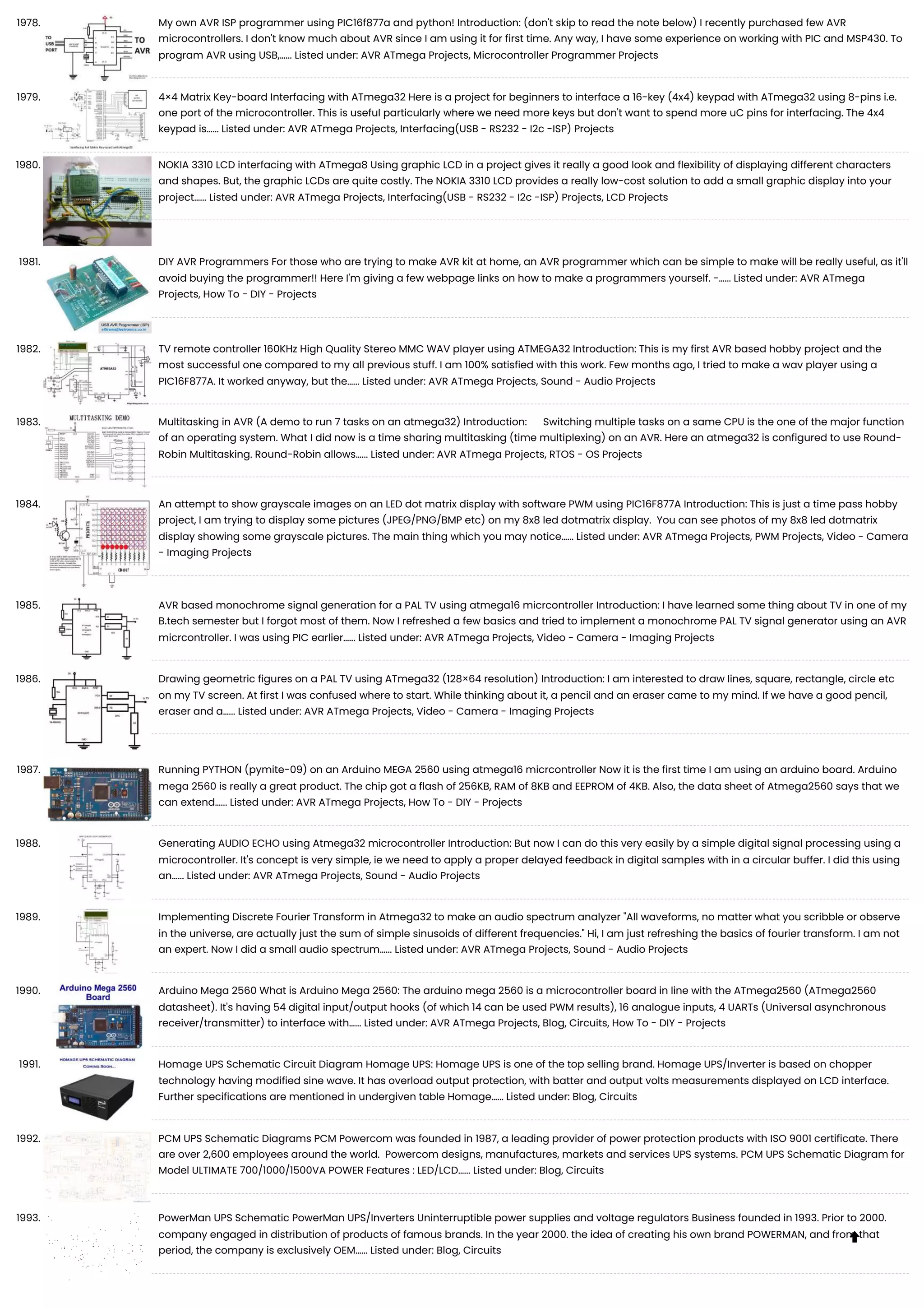 1978. My own AVR ISP programmer using PIC16f877a and python! Introduction: (don't skip to read the note below) I recently purchased few AVR microcontrollers. I don't know much about AVR since I am using it for first time. Any way, I have some experience on working with PIC and MSP430. To program AVR using USB,…... Listed under: AVR ATmega Projects, Microcontroller Programmer Projects 1979. 4×4 Matrix Key-board Interfacing with ATmega32 Here is a project for beginners to interface a 16-key (4x4) keypad with ATmega32 using 8-pins i.e. one port of the microcontroller. This is useful particularly where we need more keys but don't want to spend more uC pins for interfacing. The 4x4 keypad is…... Listed under: AVR ATmega Projects, Interfacing(USB - RS232 - I2c -ISP) Projects 1980. NOKIA 3310 LCD interfacing with ATmega8 Using graphic LCD in a project gives it really a good look and flexibility of displaying different characters and shapes. But, the graphic LCDs are quite costly. The NOKIA 3310 LCD provides a really low-cost solution to add a small graphic display into your project…... Listed under: AVR ATmega Projects, Interfacing(USB - RS232 - I2c -ISP) Projects, LCD Projects 1981. DIY AVR Programmers For those who are trying to make AVR kit at home, an AVR programmer which can be simple to make will be really useful, as it'll avoid buying the programmer!! Here I'm giving a few webpage links on how to make a programmers yourself. -…... Listed under: AVR ATmega Projects, How To - DIY - Projects 1982. TV remote controller 160KHz High Quality Stereo MMC WAV player using ATMEGA32 Introduction: This is my first AVR based hobby project and the most successful one compared to my all previous stuff. I am 100% satisfied with this work. Few months ago, I tried to make a wav player using a PIC16F877A. It worked anyway, but the…... Listed under: AVR ATmega Projects, Sound - Audio Projects 1983. Multitasking in AVR (A demo to run 7 tasks on an atmega32) Introduction: Switching multiple tasks on a same CPU is the one of the major function of an operating system. What I did now is a time sharing multitasking (time multiplexing) on an AVR. Here an atmega32 is configured to use Round- Robin Multitasking. Round-Robin allows…... Listed under: AVR ATmega Projects, RTOS - OS Projects 1984. An attempt to show grayscale images on an LED dot matrix display with software PWM using PIC16F877A Introduction: This is just a time pass hobby project, I am trying to display some pictures (JPEG/PNG/BMP etc) on my 8x8 led dotmatrix display. You can see photos of my 8x8 led dotmatrix display showing some grayscale pictures. The main thing which you may notice…... Listed under: AVR ATmega Projects, PWM Projects, Video - Camera - Imaging Projects 1985. AVR based monochrome signal generation for a PAL TV using atmega16 micrcontroller Introduction: I have learned some thing about TV in one of my B.tech semester but I forgot most of them. Now I refreshed a few basics and tried to implement a monochrome PAL TV signal generator using an AVR micrcontroller. I was using PIC earlier…... Listed under: AVR ATmega Projects, Video - Camera - Imaging Projects 1986. Drawing geometric figures on a PAL TV using ATmega32 (128×64 resolution) Introduction: I am interested to draw lines, square, rectangle, circle etc on my TV screen. At first I was confused where to start. While thinking about it, a pencil and an eraser came to my mind. If we have a good pencil, eraser and a…... Listed under: AVR ATmega Projects, Video - Camera - Imaging Projects 1987. Running PYTHON (pymite-09) on an Arduino MEGA 2560 using atmega16 micrcontroller Now it is the first time I am using an arduino board. Arduino mega 2560 is really a great product. The chip got a flash of 256KB, RAM of 8KB and EEPROM of 4KB. Also, the data sheet of Atmega2560 says that we can extend…... Listed under: AVR ATmega Projects, How To - DIY - Projects 1988. Generating AUDIO ECHO using Atmega32 microcontroller Introduction: But now I can do this very easily by a simple digital signal processing using a microcontroller. It's concept is very simple, ie we need to apply a proper delayed feedback in digital samples with in a circular buffer. I did this using an…... Listed under: AVR ATmega Projects, Sound - Audio Projects 1989. Implementing Discrete Fourier Transform in Atmega32 to make an audio spectrum analyzer "All waveforms, no matter what you scribble or observe in the universe, are actually just the sum of simple sinusoids of different frequencies." Hi, I am just refreshing the basics of fourier transform. I am not an expert. Now I did a small audio spectrum…... Listed under: AVR ATmega Projects, Sound - Audio Projects 1990. Arduino Mega 2560 What is Arduino Mega 2560: The arduino mega 2560 is a microcontroller board in line with the ATmega2560 (ATmega2560 datasheet). It's having 54 digital input/output hooks (of which 14 can be used PWM results), 16 analogue inputs, 4 UARTs (Universal asynchronous receiver/transmitter) to interface with…... Listed under: AVR ATmega Projects, Blog, Circuits, How To - DIY - Projects 1991. Homage UPS Schematic Circuit Diagram Homage UPS: Homage UPS is one of the top selling brand. Homage UPS/Inverter is based on chopper technology having modified sine wave. It has overload output protection, with batter and output volts measurements displayed on LCD interface. Further specifications are mentioned in undergiven table Homage…... Listed under: Blog, Circuits 1992. PCM UPS Schematic Diagrams PCM Powercom was founded in 1987, a leading provider of power protection products with ISO 9001 certificate. There are over 2,600 employees around the world. Powercom designs, manufactures, markets and services UPS systems. PCM UPS Schematic Diagram for Model ULTIMATE 700/1000/1500VA POWER Features : LED/LCD…... Listed under: Blog, Circuits 1993. PowerMan UPS Schematic PowerMan UPS/Inverters Uninterruptible power supplies and voltage regulators Business founded in 1993. Prior to 2000. company engaged in distribution of products of famous brands. In the year 2000. the idea of ​ ​ creating his own brand POWERMAN, and from that period, the company is exclusively OEM…... Listed under: Blog, Circuits  