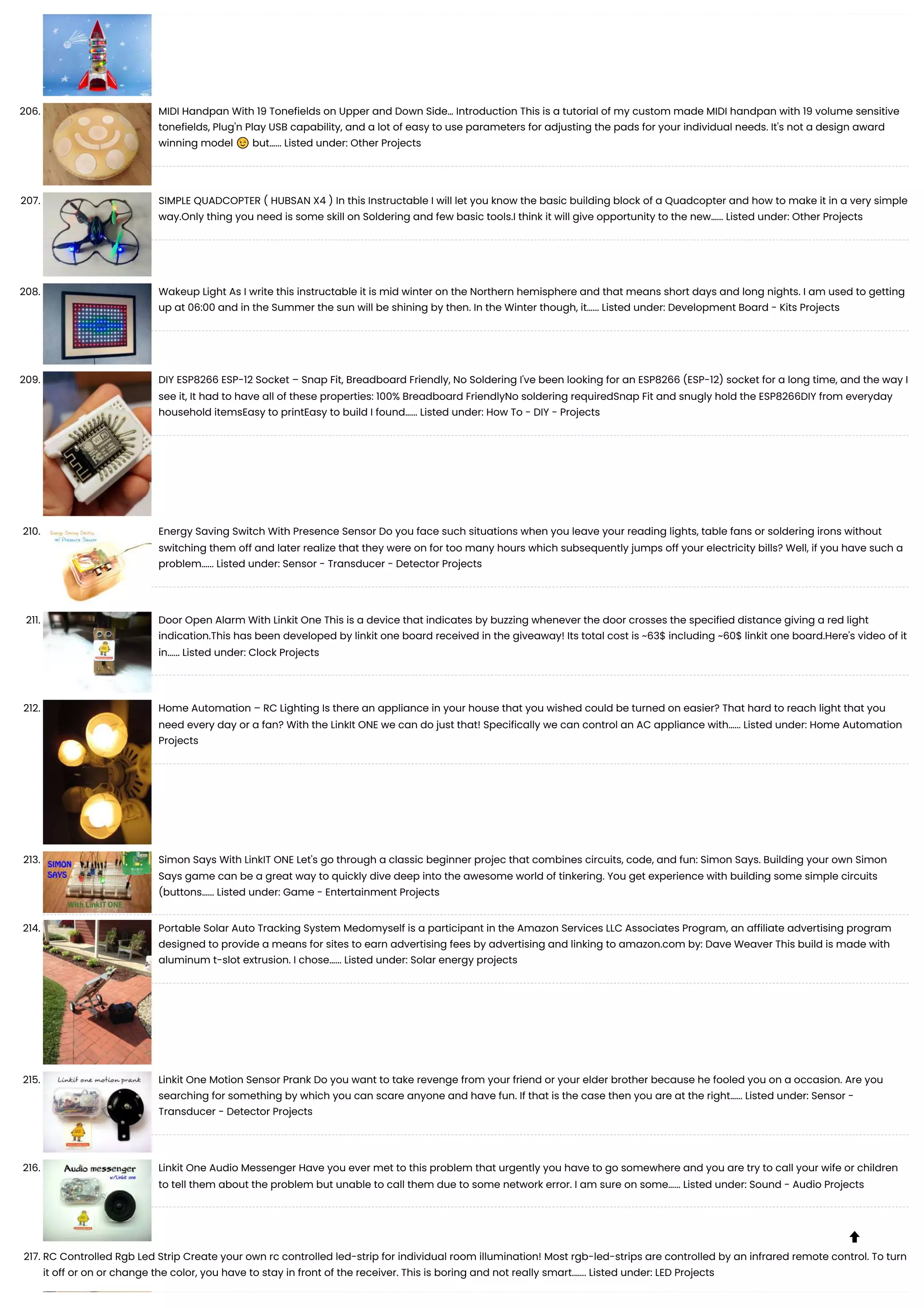 206. MIDI Handpan With 19 Tonefields on Upper and Down Side… Introduction This is a tutorial of my custom made MIDI handpan with 19 volume sensitive tonefields, Plug'n Play USB capability, and a lot of easy to use parameters for adjusting the pads for your individual needs. It's not a design award winning model 😉 but…... Listed under: Other Projects 207. SIMPLE QUADCOPTER ( HUBSAN X4 ) In this Instructable I will let you know the basic building block of a Quadcopter and how to make it in a very simple way.Only thing you need is some skill on Soldering and few basic tools.I think it will give opportunity to the new…... Listed under: Other Projects 208. Wakeup Light As I write this instructable it is mid winter on the Northern hemisphere and that means short days and long nights. I am used to getting up at 06:00 and in the Summer the sun will be shining by then. In the Winter though, it…... Listed under: Development Board - Kits Projects 209. DIY ESP8266 ESP-12 Socket – Snap Fit, Breadboard Friendly, No Soldering I've been looking for an ESP8266 (ESP-12) socket for a long time, and the way I see it, It had to have all of these properties: 100% Breadboard FriendlyNo soldering requiredSnap Fit and snugly hold the ESP8266DIY from everyday household itemsEasy to printEasy to build I found…... Listed under: How To - DIY - Projects 210. Energy Saving Switch With Presence Sensor Do you face such situations when you leave your reading lights, table fans or soldering irons without switching them off and later realize that they were on for too many hours which subsequently jumps off your electricity bills? Well, if you have such a problem…... Listed under: Sensor - Transducer - Detector Projects 211. Door Open Alarm With Linkit One This is a device that indicates by buzzing whenever the door crosses the specified distance giving a red light indication.This has been developed by linkit one board received in the giveaway! Its total cost is ~63$ including ~60$ linkit one board.Here's video of it in…... Listed under: Clock Projects 212. Home Automation – RC Lighting Is there an appliance in your house that you wished could be turned on easier? That hard to reach light that you need every day or a fan? With the LinkIt ONE we can do just that! Specifically we can control an AC appliance with…... Listed under: Home Automation Projects 213. Simon Says With LinkIT ONE Let's go through a classic beginner projec that combines circuits, code, and fun: Simon Says. Building your own Simon Says game can be a great way to quickly dive deep into the awesome world of tinkering. You get experience with building some simple circuits (buttons…... Listed under: Game - Entertainment Projects 214. Portable Solar Auto Tracking System Medomyself is a participant in the Amazon Services LLC Associates Program, an affiliate advertising program designed to provide a means for sites to earn advertising fees by advertising and linking to amazon.com by: Dave Weaver This build is made with aluminum t-slot extrusion. I chose…... Listed under: Solar energy projects 215. Linkit One Motion Sensor Prank Do you want to take revenge from your friend or your elder brother because he fooled you on a occasion. Are you searching for something by which you can scare anyone and have fun. If that is the case then you are at the right…... Listed under: Sensor - Transducer - Detector Projects 216. Linkit One Audio Messenger Have you ever met to this problem that urgently you have to go somewhere and you are try to call your wife or children to tell them about the problem but unable to call them due to some network error. I am sure on some…... Listed under: Sound - Audio Projects 217. RC Controlled Rgb Led Strip Create your own rc controlled led-strip for individual room illumination! Most rgb-led-strips are controlled by an infrared remote control. To turn it off or on or change the color, you have to stay in front of the receiver. This is boring and not really smart.…... Listed under: LED Projects  