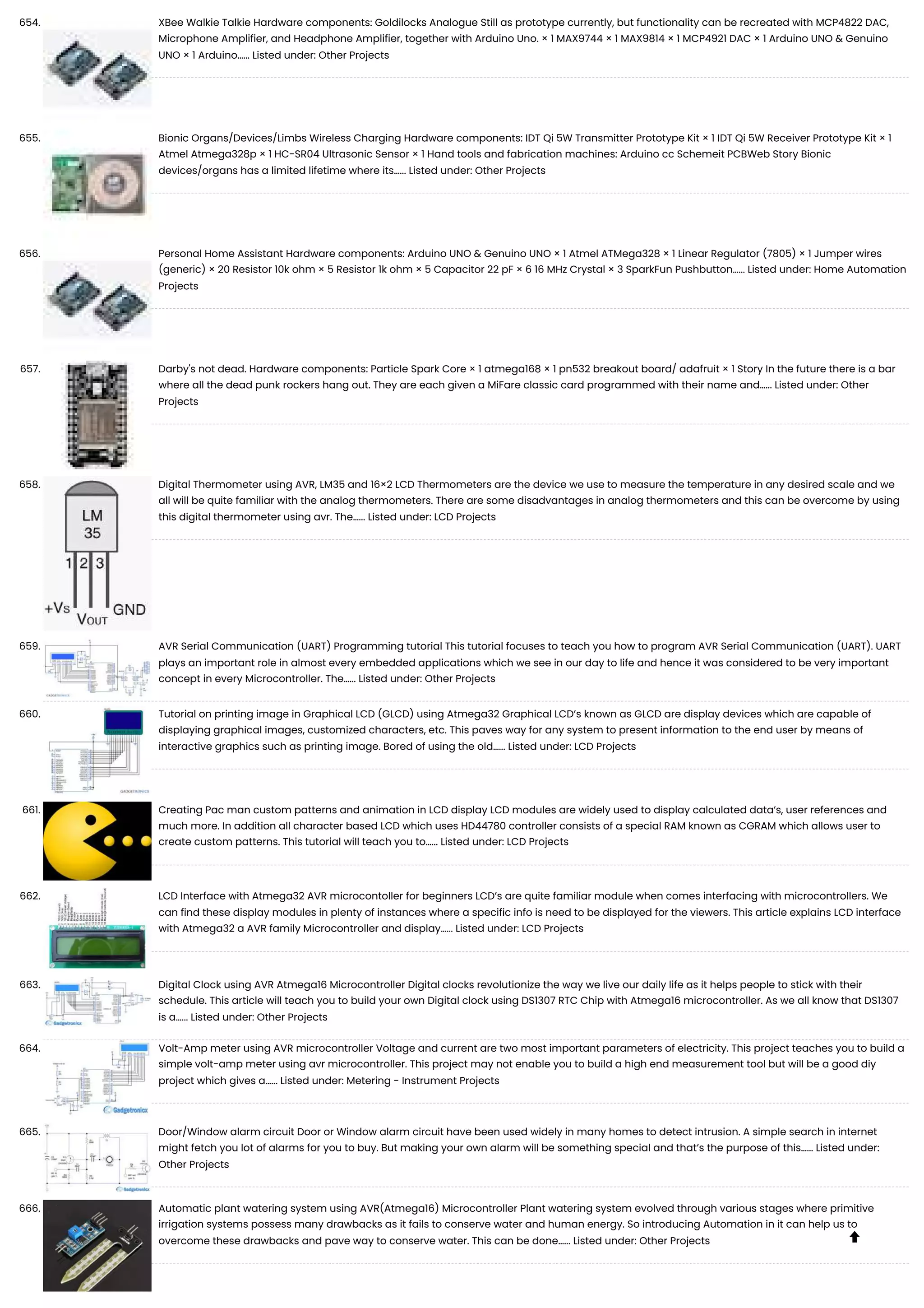 654. XBee Walkie Talkie Hardware components: Goldilocks Analogue Still as prototype currently, but functionality can be recreated with MCP4822 DAC, Microphone Amplifier, and Headphone Amplifier, together with Arduino Uno. × 1 MAX9744 × 1 MAX9814 × 1 MCP4921 DAC × 1 Arduino UNO & Genuino UNO × 1 Arduino…... Listed under: Other Projects 655. Bionic Organs/Devices/Limbs Wireless Charging Hardware components: IDT Qi 5W Transmitter Prototype Kit × 1 IDT Qi 5W Receiver Prototype Kit × 1 Atmel Atmega328p × 1 HC-SR04 Ultrasonic Sensor × 1 Hand tools and fabrication machines: Arduino cc Schemeit PCBWeb Story Bionic devices/organs has a limited lifetime where its…... Listed under: Other Projects 656. Personal Home Assistant Hardware components: Arduino UNO & Genuino UNO × 1 Atmel ATMega328 × 1 Linear Regulator (7805) × 1 Jumper wires (generic) × 20 Resistor 10k ohm × 5 Resistor 1k ohm × 5 Capacitor 22 pF × 6 16 MHz Crystal × 3 SparkFun Pushbutton…... Listed under: Home Automation Projects 657. Darby's not dead. Hardware components: Particle Spark Core × 1 atmega168 × 1 pn532 breakout board/ adafruit × 1 Story In the future there is a bar where all the dead punk rockers hang out. They are each given a MiFare classic card programmed with their name and…... Listed under: Other Projects 658. Digital Thermometer using AVR, LM35 and 16×2 LCD Thermometers are the device we use to measure the temperature in any desired scale and we all will be quite familiar with the analog thermometers. There are some disadvantages in analog thermometers and this can be overcome by using this digital thermometer using avr. The…... Listed under: LCD Projects 659. AVR Serial Communication (UART) Programming tutorial This tutorial focuses to teach you how to program AVR Serial Communication (UART). UART plays an important role in almost every embedded applications which we see in our day to life and hence it was considered to be very important concept in every Microcontroller. The…... Listed under: Other Projects 660. Tutorial on printing image in Graphical LCD (GLCD) using Atmega32 Graphical LCD’s known as GLCD are display devices which are capable of displaying graphical images, customized characters, etc. This paves way for any system to present information to the end user by means of interactive graphics such as printing image. Bored of using the old…... Listed under: LCD Projects 661. Creating Pac man custom patterns and animation in LCD display LCD modules are widely used to display calculated data’s, user references and much more. In addition all character based LCD which uses HD44780 controller consists of a special RAM known as CGRAM which allows user to create custom patterns. This tutorial will teach you to…... Listed under: LCD Projects 662. LCD Interface with Atmega32 AVR microcontoller for beginners LCD’s are quite familiar module when comes interfacing with microcontrollers. We can find these display modules in plenty of instances where a specific info is need to be displayed for the viewers. This article explains LCD interface with Atmega32 a AVR family Microcontroller and display…... Listed under: LCD Projects 663. Digital Clock using AVR Atmega16 Microcontroller Digital clocks revolutionize the way we live our daily life as it helps people to stick with their schedule. This article will teach you to build your own Digital clock using DS1307 RTC Chip with Atmega16 microcontroller. As we all know that DS1307 is a…... Listed under: Other Projects 664. Volt-Amp meter using AVR microcontroller Voltage and current are two most important parameters of electricity. This project teaches you to build a simple volt-amp meter using avr microcontroller. This project may not enable you to build a high end measurement tool but will be a good diy project which gives a…... Listed under: Metering - Instrument Projects 665. Door/Window alarm circuit Door or Window alarm circuit have been used widely in many homes to detect intrusion. A simple search in internet might fetch you lot of alarms for you to buy. But making your own alarm will be something special and that’s the purpose of this…... Listed under: Other Projects 666. Automatic plant watering system using AVR(Atmega16) Microcontroller Plant watering system evolved through various stages where primitive irrigation systems possess many drawbacks as it fails to conserve water and human energy. So introducing Automation in it can help us to overcome these drawbacks and pave way to conserve water. This can be done…... Listed under: Other Projects  