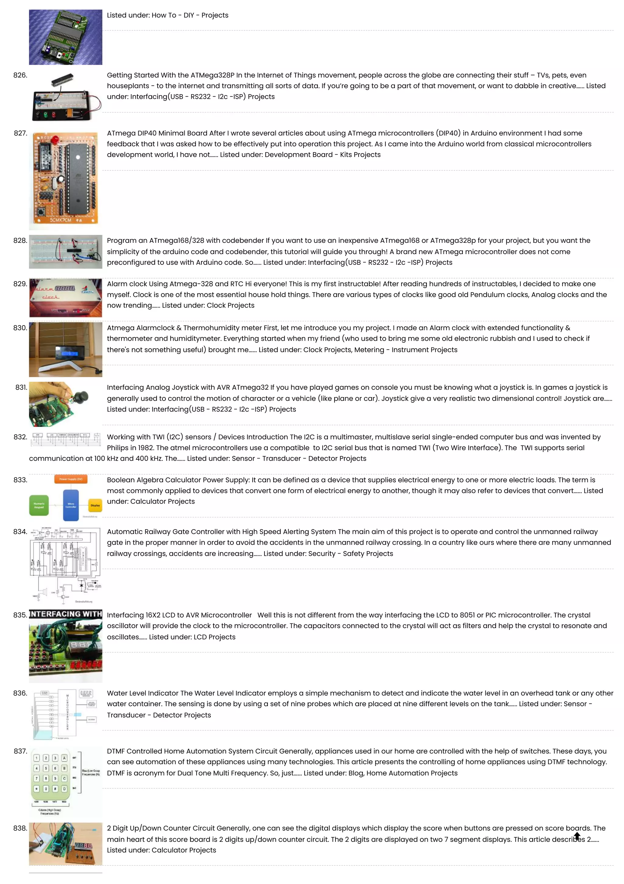 Listed under: How To - DIY - Projects 826. Getting Started With the ATMega328P In the Internet of Things movement, people across the globe are connecting their stuff – TVs, pets, even houseplants - to the internet and transmitting all sorts of data. If you’re going to be a part of that movement, or want to dabble in creative…... Listed under: Interfacing(USB - RS232 - I2c -ISP) Projects 827. ATmega DIP40 Minimal Board After I wrote several articles about using ATmega microcontrollers (DIP40) in Arduino environment I had some feedback that I was asked how to be effectively put into operation this project. As I came into the Arduino world from classical microcontrollers development world, I have not…... Listed under: Development Board - Kits Projects 828. Program an ATmega168/328 with codebender If you want to use an inexpensive ATmega168 or ATmega328p for your project, but you want the simplicity of the arduino code and codebender, this tutorial will guide you through! A brand new ATmega microcontroller does not come preconfigured to use with Arduino code. So…... Listed under: Interfacing(USB - RS232 - I2c -ISP) Projects 829. Alarm clock Using Atmega-328 and RTC Hi everyone! This is my first instructable! After reading hundreds of instructables, I decided to make one myself. Clock is one of the most essential house hold things. There are various types of clocks like good old Pendulum clocks, Analog clocks and the now trending…... Listed under: Clock Projects 830. Atmega Alarmclock & Thermohumidity meter First, let me introduce you my project. I made an Alarm clock with extended functionality & thermometer and humiditymeter. Everything started when my friend (who used to bring me some old electronic rubbish and I used to check if there's not something useful) brought me…... Listed under: Clock Projects, Metering - Instrument Projects 831. Interfacing Analog Joystick with AVR ATmega32 If you have played games on console you must be knowing what a joystick is. In games a joystick is generally used to control the motion of character or a vehicle (like plane or car). Joystick give a very realistic two dimensional control! Joystick are…... Listed under: Interfacing(USB - RS232 - I2c -ISP) Projects 832. Working with TWI (I2C) sensors / Devices Introduction The I2C is a multimaster, multislave serial single-ended computer bus and was invented by Philips in 1982. The atmel microcontrollers use a compatible to I2C serial bus that is named TWI (Two Wire Interface). The TWI supports serial communication at 100 kHz and 400 kHz. The…... Listed under: Sensor - Transducer - Detector Projects 833. Boolean Algebra Calculator Power Supply: It can be defined as a device that supplies electrical energy to one or more electric loads. The term is most commonly applied to devices that convert one form of electrical energy to another, though it may also refer to devices that convert…... Listed under: Calculator Projects 834. Automatic Railway Gate Controller with High Speed Alerting System The main aim of this project is to operate and control the unmanned railway gate in the proper manner in order to avoid the accidents in the unmanned railway crossing. In a country like ours where there are many unmanned railway crossings, accidents are increasing…... Listed under: Security - Safety Projects 835. Interfacing 16X2 LCD to AVR Microcontroller Well this is not different from the way interfacing the LCD to 8051 or PIC microcontroller. The crystal oscillator will provide the clock to the microcontroller. The capacitors connected to the crystal will act as filters and help the crystal to resonate and oscillates…... Listed under: LCD Projects 836. Water Level Indicator The Water Level Indicator employs a simple mechanism to detect and indicate the water level in an overhead tank or any other water container. The sensing is done by using a set of nine probes which are placed at nine different levels on the tank…... Listed under: Sensor - Transducer - Detector Projects 837. DTMF Controlled Home Automation System Circuit Generally, appliances used in our home are controlled with the help of switches. These days, you can see automation of these appliances using many technologies. This article presents the controlling of home appliances using DTMF technology. DTMF is acronym for Dual Tone Multi Frequency. So, just…... Listed under: Blog, Home Automation Projects 838. 2 Digit Up/Down Counter Circuit Generally, one can see the digital displays which display the score when buttons are pressed on score boards. The main heart of this score board is 2 digits up/down counter circuit. The 2 digits are displayed on two 7 segment displays. This article describes 2…... Listed under: Calculator Projects  