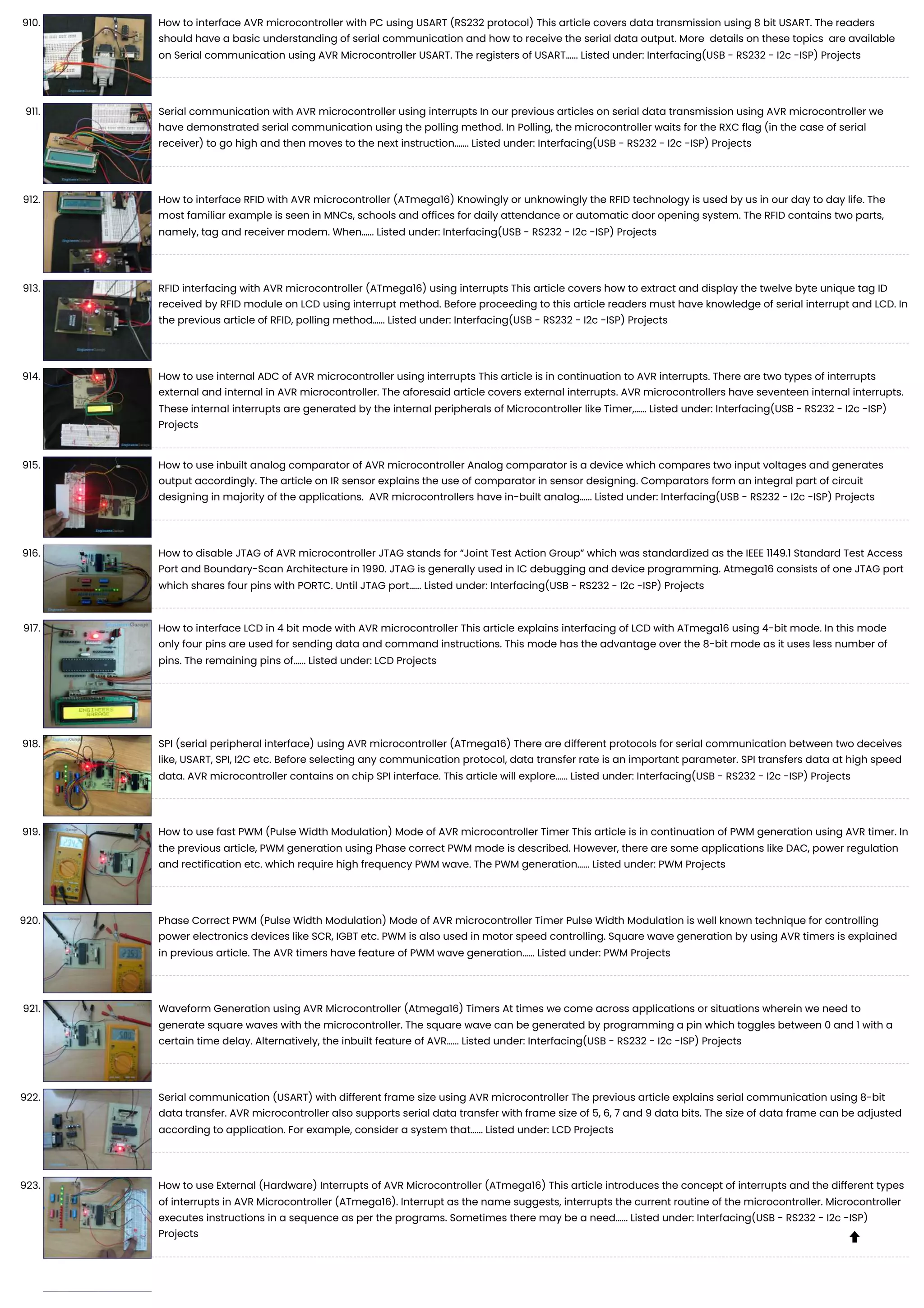 910. How to interface AVR microcontroller with PC using USART (RS232 protocol) This article covers data transmission using 8 bit USART. The readers should have a basic understanding of serial communication and how to receive the serial data output. More details on these topics are available on Serial communication using AVR Microcontroller USART. The registers of USART…... Listed under: Interfacing(USB - RS232 - I2c -ISP) Projects 911. Serial communication with AVR microcontroller using interrupts In our previous articles on serial data transmission using AVR microcontroller we have demonstrated serial communication using the polling method. In Polling, the microcontroller waits for the RXC flag (in the case of serial receiver) to go high and then moves to the next instruction.…... Listed under: Interfacing(USB - RS232 - I2c -ISP) Projects 912. How to interface RFID with AVR microcontroller (ATmega16) Knowingly or unknowingly the RFID technology is used by us in our day to day life. The most familiar example is seen in MNCs, schools and offices for daily attendance or automatic door opening system. The RFID contains two parts, namely, tag and receiver modem. When…... Listed under: Interfacing(USB - RS232 - I2c -ISP) Projects 913. RFID interfacing with AVR microcontroller (ATmega16) using interrupts This article covers how to extract and display the twelve byte unique tag ID received by RFID module on LCD using interrupt method. Before proceeding to this article readers must have knowledge of serial interrupt and LCD. In the previous article of RFID, polling method…... Listed under: Interfacing(USB - RS232 - I2c -ISP) Projects 914. How to use internal ADC of AVR microcontroller using interrupts This article is in continuation to AVR interrupts. There are two types of interrupts external and internal in AVR microcontroller. The aforesaid article covers external interrupts. AVR microcontrollers have seventeen internal interrupts. These internal interrupts are generated by the internal peripherals of Microcontroller like Timer,…... Listed under: Interfacing(USB - RS232 - I2c -ISP) Projects 915. How to use inbuilt analog comparator of AVR microcontroller Analog comparator is a device which compares two input voltages and generates output accordingly. The article on IR sensor explains the use of comparator in sensor designing. Comparators form an integral part of circuit designing in majority of the applications. AVR microcontrollers have in-built analog…... Listed under: Interfacing(USB - RS232 - I2c -ISP) Projects 916. How to disable JTAG of AVR microcontroller JTAG stands for “Joint Test Action Group” which was standardized as the IEEE 1149.1 Standard Test Access Port and Boundary-Scan Architecture in 1990. JTAG is generally used in IC debugging and device programming. Atmega16 consists of one JTAG port which shares four pins with PORTC. Until JTAG port…... Listed under: Interfacing(USB - RS232 - I2c -ISP) Projects 917. How to interface LCD in 4 bit mode with AVR microcontroller This article explains interfacing of LCD with ATmega16 using 4-bit mode. In this mode only four pins are used for sending data and command instructions. This mode has the advantage over the 8-bit mode as it uses less number of pins. The remaining pins of…... Listed under: LCD Projects 918. SPI (serial peripheral interface) using AVR microcontroller (ATmega16) There are different protocols for serial communication between two deceives like, USART, SPI, I2C etc. Before selecting any communication protocol, data transfer rate is an important parameter. SPI transfers data at high speed data. AVR microcontroller contains on chip SPI interface. This article will explore…... Listed under: Interfacing(USB - RS232 - I2c -ISP) Projects 919. How to use fast PWM (Pulse Width Modulation) Mode of AVR microcontroller Timer This article is in continuation of PWM generation using AVR timer. In the previous article, PWM generation using Phase correct PWM mode is described. However, there are some applications like DAC, power regulation and rectification etc. which require high frequency PWM wave. The PWM generation…... Listed under: PWM Projects 920. Phase Correct PWM (Pulse Width Modulation) Mode of AVR microcontroller Timer Pulse Width Modulation is well known technique for controlling power electronics devices like SCR, IGBT etc. PWM is also used in motor speed controlling. Square wave generation by using AVR timers is explained in previous article. The AVR timers have feature of PWM wave generation…... Listed under: PWM Projects 921. Waveform Generation using AVR Microcontroller (Atmega16) Timers At times we come across applications or situations wherein we need to generate square waves with the microcontroller. The square wave can be generated by programming a pin which toggles between 0 and 1 with a certain time delay. Alternatively, the inbuilt feature of AVR…... Listed under: Interfacing(USB - RS232 - I2c -ISP) Projects 922. Serial communication (USART) with different frame size using AVR microcontroller The previous article explains serial communication using 8-bit data transfer. AVR microcontroller also supports serial data transfer with frame size of 5, 6, 7 and 9 data bits. The size of data frame can be adjusted according to application. For example, consider a system that…... Listed under: LCD Projects 923. How to use External (Hardware) Interrupts of AVR Microcontroller (ATmega16) This article introduces the concept of interrupts and the different types of interrupts in AVR Microcontroller (ATmega16). Interrupt as the name suggests, interrupts the current routine of the microcontroller. Microcontroller executes instructions in a sequence as per the programs. Sometimes there may be a need…... Listed under: Interfacing(USB - RS232 - I2c -ISP) Projects  
