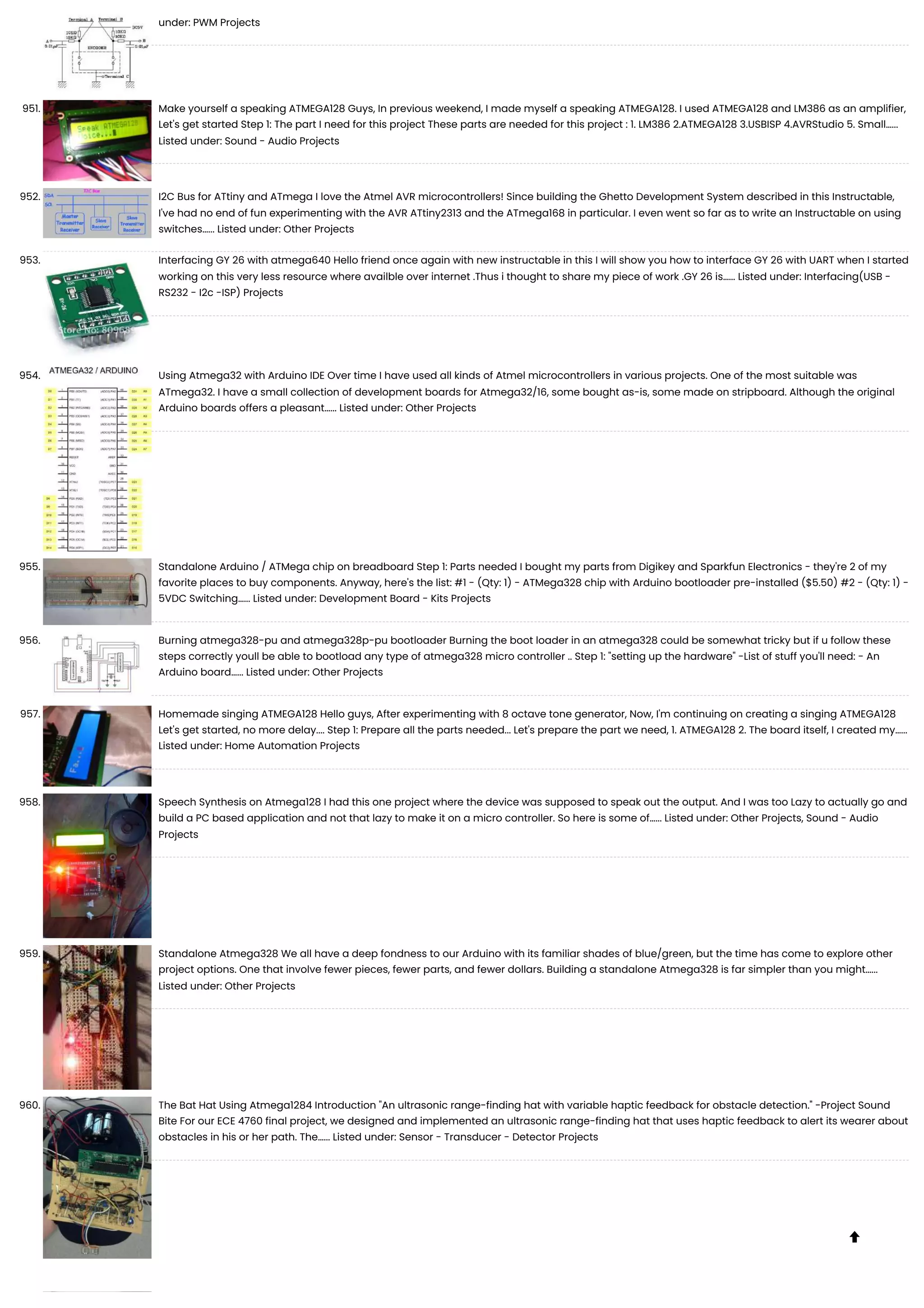 under: PWM Projects 951. Make yourself a speaking ATMEGA128 Guys, In previous weekend, I made myself a speaking ATMEGA128. I used ATMEGA128 and LM386 as an amplifier, Let's get started Step 1: The part I need for this project These parts are needed for this project : 1. LM386 2.ATMEGA128 3.USBISP 4.AVRStudio 5. Small…... Listed under: Sound - Audio Projects 952. I2C Bus for ATtiny and ATmega I love the Atmel AVR microcontrollers! Since building the Ghetto Development System described in this Instructable, I've had no end of fun experimenting with the AVR ATtiny2313 and the ATmega168 in particular. I even went so far as to write an Instructable on using switches…... Listed under: Other Projects 953. Interfacing GY 26 with atmega640 Hello friend once again with new instructable in this I will show you how to interface GY 26 with UART when I started working on this very less resource where availble over internet .Thus i thought to share my piece of work .GY 26 is…... Listed under: Interfacing(USB - RS232 - I2c -ISP) Projects 954. Using Atmega32 with Arduino IDE Over time I have used all kinds of Atmel microcontrollers in various projects. One of the most suitable was ATmega32. I have a small collection of development boards for Atmega32/16, some bought as-is, some made on stripboard. Although the original Arduino boards offers a pleasant…... Listed under: Other Projects 955. Standalone Arduino / ATMega chip on breadboard Step 1: Parts needed I bought my parts from Digikey and Sparkfun Electronics - they're 2 of my favorite places to buy components. Anyway, here's the list: #1 - (Qty: 1) - ATMega328 chip with Arduino bootloader pre-installed ($5.50) #2 - (Qty: 1) - 5VDC Switching…... Listed under: Development Board - Kits Projects 956. Burning atmega328-pu and atmega328p-pu bootloader Burning the boot loader in an atmega328 could be somewhat tricky but if u follow these steps correctly youll be able to bootload any type of atmega328 micro controller .. Step 1: "setting up the hardware" -List of stuff you'll need: - An Arduino board…... Listed under: Other Projects 957. Homemade singing ATMEGA128 Hello guys, After experimenting with 8 octave tone generator, Now, I'm continuing on creating a singing ATMEGA128 Let's get started, no more delay.... Step 1: Prepare all the parts needed... Let's prepare the part we need, 1. ATMEGA128 2. The board itself, I created my…... Listed under: Home Automation Projects 958. Speech Synthesis on Atmega128 I had this one project where the device was supposed to speak out the output. And I was too Lazy to actually go and build a PC based application and not that lazy to make it on a micro controller. So here is some of…... Listed under: Other Projects, Sound - Audio Projects 959. Standalone Atmega328 We all have a deep fondness to our Arduino with its familiar shades of blue/green, but the time has come to explore other project options. One that involve fewer pieces, fewer parts, and fewer dollars. Building a standalone Atmega328 is far simpler than you might…... Listed under: Other Projects 960. The Bat Hat Using Atmega1284 Introduction "An ultrasonic range-finding hat with variable haptic feedback for obstacle detection." -Project Sound Bite For our ECE 4760 final project, we designed and implemented an ultrasonic range-finding hat that uses haptic feedback to alert its wearer about obstacles in his or her path. The…... Listed under: Sensor - Transducer - Detector Projects  