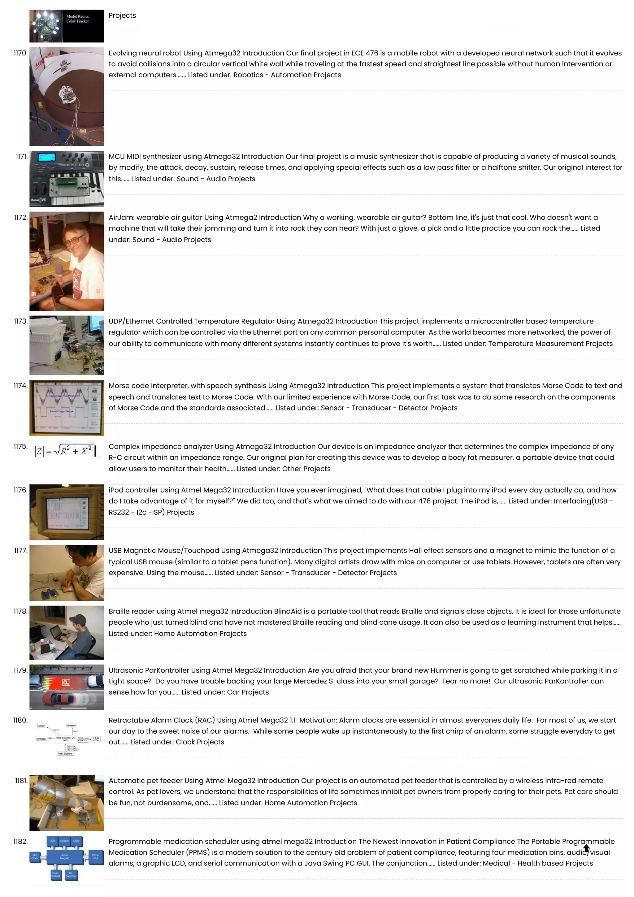 Projects 1170. Evolving neural robot Using Atmega32 Introduction Our final project in ECE 476 is a mobile robot with a developed neural network such that it evolves to avoid collisions into a circular vertical white wall while traveling at the fastest speed and straightest line possible without human intervention or external computers.…... Listed under: Robotics - Automation Projects 1171. MCU MIDI synthesizer using Atmega32 Introduction Our final project is a music synthesizer that is capable of producing a variety of musical sounds, by modify, the attack, decay, sustain, release times, and applying special effects such as a low pass filter or a halftone shifter. Our original interest for this…... Listed under: Sound - Audio Projects 1172. AirJam: wearable air guitar Using Atmega2 Introduction Why a working, wearable air guitar? Bottom line, it's just that cool. Who doesn't want a machine that will take their jamming and turn it into rock they can hear? With just a glove, a pick and a little practice you can rock the…... Listed under: Sound - Audio Projects 1173. UDP/Ethernet Controlled Temperature Regulator Using Atmega32 Introduction This project implements a microcontroller based temperature regulator which can be controlled via the Ethernet port on any common personal computer. As the world becomes more networked, the power of our ability to communicate with many different systems instantly continues to prove it's worth…... Listed under: Temperature Measurement Projects 1174. Morse code interpreter, with speech synthesis Using Atmega32 Introduction This project implements a system that translates Morse Code to text and speech and translates text to Morse Code. With our limited experience with Morse Code, our first task was to do some research on the components of Morse Code and the standards associated…... Listed under: Sensor - Transducer - Detector Projects 1175. Complex impedance analyzer Using Atmega32 Introduction Our device is an impedance analyzer that determines the complex impedance of any R-C circuit within an impedance range. Our original plan for creating this device was to develop a body fat measurer, a portable device that could allow users to monitor their health…... Listed under: Other Projects 1176. iPod controller Using Atmel Mega32 Introduction Have you ever imagined, "What does that cable I plug into my iPod every day actually do, and how do I take advantage of it for myself?" We did too, and that's what we aimed to do with our 476 project. The iPod is,…... Listed under: Interfacing(USB - RS232 - I2c -ISP) Projects 1177. USB Magnetic Mouse/Touchpad Using Atmega32 Introduction This project implements Hall effect sensors and a magnet to mimic the function of a typical USB mouse (similar to a tablet pens function). Many digital artists draw with mice on computer or use tablets. However, tablets are often very expensive. Using the mouse…... Listed under: Sensor - Transducer - Detector Projects 1178. Braille reader using Atmel mega32 Introduction BlindAid is a portable tool that reads Braille and signals close objects. It is ideal for those unfortunate people who just turned blind and have not mastered Braille reading and blind cane usage. It can also be used as a learning instrument that helps…... Listed under: Home Automation Projects 1179. Ultrasonic ParKontroller Using Atmel Mega32 Introduction Are you afraid that your brand new Hummer is going to get scratched while parking it in a tight space? Do you have trouble backing your large Mercedez S-class into your small garage? Fear no more! Our ultrasonic ParKontroller can sense how far you…... Listed under: Car Projects 1180. Retractable Alarm Clock (RAC) Using Atmel Mega32 1.1 Motivation: Alarm clocks are essential in almost everyones daily life. For most of us, we start our day to the sweet noise of our alarms. While some people wake up instantaneously to the first chirp of an alarm, some struggle everyday to get out…... Listed under: Clock Projects 1181. Automatic pet feeder Using Atmel Mega32 Introduction Our project is an automated pet feeder that is controlled by a wireless infra-red remote control. As pet lovers, we understand that the responsibilities of life sometimes inhibit pet owners from properly caring for their pets. Pet care should be fun, not burdensome, and…... Listed under: Home Automation Projects 1182. Programmable medication scheduler using atmel mega32 Introduction The Newest Innovation in Patient Compliance The Portable Programmable Medication Scheduler (PPMS) is a modern solution to the century old problem of patient compliance, featuring four medication bins, audio/visual alarms, a graphic LCD, and serial communication with a Java Swing PC GUI. The conjunction…... Listed under: Medical - Health based Projects  