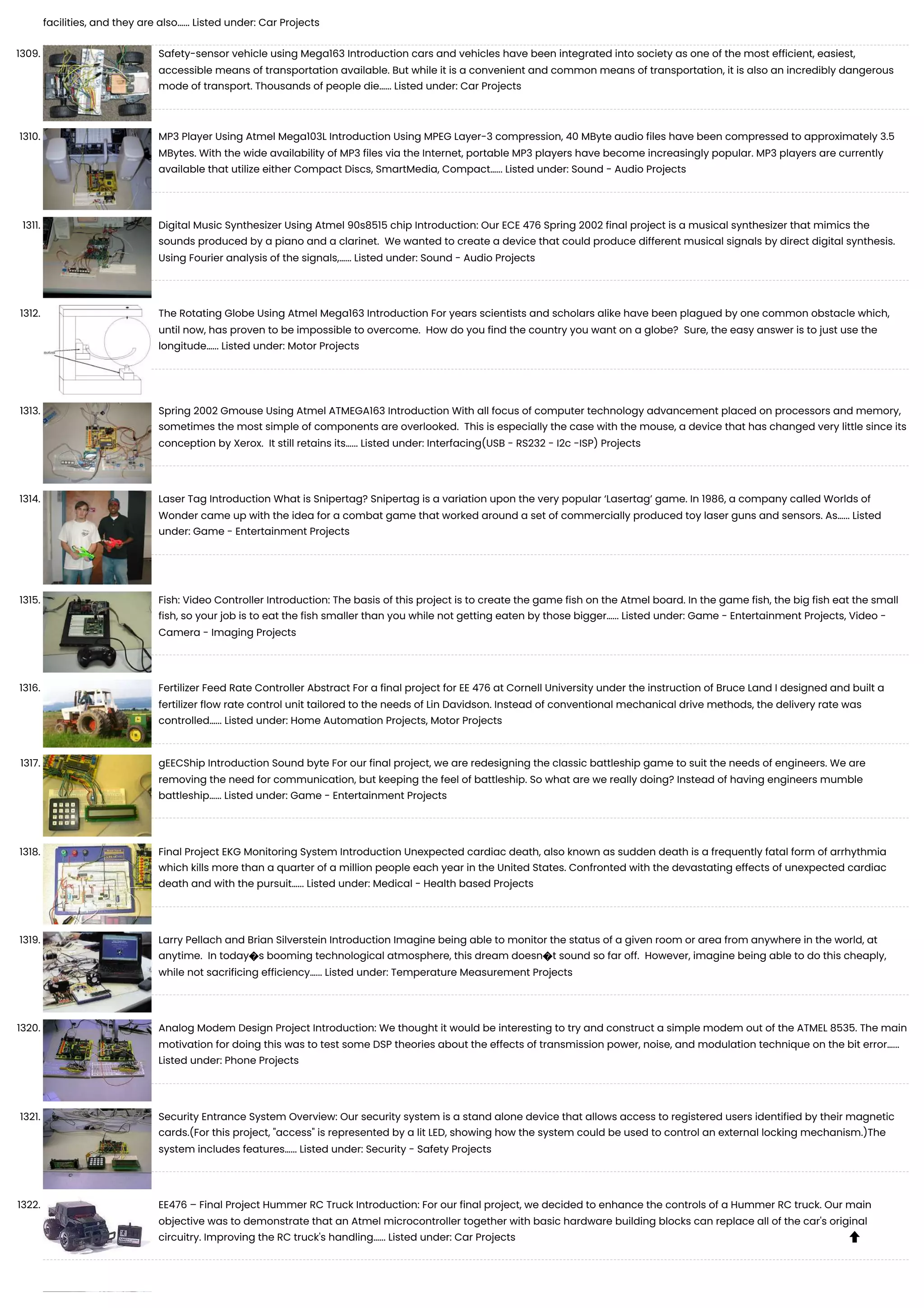 facilities, and they are also…... Listed under: Car Projects 1309. Safety-sensor vehicle using Mega163 Introduction cars and vehicles have been integrated into society as one of the most efficient, easiest, accessible means of transportation available. But while it is a convenient and common means of transportation, it is also an incredibly dangerous mode of transport. Thousands of people die…... Listed under: Car Projects 1310. MP3 Player Using Atmel Mega103L Introduction Using MPEG Layer-3 compression, 40 MByte audio files have been compressed to approximately 3.5 MBytes. With the wide availability of MP3 files via the Internet, portable MP3 players have become increasingly popular. MP3 players are currently available that utilize either Compact Discs, SmartMedia, Compact…... Listed under: Sound - Audio Projects 1311. Digital Music Synthesizer Using Atmel 90s8515 chip Introduction: Our ECE 476 Spring 2002 final project is a musical synthesizer that mimics the sounds produced by a piano and a clarinet. We wanted to create a device that could produce different musical signals by direct digital synthesis. Using Fourier analysis of the signals,…... Listed under: Sound - Audio Projects 1312. The Rotating Globe Using Atmel Mega163 Introduction For years scientists and scholars alike have been plagued by one common obstacle which, until now, has proven to be impossible to overcome. How do you find the country you want on a globe? Sure, the easy answer is to just use the longitude…... Listed under: Motor Projects 1313. Spring 2002 Gmouse Using Atmel ATMEGA163 Introduction With all focus of computer technology advancement placed on processors and memory, sometimes the most simple of components are overlooked. This is especially the case with the mouse, a device that has changed very little since its conception by Xerox. It still retains its…... Listed under: Interfacing(USB - RS232 - I2c -ISP) Projects 1314. Laser Tag Introduction What is Snipertag? Snipertag is a variation upon the very popular ‘Lasertag’ game. In 1986, a company called Worlds of Wonder came up with the idea for a combat game that worked around a set of commercially produced toy laser guns and sensors. As…... Listed under: Game - Entertainment Projects 1315. Fish: Video Controller Introduction: The basis of this project is to create the game fish on the Atmel board. In the game fish, the big fish eat the small fish, so your job is to eat the fish smaller than you while not getting eaten by those bigger…... Listed under: Game - Entertainment Projects, Video - Camera - Imaging Projects 1316. Fertilizer Feed Rate Controller Abstract For a final project for EE 476 at Cornell University under the instruction of Bruce Land I designed and built a fertilizer flow rate control unit tailored to the needs of Lin Davidson. Instead of conventional mechanical drive methods, the delivery rate was controlled…... Listed under: Home Automation Projects, Motor Projects 1317. gEECShip Introduction Sound byte For our final project, we are redesigning the classic battleship game to suit the needs of engineers. We are removing the need for communication, but keeping the feel of battleship. So what are we really doing? Instead of having engineers mumble battleship…... Listed under: Game - Entertainment Projects 1318. Final Project EKG Monitoring System Introduction Unexpected cardiac death, also known as sudden death is a frequently fatal form of arrhythmia which kills more than a quarter of a million people each year in the United States. Confronted with the devastating effects of unexpected cardiac death and with the pursuit…... Listed under: Medical - Health based Projects 1319. Larry Pellach and Brian Silverstein Introduction Imagine being able to monitor the status of a given room or area from anywhere in the world, at anytime. In today�s booming technological atmosphere, this dream doesn�t sound so far off. However, imagine being able to do this cheaply, while not sacrificing efficiency…... Listed under: Temperature Measurement Projects 1320. Analog Modem Design Project Introduction: We thought it would be interesting to try and construct a simple modem out of the ATMEL 8535. The main motivation for doing this was to test some DSP theories about the effects of transmission power, noise, and modulation technique on the bit error…... Listed under: Phone Projects 1321. Security Entrance System Overview: Our security system is a stand alone device that allows access to registered users identified by their magnetic cards.(For this project, "access" is represented by a lit LED, showing how the system could be used to control an external locking mechanism.)The system includes features…... Listed under: Security - Safety Projects 1322. EE476 – Final Project Hummer RC Truck Introduction: For our final project, we decided to enhance the controls of a Hummer RC truck. Our main objective was to demonstrate that an Atmel microcontroller together with basic hardware building blocks can replace all of the car's original circuitry. Improving the RC truck's handling…... Listed under: Car Projects  