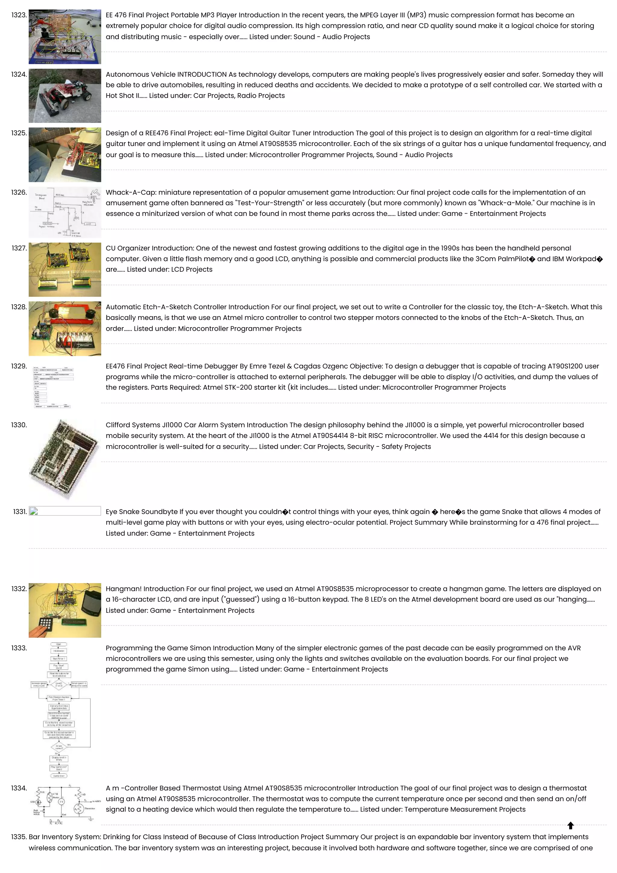 1323. EE 476 Final Project Portable MP3 Player Introduction In the recent years, the MPEG Layer III (MP3) music compression format has become an extremely popular choice for digital audio compression. Its high compression ratio, and near CD quality sound make it a logical choice for storing and distributing music - especially over…... Listed under: Sound - Audio Projects 1324. Autonomous Vehicle INTRODUCTION As technology develops, computers are making people's lives progressively easier and safer. Someday they will be able to drive automobiles, resulting in reduced deaths and accidents. We decided to make a prototype of a self controlled car. We started with a Hot Shot II…... Listed under: Car Projects, Radio Projects 1325. Design of a REE476 Final Project: eal-Time Digital Guitar Tuner Introduction The goal of this project is to design an algorithm for a real-time digital guitar tuner and implement it using an Atmel AT90S8535 microcontroller. Each of the six strings of a guitar has a unique fundamental frequency, and our goal is to measure this…... Listed under: Microcontroller Programmer Projects, Sound - Audio Projects 1326. Whack-A-Cap: miniature representation of a popular amusement game Introduction: Our final project code calls for the implementation of an amusement game often bannered as "Test-Your-Strength" or less accurately (but more commonly) known as "Whack-a-Mole." Our machine is in essence a miniturized version of what can be found in most theme parks across the…... Listed under: Game - Entertainment Projects 1327. CU Organizer Introduction: One of the newest and fastest growing additions to the digital age in the 1990s has been the handheld personal computer. Given a little flash memory and a good LCD, anything is possible and commercial products like the 3Com PalmPilot� and IBM Workpad� are…... Listed under: LCD Projects 1328. Automatic Etch-A-Sketch Controller Introduction For our final project, we set out to write a Controller for the classic toy, the Etch-A-Sketch. What this basically means, is that we use an Atmel micro controller to control two stepper motors connected to the knobs of the Etch-A-Sketch. Thus, an order…... Listed under: Microcontroller Programmer Projects 1329. EE476 Final Project Real-time Debugger By Emre Tezel & Cagdas Ozgenc Objective: To design a debugger that is capable of tracing AT90S1200 user programs while the micro-controller is attached to external peripherals. The debugger will be able to display I/O activities, and dump the values of the registers. Parts Required: Atmel STK-200 starter kit (kit includes…... Listed under: Microcontroller Programmer Projects 1330. Clifford Systems JI1000 Car Alarm System Introduction The design philosophy behind the JI1000 is a simple, yet powerful microcontroller based mobile security system. At the heart of the JI1000 is the Atmel AT90S4414 8-bit RISC microcontroller. We used the 4414 for this design because a microcontroller is well-suited for a security…... Listed under: Car Projects, Security - Safety Projects 1331. Eye Snake Soundbyte If you ever thought you couldn�t control things with your eyes, think again � here�s the game Snake that allows 4 modes of multi-level game play with buttons or with your eyes, using electro-ocular potential. Project Summary While brainstorming for a 476 final project…... Listed under: Game - Entertainment Projects 1332. Hangman! Introduction For our final project, we used an Atmel AT90S8535 microprocessor to create a hangman game. The letters are displayed on a 16-character LCD, and are input ("guessed") using a 16-button keypad. The 8 LED's on the Atmel development board are used as our "hanging…... Listed under: Game - Entertainment Projects 1333. Programming the Game Simon Introduction Many of the simpler electronic games of the past decade can be easily programmed on the AVR microcontrollers we are using this semester, using only the lights and switches available on the evaluation boards. For our final project we programmed the game Simon using…... Listed under: Game - Entertainment Projects 1334. A m -Controller Based Thermostat Using Atmel AT90S8535 microcontroller Introduction The goal of our final project was to design a thermostat using an Atmel AT90S8535 microcontroller. The thermostat was to compute the current temperature once per second and then send an on/off signal to a heating device which would then regulate the temperature to…... Listed under: Temperature Measurement Projects 1335. Bar Inventory System: Drinking for Class Instead of Because of Class Introduction Project Summary Our project is an expandable bar inventory system that implements wireless communication. The bar inventory system was an interesting project, because it involved both hardware and software together, since we are comprised of one  