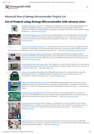 8/22/23, 1:14 PM Advanced View of Atmega Microcontroller Projects List - Projects Tutorials Code Library for Atmels Atmega32 AVR
https://atmega32-avr.com/advanced-view-atmega-microcontroller-projects-list/ 1/178
Advanced View of Atmega Microcontroller Projects List
List of Projects using Atmega Microcontroller with advance view:
1. The Atmel-ICE Debugger 1. Introduction 1.1 Introduction to the Atmel-ICE Atmel-ICE is a highly capable development tool
designed for debugging and programming Atmel SAM and Atmel AVR microcontrollers based on ARM Cortex-M
architecture. It provides On-Chip Debug capability and supports various interfaces and families of microcontrollers, including:
Programming…... Listed under: Other Projects
2. Hard Drive Based AVR Programmer The project we are presenting differs from the one initially proposed. Our original plan
was to construct a WWVB time-code receiver capable of extracting highly precise time information from a 60 kHz signal
provided by the National Institute of Standards and Technology (NIST). However, due…... Listed under: Microcontroller
Programmer Projects
3. Setup External programmer in Atmel Studio This tutorial provides step-by-step instructions on how to integrate an external
programmer into Atmel Studio 7.0. By setting up the external programmer, you will be able to flash the AVR board directly
from Atmel Studio without the need to switch to the "Universal_GUI.exe" application. This…... Listed under: Microcontroller Programmer Projects
4. Program Artou ATmega32 Development Board Program an AVR development board without installing any software.
ExpressIDE and AVRdudess. Story ATmega32 Board Artou makes a development board with the ATmega32 processor. Like an
Arduino Uno but this processor adds a PORTA that is not on the ATmega328p. We will toggle the four bright LEDs next to…...
Listed under: AVR ATmega Projects
5. Simple Standalone ATMega328p Microcontroller Story A digital clock is a type of clock that displays the time using numerals
or digits, rather than using a dial and hands. These clocks typically use an electronic display, such as an LED or LCD screen, to
show the time. Digital clocks…... Listed under: Clock Projects
6. Arduboy on ATMega4809 Porting Arduboy to the ATMega4809 and making it run on a Arduino Nano Every. Story After
learning about the Arduboy on ATMega4809 challenge, we decided to join in the fun and port Arduboy to a new
microcontroller. In the spirit of staying with true 8…... Listed under: Other Projects
7. Another ATMEGA4808 Development Board Another ATMEGA4808 Development Board turned out looking very well but
highlighted some issues with supply and sourcing of components. Story ATMEGA4808 – An Improvement on my previous
design? Or Not… When I first started playing around with the ATMEGA4808, I was impressed as well as…... Listed under: Other
Projects
8. ATMEGA4808: Better than ATMEGA328? In this final part of the series, I look at the ATMEGA4808. This may just be the
replacement for the ATMEGA328 that I have been looking for. Story The ATMEGA4808 provides a very attractive solution to
replace the trusted ATMEGA328 or standard Arduino UNO /NANO.…... Listed under: AVR ATmega Projects
9. ATmega Alien Themed Slot Machine Story This project is my implementation of an alien themed slot machine using two
ATmega328P-PU micro-controllers. I was inspired by Cory Potter's Alien Invasion Slot Machine, and I wanted to expand on
that idea. The slot machine is for entertainment and educational purposes only. I tried my…... Listed under: Game -
Entertainment Projects
10. AVR-GCC Background I've written dozens of programs using the Arduino IDE and using other tools like the ARM mBed
toolchain. My priority for this week was to familiarize myself with avr-gcc and the Atmel libraries. Week 4 Board Programming
I had already programmed my Week 4…... Listed under: Other Projects
 