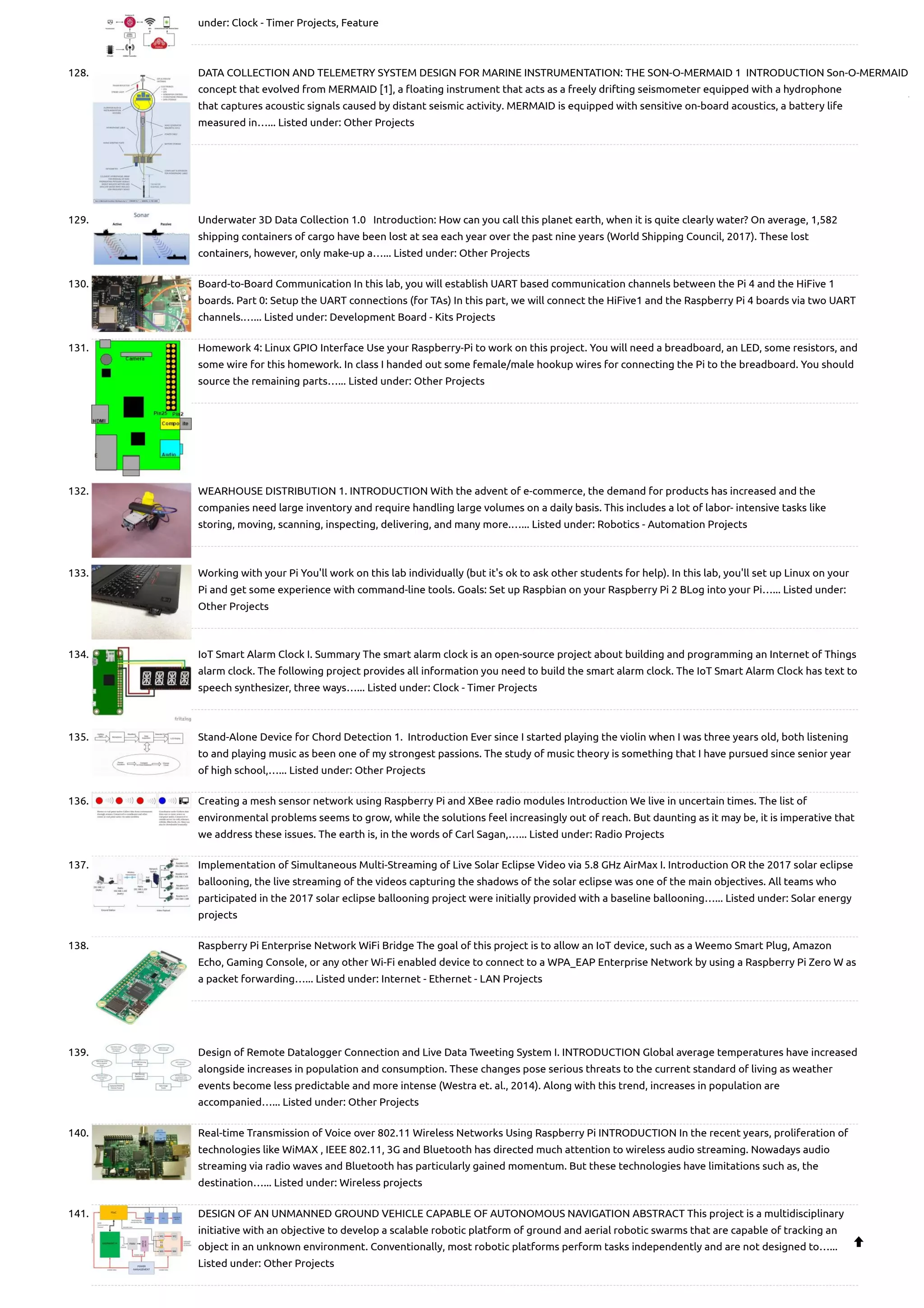 under: Clock - Timer Projects, Feature 128. DATA COLLECTION AND TELEMETRY SYSTEM DESIGN FOR MARINE INSTRUMENTATION: THE SON-O-MERMAID 1  INTRODUCTION Son-O-MERMAID concept that evolved from MERMAID [1], a floating instrument that acts as a freely drifting seismometer equipped with a hydrophone that captures acoustic signals caused by distant seismic activity. MERMAID is equipped with sensitive on-board acoustics, a battery life measured in…... Listed under: Other Projects 129. Underwater 3D Data Collection 1.0   Introduction: How can you call this planet earth, when it is quite clearly water? On average, 1,582 shipping containers of cargo have been lost at sea each year over the past nine years (World Shipping Council, 2017). These lost containers, however, only make-up a…... Listed under: Other Projects 130. Board-to-Board Communication In this lab, you will establish UART based communication channels between the Pi 4 and the HiFive 1 boards. Part 0: Setup the UART connections (for TAs) In this part, we will connect the HiFive1 and the Raspberry Pi 4 boards via two UART channels.…... Listed under: Development Board - Kits Projects 131. Homework 4: Linux GPIO Interface Use your Raspberry-Pi to work on this project. You will need a breadboard, an LED, some resistors, and some wire for this homework. In class I handed out some female/male hookup wires for connecting the Pi to the breadboard. You should source the remaining parts…... Listed under: Other Projects 132. WEARHOUSE DISTRIBUTION 1. INTRODUCTION With the advent of e-commerce, the demand for products has increased and the companies need large inventory and require handling large volumes on a daily basis. This includes a lot of labor- intensive tasks like storing, moving, scanning, inspecting, delivering, and many more.…... Listed under: Robotics - Automation Projects 133. Working with your Pi You'll work on this lab individually (but it's ok to ask other students for help). In this lab, you'll set up Linux on your Pi and get some experience with command-line tools. Goals: Set up Raspbian on your Raspberry Pi 2 BLog into your Pi…... Listed under: Other Projects 134. IoT Smart Alarm Clock I. Summary The smart alarm clock is an open-source project about building and programming an Internet of Things alarm clock. The following project provides all information you need to build the smart alarm clock. The IoT Smart Alarm Clock has text to speech synthesizer, three ways…... Listed under: Clock - Timer Projects 135. Stand-Alone Device for Chord Detection 1.  Introduction Ever since I started playing the violin when I was three years old, both listening to and playing music as been one of my strongest passions. The study of music theory is something that I have pursued since senior year of high school,…... Listed under: Other Projects 136. Creating a mesh sensor network using Raspberry Pi and XBee radio modules Introduction We live in uncertain times. The list of environmental problems seems to grow, while the solutions feel increasingly out of reach. But daunting as it may be, it is imperative that we address these issues. The earth is, in the words of Carl Sagan,…... Listed under: Radio Projects 137. Implementation of Simultaneous Multi-Streaming of Live Solar Eclipse Video via 5.8 GHz AirMax I. Introduction OR the 2017 solar eclipse ballooning, the live streaming of the videos capturing the shadows of the solar eclipse was one of the main objectives. All teams who participated in the 2017 solar eclipse ballooning project were initially provided with a baseline ballooning…... Listed under: Solar energy projects 138. Raspberry Pi Enterprise Network WiFi Bridge The goal of this project is to allow an IoT device, such as a Weemo Smart Plug, Amazon Echo, Gaming Console, or any other Wi-Fi enabled device to connect to a WPA_EAP Enterprise Network by using a Raspberry Pi Zero W as a packet forwarding…... Listed under: Internet - Ethernet - LAN Projects 139. Design of Remote Datalogger Connection and Live Data Tweeting System I. INTRODUCTION Global average temperatures have increased alongside increases in population and consumption. These changes pose serious threats to the current standard of living as weather events become less predictable and more intense (Westra et. al., 2014). Along with this trend, increases in population are accompanied…... Listed under: Other Projects 140. Real-time Transmission of Voice over 802.11 Wireless Networks Using Raspberry Pi INTRODUCTION In the recent years, proliferation of technologies like WiMAX , IEEE 802.11, 3G and Bluetooth has directed much attention to wireless audio streaming. Nowadays audio streaming via radio waves and Bluetooth has particularly gained momentum. But these technologies have limitations such as, the destination…... Listed under: Wireless projects 141. DESIGN OF AN UNMANNED GROUND VEHICLE CAPABLE OF AUTONOMOUS NAVIGATION ABSTRACT This project is a multidisciplinary initiative with an objective to develop a scalable robotic platform of ground and aerial robotic swarms that are capable of tracking an object in an unknown environment. Conventionally, most robotic platforms perform tasks independently and are not designed to…... Listed under: Other Projects  