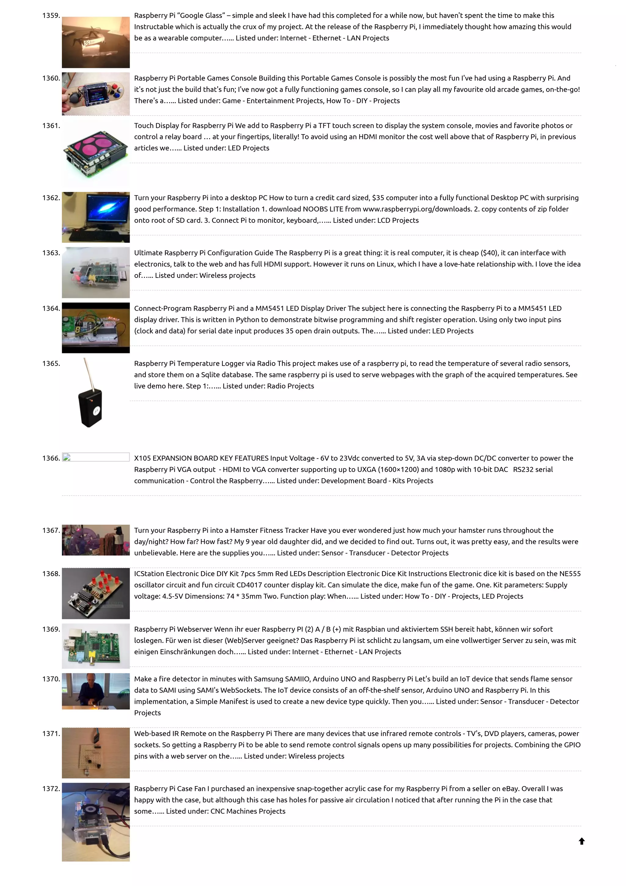 1359. Raspberry Pi “Google Glass” – simple and sleek I have had this completed for a while now, but haven't spent the time to make this Instructable which is actually the crux of my project. At the release of the Raspberry Pi, I immediately thought how amazing this would be as a wearable computer…... Listed under: Internet - Ethernet - LAN Projects 1360. Raspberry Pi Portable Games Console Building this Portable Games Console is possibly the most fun I've had using a Raspberry Pi. And it's not just the build that's fun; I've now got a fully functioning games console, so I can play all my favourite old arcade games, on-the-go! There's a…... Listed under: Game - Entertainment Projects, How To - DIY - Projects 1361. Touch Display for Raspberry Pi We add to Raspberry Pi a TFT touch screen to display the system console, movies and favorite photos or control a relay board … at your fingertips, literally! To avoid using an HDMI monitor the cost well above that of Raspberry Pi, in previous articles we…... Listed under: LED Projects 1362. Turn your Raspberry Pi into a desktop PC How to turn a credit card sized, $35 computer into a fully functional Desktop PC with surprising good performance. Step 1: Installation 1. download NOOBS LITE from www.raspberrypi.org/downloads. 2. copy contents of zip folder onto root of SD card. 3. Connect Pi to monitor, keyboard,…... Listed under: LCD Projects 1363. Ultimate Raspberry Pi Configuration Guide The Raspberry Pi is a great thing: it is real computer, it is cheap ($40), it can interface with electronics, talk to the web and has full HDMI support. However it runs on Linux, which I have a love-hate relationship with. I love the idea of…... Listed under: Wireless projects 1364. Connect-Program Raspberry Pi and a MM5451 LED Display Driver The subject here is connecting the Raspberry Pi to a MM5451 LED display driver. This is written in Python to demonstrate bitwise programming and shift register operation. Using only two input pins (clock and data) for serial date input produces 35 open drain outputs. The…... Listed under: LED Projects 1365. Raspberry Pi Temperature Logger via Radio This project makes use of a raspberry pi, to read the temperature of several radio sensors, and store them on a Sqlite database. The same raspberry pi is used to serve webpages with the graph of the acquired temperatures. See live demo here. Step 1:…... Listed under: Radio Projects 1366. X105 EXPANSION BOARD KEY FEATURES Input Voltage - 6V to 23Vdc converted to 5V, 3A via step-down DC/DC converter to power the Raspberry Pi VGA output  - HDMI to VGA converter supporting up to UXGA (1600×1200) and 1080p with 10-bit DAC   RS232 serial communication - Control the Raspberry…... Listed under: Development Board - Kits Projects 1367. Turn your Raspberry Pi into a Hamster Fitness Tracker Have you ever wondered just how much your hamster runs throughout the day/night? How far? How fast? My 9 year old daughter did, and we decided to find out. Turns out, it was pretty easy, and the results were unbelievable. Here are the supplies you…... Listed under: Sensor - Transducer - Detector Projects 1368. ICStation Electronic Dice DIY Kit 7pcs 5mm Red LEDs Description Electronic Dice Kit Instructions Electronic dice kit is based on the NE555 oscillator circuit and fun circuit CD4017 counter display kit. Can simulate the dice, make fun of the game. One. Kit parameters: Supply voltage: 4.5-5V Dimensions: 74 * 35mm Two. Function play: When…... Listed under: How To - DIY - Projects, LED Projects 1369. Raspberry Pi Webserver Wenn ihr euer Raspberry PI (2) A / B (+) mit Raspbian und aktiviertem SSH bereit habt, können wir sofort loslegen. Für wen ist dieser (Web)Server geeignet? Das Raspberry Pi ist schlicht zu langsam, um eine vollwertiger Server zu sein, was mit einigen Einschränkungen doch…... Listed under: Internet - Ethernet - LAN Projects 1370. Make a fire detector in minutes with Samsung SAMIIO, Arduino UNO and Raspberry Pi Let's build an IoT device that sends flame sensor data to SAMI using SAMI's WebSockets. The IoT device consists of an off-the-shelf sensor, Arduino UNO and Raspberry Pi. In this implementation, a Simple Manifest is used to create a new device type quickly. Then you…... Listed under: Sensor - Transducer - Detector Projects 1371. Web-based IR Remote on the Raspberry Pi There are many devices that use infrared remote controls - TV's, DVD players, cameras, power sockets. So getting a Raspberry Pi to be able to send remote control signals opens up many possibilities for projects. Combining the GPIO pins with a web server on the…... Listed under: Wireless projects 1372. Raspberry Pi Case Fan I purchased an inexpensive snap-together acrylic case for my Raspberry Pi from a seller on eBay. Overall I was happy with the case, but although this case has holes for passive air circulation I noticed that after running the Pi in the case that some…... Listed under: CNC Machines Projects  